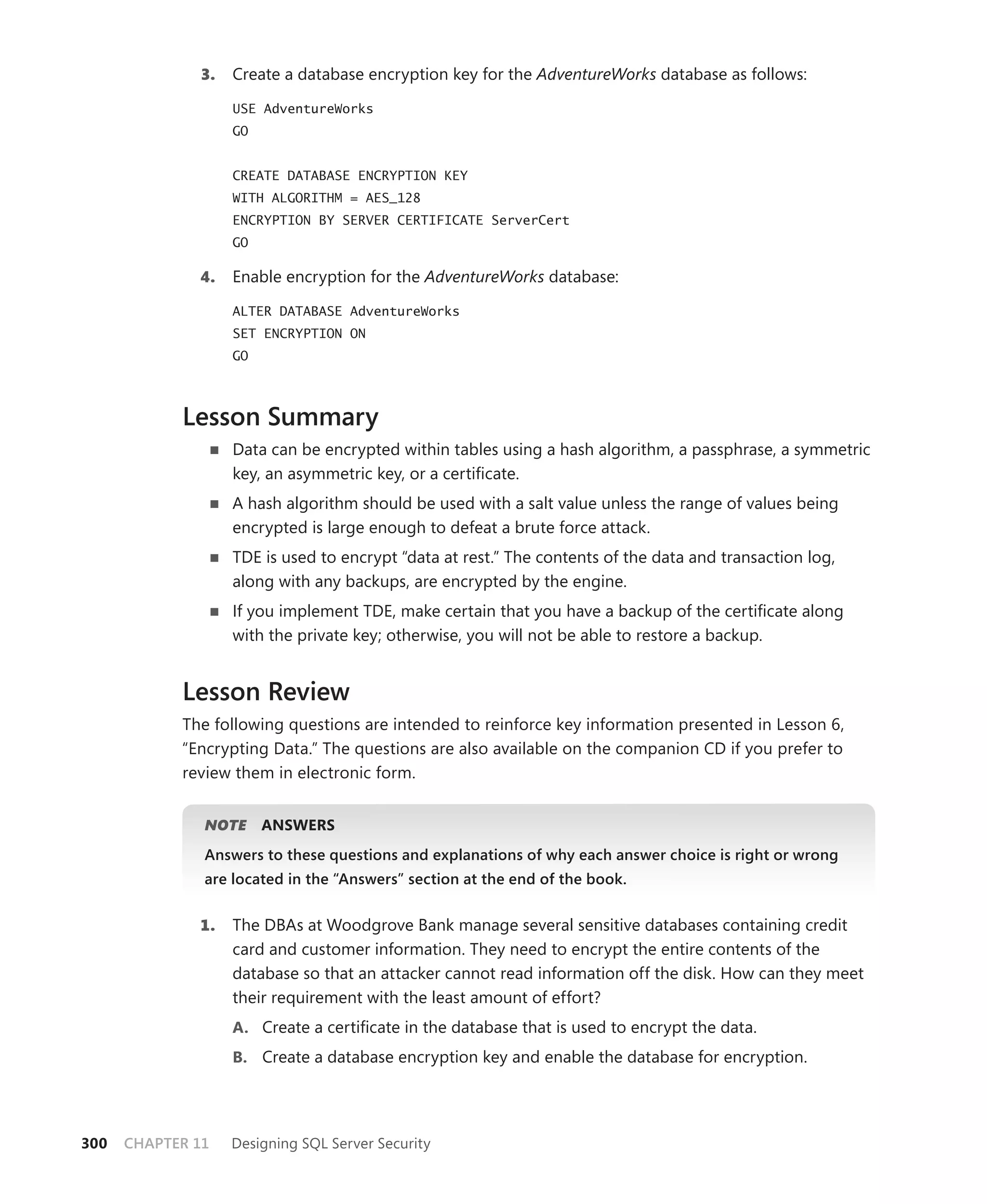 3.   Create a database encryption key for the AdventureWorks database as follows:

                   USE AdventureWorks
                   GO


                   CREATE DATABASE ENCRYPTION KEY
                   WITH ALGORITHM = AES_128
                   ENCRYPTION BY SERVER CERTIFICATE ServerCert
                   GO

              4.   Enable encryption for the AdventureWorks database:

                   ALTER DATABASE AdventureWorks
                   SET ENCRYPTION ON
                   GO



            Lesson Summary
                   Data can be encrypted within tables using a hash algorithm, a passphrase, a symmetric
                   key, an asymmetric key, or a certiﬁcate.
                   A hash algorithm should be used with a salt value unless the range of values being
                   encrypted is large enough to defeat a brute force attack.
                   TDE is used to encrypt “data at rest.” The contents of the data and transaction log,
                   along with any backups, are encrypted by the engine.
                   If you implement TDE, make certain that you have a backup of the certiﬁcate along
                   with the private key; otherwise, you will not be able to restore a backup.


            Lesson Review
            The following questions are intended to reinforce key information presented in Lesson 6,
            “Encrypting Data.” The questions are also available on the companion CD if you prefer to
            review them in electronic form.


               NOTE
                  E     ANSWERS
               Answers to these questions and explanations of why each answer choice is right or wrong
               are located in the “Answers” section at the end of the book.


              1.   The DBAs at Woodgrove Bank manage several sensitive databases containing credit
                   card and customer information. They need to encrypt the entire contents of the
                   database so that an attacker cannot read information off the disk. How can they meet
                   their requirement with the least amount of effort?
                   A. Create a certiﬁcate in the database that is used to encrypt the data.
                   B. Create a database encryption key and enable the database for encryption.




300   CHAPTER 11   Designing SQL Server Security
 