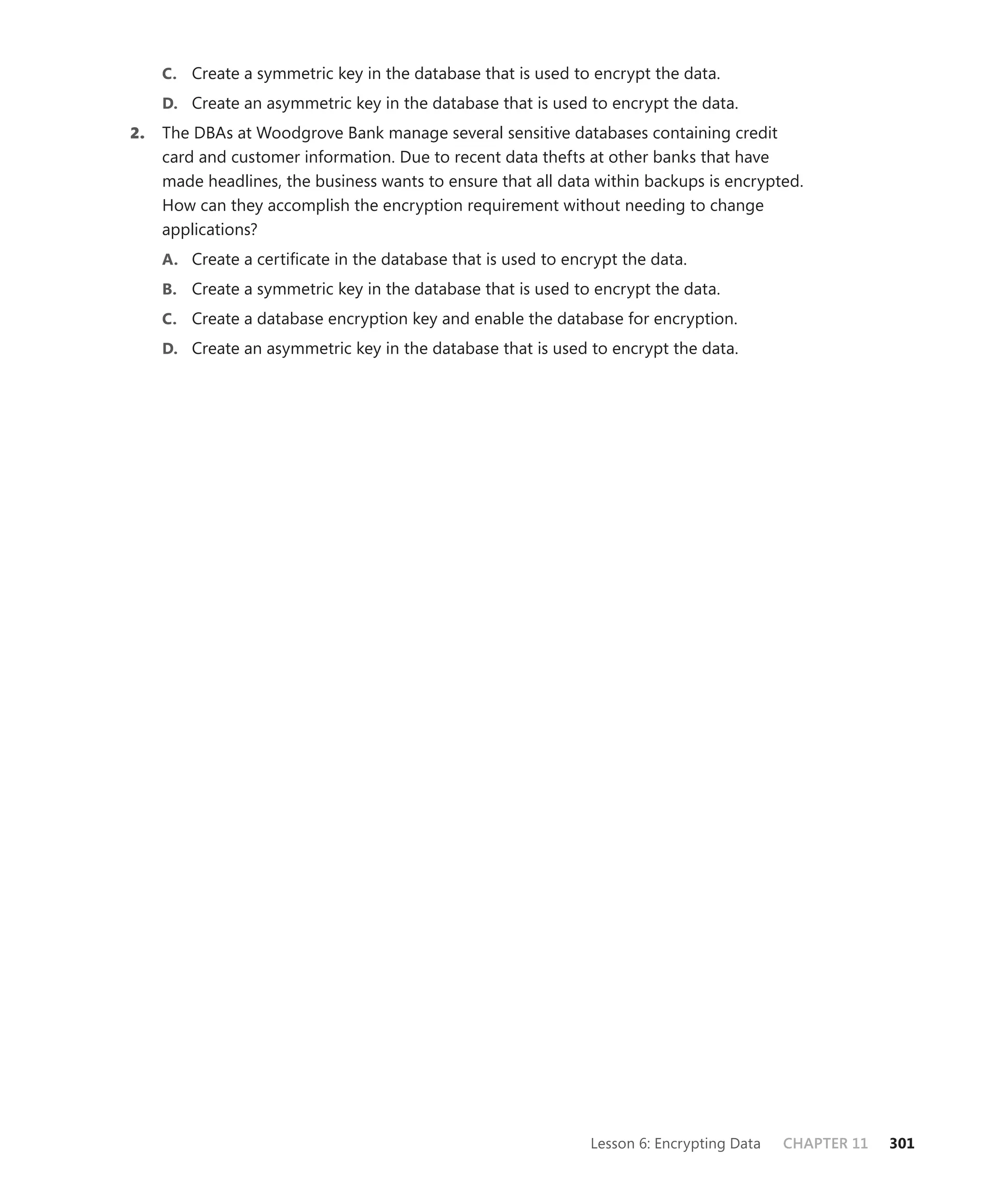 C. Create a symmetric key in the database that is used to encrypt the data.
     D. Create an asymmetric key in the database that is used to encrypt the data.
2.   The DBAs at Woodgrove Bank manage several sensitive databases containing credit
     card and customer information. Due to recent data thefts at other banks that have
     made headlines, the business wants to ensure that all data within backups is encrypted.
     How can they accomplish the encryption requirement without needing to change
     applications?
     A. Create a certiﬁcate in the database that is used to encrypt the data.
     B. Create a symmetric key in the database that is used to encrypt the data.
     C. Create a database encryption key and enable the database for encryption.
     D. Create an asymmetric key in the database that is used to encrypt the data.




                                                               Lesson 6: Encrypting Data   CHAPTER 11   301
 