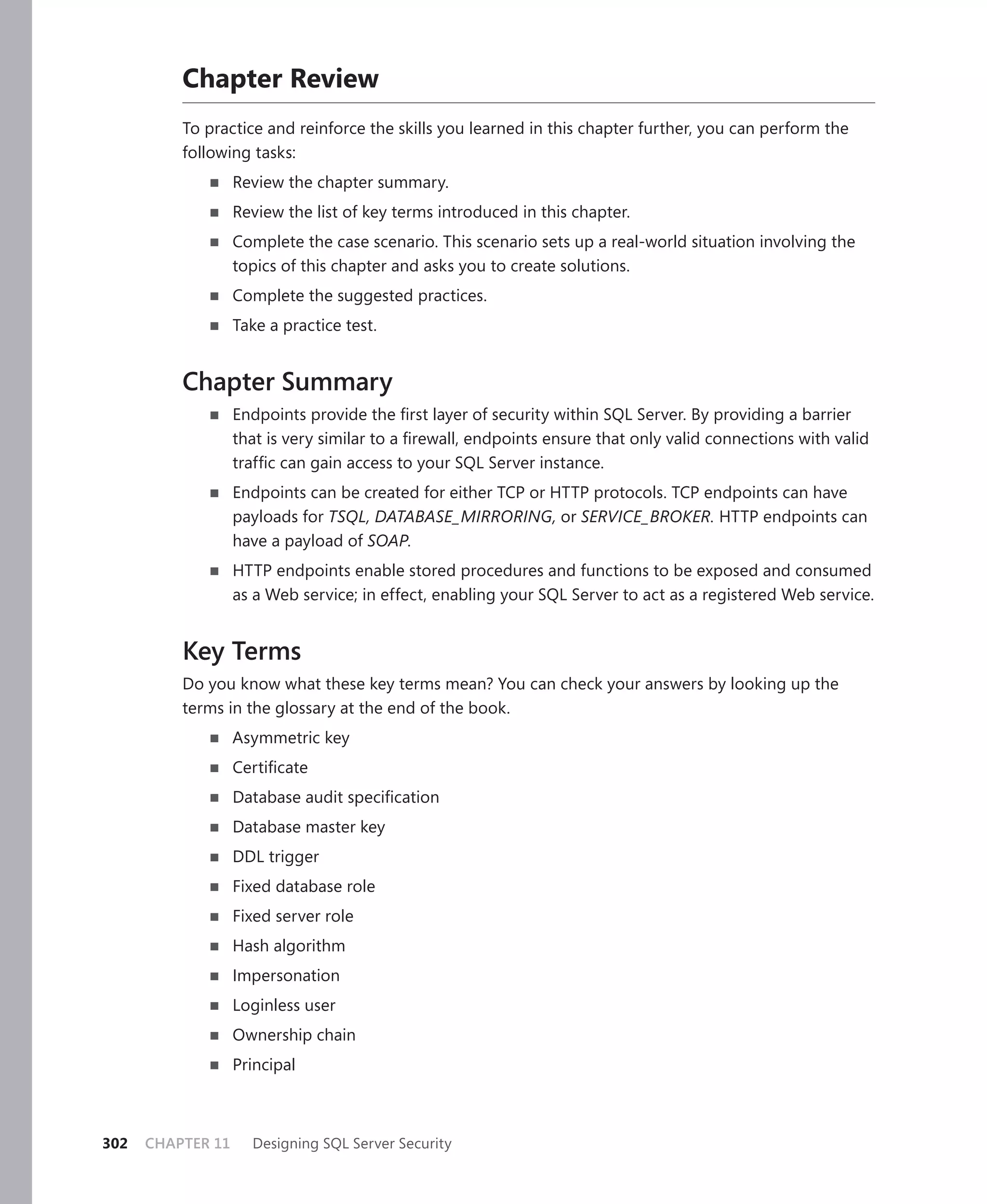 Chapter Review
          To practice and reinforce the skills you learned in this chapter further, you can perform the
          following tasks:
                   Review the chapter summary.
                   Review the list of key terms introduced in this chapter.
                   Complete the case scenario. This scenario sets up a real-world situation involving the
                   topics of this chapter and asks you to create solutions.
                   Complete the suggested practices.
                   Take a practice test.


          Chapter Summary
                   Endpoints provide the ﬁrst layer of security within SQL Server. By providing a barrier
                   that is very similar to a ﬁrewall, endpoints ensure that only valid connections with valid
                   trafﬁc can gain access to your SQL Server instance.
                   Endpoints can be created for either TCP or HTTP protocols. TCP endpoints can have
                   payloads for TSQL, DATABASE_MIRRORING, or SERVICE_BROKER. HTTP endpoints can
                   have a payload of SOAP.
                   HTTP endpoints enable stored procedures and functions to be exposed and consumed
                   as a Web service; in effect, enabling your SQL Server to act as a registered Web service.


          Key Terms
          Do you know what these key terms mean? You can check your answers by looking up the
          terms in the glossary at the end of the book.
                   Asymmetric key
                   Certiﬁcate
                   Database audit speciﬁcation
                   Database master key
                   DDL trigger
                   Fixed database role
                   Fixed server role
                   Hash algorithm
                   Impersonation
                   Loginless user
                   Ownership chain
                   Principal



302   CHAPTER 11     Designing SQL Server Security
 