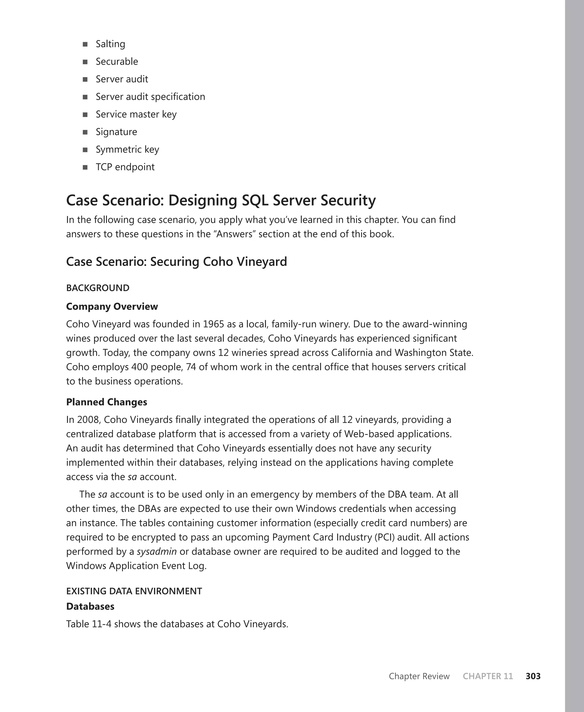 Salting
      Securable
      Server audit
      Server audit speciﬁcation
      Service master key
      Signature
      Symmetric key
      TCP endpoint


Case Scenario: Designing SQL Server Security
In the following case scenario, you apply what you’ve learned in this chapter. You can ﬁnd
answers to these questions in the “Answers” section at the end of this book.

Case Scenario: Securing Coho Vineyard

BACKGROUND

Company Overview
Coho Vineyard was founded in 1965 as a local, family-run winery. Due to the award-winning
wines produced over the last several decades, Coho Vineyards has experienced signiﬁcant
growth. Today, the company owns 12 wineries spread across California and Washington State.
Coho employs 400 people, 74 of whom work in the central ofﬁce that houses servers critical
to the business operations.

Planned Changes
In 2008, Coho Vineyards ﬁnally integrated the operations of all 12 vineyards, providing a
centralized database platform that is accessed from a variety of Web-based applications.
An audit has determined that Coho Vineyards essentially does not have any security
implemented within their databases, relying instead on the applications having complete
access via the sa account.
   The sa account is to be used only in an emergency by members of the DBA team. At all
other times, the DBAs are expected to use their own Windows credentials when accessing
an instance. The tables containing customer information (especially credit card numbers) are
required to be encrypted to pass an upcoming Payment Card Industry (PCI) audit. All actions
performed by a sysadmin or database owner are required to be audited and logged to the
Windows Application Event Log.

EXISTING DATA ENVIRONMENT
Databases
Table 11-4 shows the databases at Coho Vineyards.




                                                                          Chapter Review     CHAPTER 11   303
 