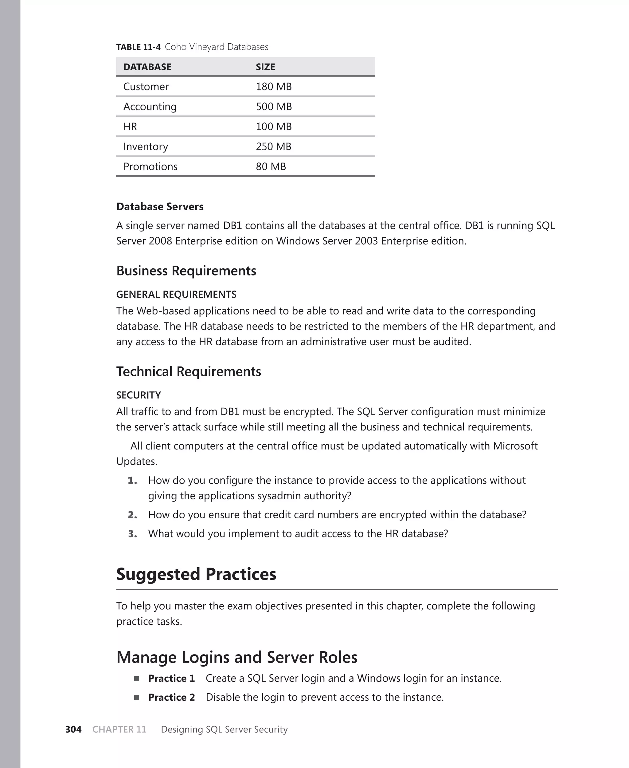 TABLE 11-4 Coho Vineyard Databases

           DATABASE                       SIZE

           Customer                       180 MB
           Accounting                     500 MB
           HR                             100 MB
           Inventory                      250 MB
           Promotions                     80 MB


          Database Servers
          A single server named DB1 contains all the databases at the central ofﬁce. DB1 is running SQL
          Server 2008 Enterprise edition on Windows Server 2003 Enterprise edition.

          Business Requirements
          GENERAL REQUIREMENTS
          The Web-based applications need to be able to read and write data to the corresponding
          database. The HR database needs to be restricted to the members of the HR department, and
          any access to the HR database from an administrative user must be audited.

          Technical Requirements
          SECURITY
          All trafﬁc to and from DB1 must be encrypted. The SQL Server conﬁguration must minimize
          the server’s attack surface while still meeting all the business and technical requirements.
            All client computers at the central ofﬁce must be updated automatically with Microsoft
          Updates.
            1.     How do you conﬁgure the instance to provide access to the applications without
                   giving the applications sysadmin authority?
            2.     How do you ensure that credit card numbers are encrypted within the database?
            3.     What would you implement to audit access to the HR database?



          Suggested Practices
          To help you master the exam objectives presented in this chapter, complete the following
          practice tasks.


          Manage Logins and Server Roles
                   Practice 1   Create a SQL Server login and a Windows login for an instance.
                   Practice 2   Disable the login to prevent access to the instance.

304   CHAPTER 11     Designing SQL Server Security
 