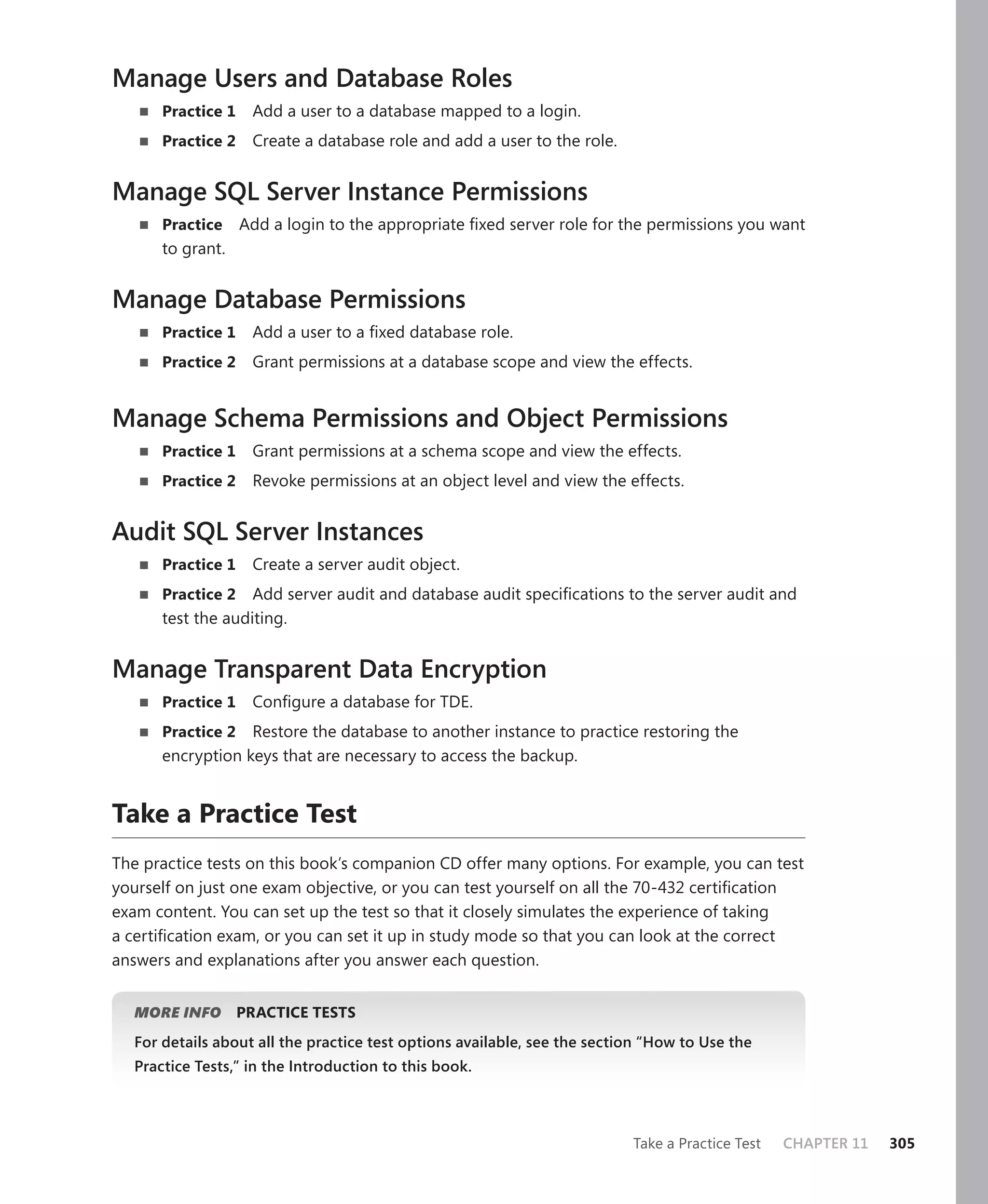 Manage Users and Database Roles
      Practice 1    Add a user to a database mapped to a login.
      Practice 2    Create a database role and add a user to the role.


Manage SQL Server Instance Permissions
      Practice     Add a login to the appropriate ﬁxed server role for the permissions you want
      to grant.


Manage Database Permissions
      Practice 1    Add a user to a ﬁxed database role.
      Practice 2    Grant permissions at a database scope and view the effects.


Manage Schema Permissions and Object Permissions
      Practice 1    Grant permissions at a schema scope and view the effects.
      Practice 2    Revoke permissions at an object level and view the effects.


Audit SQL Server Instances
      Practice 1    Create a server audit object.
      Practice 2 Add server audit and database audit speciﬁcations to the server audit and
      test the auditing.


Manage Transparent Data Encryption
      Practice 1    Conﬁgure a database for TDE.
      Practice 2 Restore the database to another instance to practice restoring the
      encryption keys that are necessary to access the backup.


Take a Practice Test
The practice tests on this book’s companion CD offer many options. For example, you can test
yourself on just one exam objective, or you can test yourself on all the 70-432 certiﬁcation
exam content. You can set up the test so that it closely simulates the experience of taking
a certiﬁcation exam, or you can set it up in study mode so that you can look at the correct
answers and explanations after you answer each question.


  MORE INFO        PRACTICE TESTS
  For details about all the practice test options available, see the section “How to Use the
  Practice Tests,” in the Introduction to this book.



                                                                          Take a Practice Test   CHAPTER 11   305
 