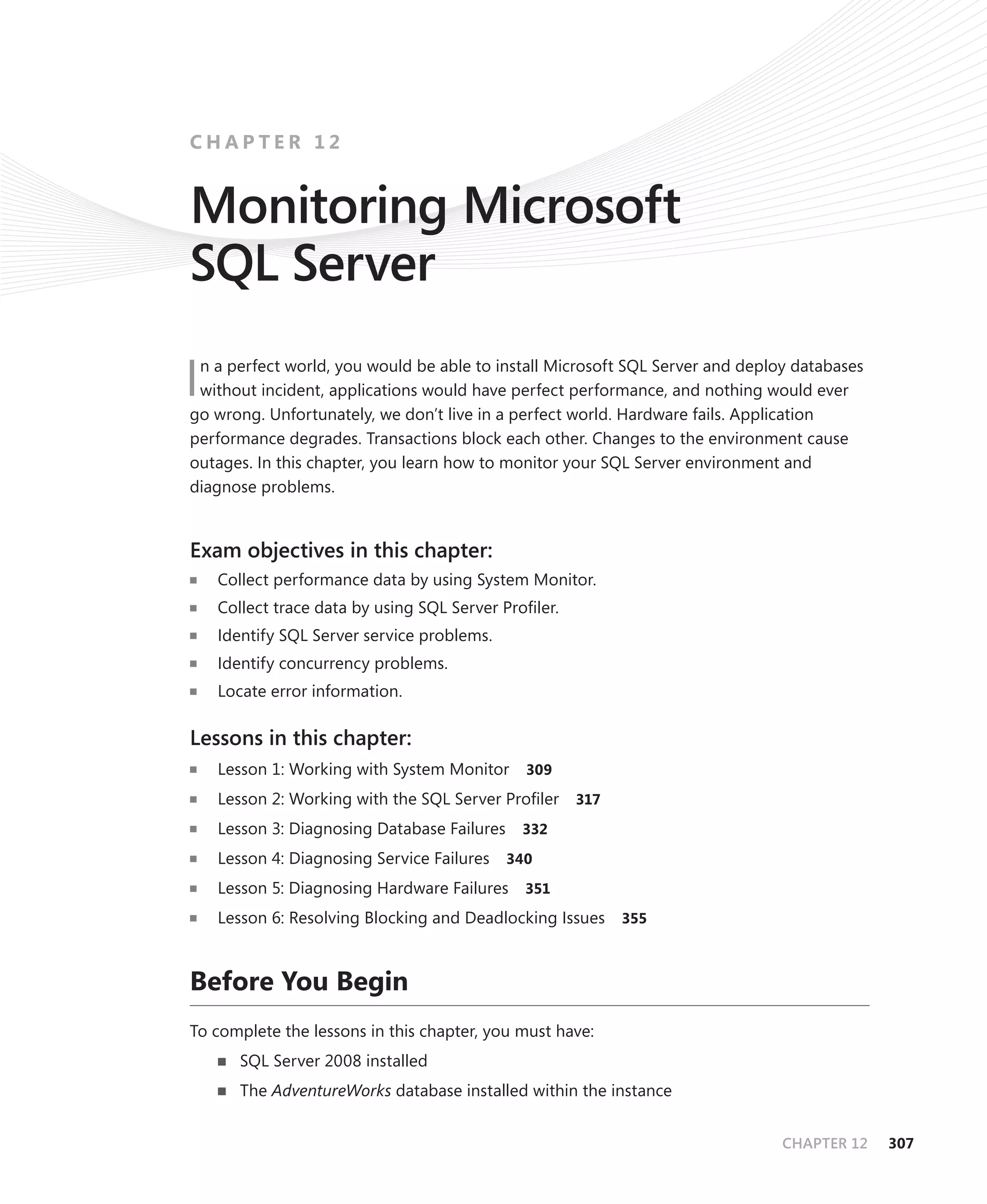 CHAPTER 12


Monitoring Microsoft
SQL Server
 n a perfect world, you would be able to install Microsoft SQL Server and deploy databases
Iwithout incident, applications would have perfect performance, and nothing would ever
go wrong. Unfortunately, we don’t live in a perfect world. Hardware fails. Application
performance degrades. Transactions block each other. Changes to the environment cause
outages. In this chapter, you learn how to monitor your SQL Server environment and
diagnose problems.


Exam objectives in this chapter:
    Collect performance data by using System Monitor.
    Collect trace data by using SQL Server Proﬁler.
    Identify SQL Server service problems.
    Identify concurrency problems.
    Locate error information.

Lessons in this chapter:
    Lesson 1: Working with System Monitor      309

    Lesson 2: Working with the SQL Server Proﬁler     317

    Lesson 3: Diagnosing Database Failures    332

    Lesson 4: Diagnosing Service Failures    340

    Lesson 5: Diagnosing Hardware Failures     351

    Lesson 6: Resolving Blocking and Deadlocking Issues 355


Before You Begin
To complete the lessons in this chapter, you must have:
       SQL Server 2008 installed
       The AdventureWorks database installed within the instance


                                                                               CHAPTER 12    307
 