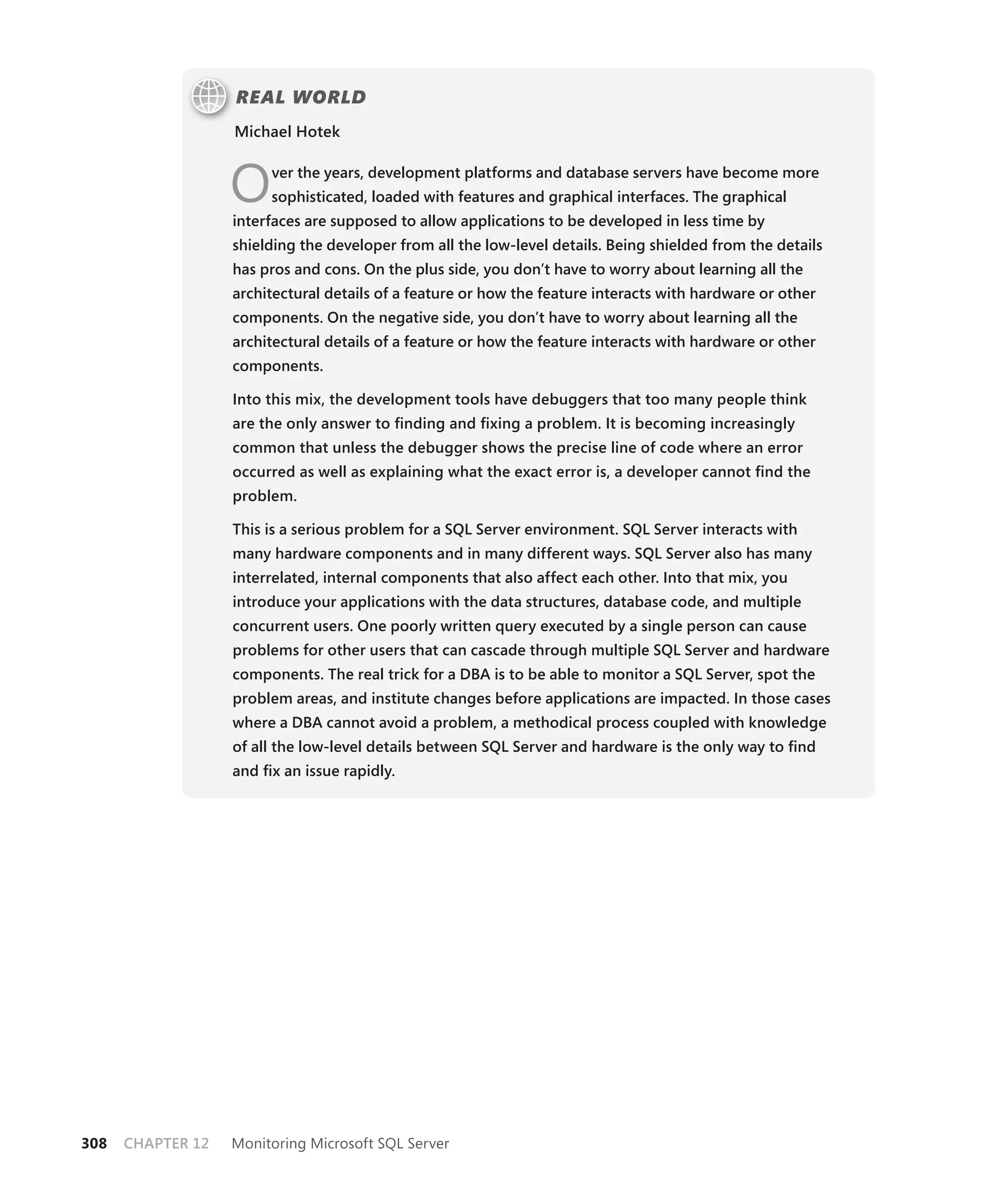 REAL WORLD
                   Michael Hotek



                   O    ver the years, development platforms and database servers have become more
                        sophisticated, loaded with features and graphical interfaces. The graphical
                   interfaces are supposed to allow applications to be developed in less time by
                   shielding the developer from all the low-level details. Being shielded from the details
                   has pros and cons. On the plus side, you don’t have to worry about learning all the
                   architectural details of a feature or how the feature interacts with hardware or other
                   components. On the negative side, you don’t have to worry about learning all the
                   architectural details of a feature or how the feature interacts with hardware or other
                   components.

                   Into this mix, the development tools have debuggers that too many people think
                   are the only answer to ﬁnding and ﬁxing a problem. It is becoming increasingly
                   common that unless the debugger shows the precise line of code where an error
                   occurred as well as explaining what the exact error is, a developer cannot ﬁnd the
                   problem.

                   This is a serious problem for a SQL Server environment. SQL Server interacts with
                   many hardware components and in many different ways. SQL Server also has many
                   interrelated, internal components that also affect each other. Into that mix, you
                   introduce your applications with the data structures, database code, and multiple
                   concurrent users. One poorly written query executed by a single person can cause
                   problems for other users that can cascade through multiple SQL Server and hardware
                   components. The real trick for a DBA is to be able to monitor a SQL Server, spot the
                   problem areas, and institute changes before applications are impacted. In those cases
                   where a DBA cannot avoid a problem, a methodical process coupled with knowledge
                   of all the low-level details between SQL Server and hardware is the only way to ﬁnd
                   and ﬁx an issue rapidly.




308   CHAPTER 12   Monitoring Microsoft SQL Server
 