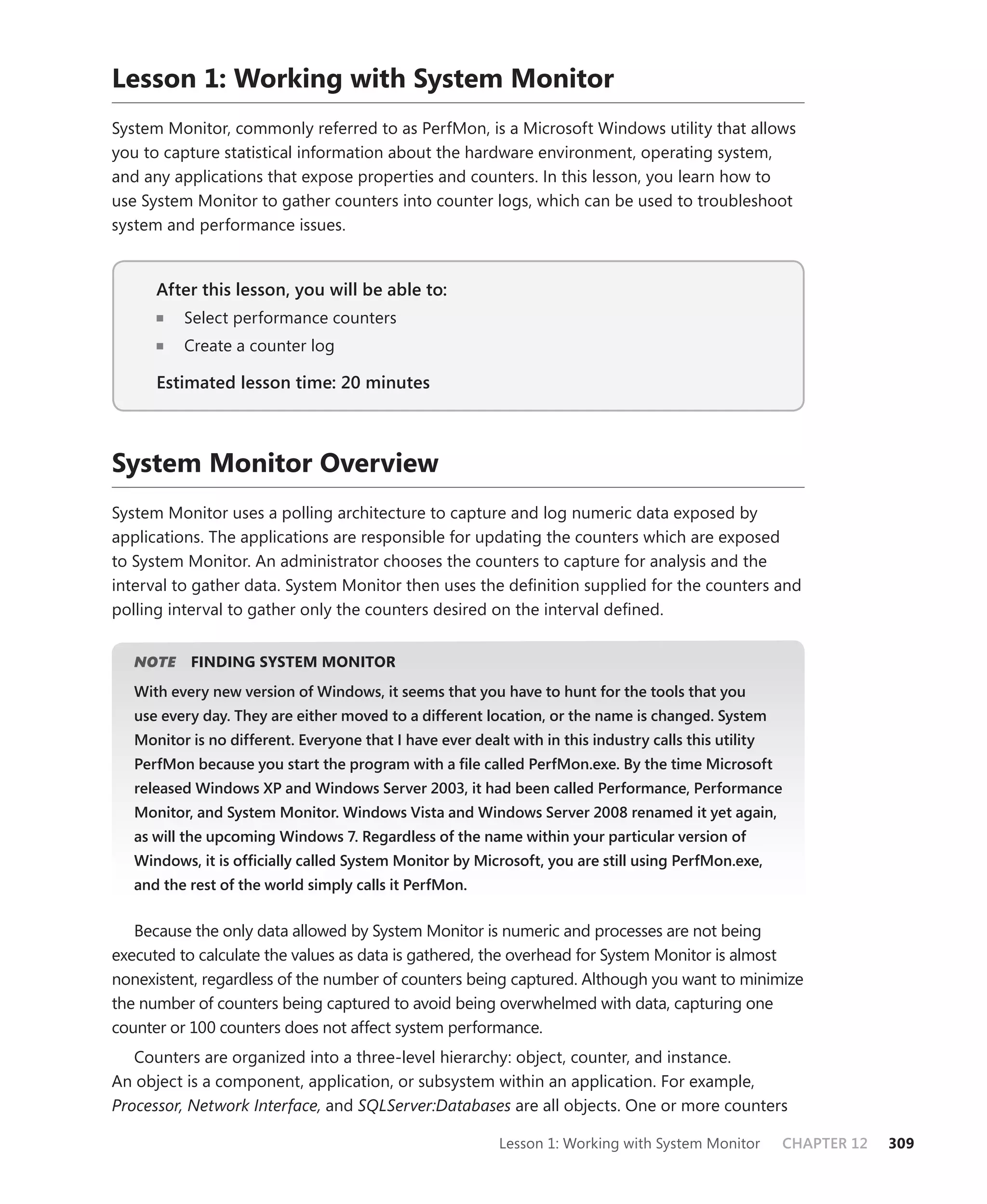 Lesson 1: Working with System Monitor
System Monitor, commonly referred to as PerfMon, is a Microsoft Windows utility that allows
you to capture statistical information about the hardware environment, operating system,
and any applications that expose properties and counters. In this lesson, you learn how to
use System Monitor to gather counters into counter logs, which can be used to troubleshoot
system and performance issues.


      After this lesson, you will be able to:
                                          to:
          Select performance counters
          Create a counter log

      Estimated lesson time: 20 minutes



System Monitor Overview
System Monitor uses a polling architecture to capture and log numeric data exposed by
applications. The applications are responsible for updating the counters which are exposed
to System Monitor. An administrator chooses the counters to capture for analysis and the
interval to gather data. System Monitor then uses the deﬁnition supplied for the counters and
polling interval to gather only the counters desired on the interval deﬁned.


      E
   NOTE    FINDING SYSTEM MONITOR
   With every new version of Windows, it seems that you have to hunt for the tools that you
   use every day. They are either moved to a different location, or the name is changed. System
   Monitor is no different. Everyone that I have ever dealt with in this industry calls this utility
   PerfMon because you start the program with a ﬁle called PerfMon.exe. By the time Microsoft
   released Windows XP and Windows Server 2003, it had been called Performance, Performance
   Monitor, and System Monitor. Windows Vista and Windows Server 2008 renamed it yet again,
   as will the upcoming Windows 7. Regardless of the name within your particular version of
   Windows, it is ofﬁcially called System Monitor by Microsoft, you are still using PerfMon.exe,
   and the rest of the world simply calls it PerfMon.


   Because the only data allowed by System Monitor is numeric and processes are not being
executed to calculate the values as data is gathered, the overhead for System Monitor is almost
nonexistent, regardless of the number of counters being captured. Although you want to minimize
the number of counters being captured to avoid being overwhelmed with data, capturing one
counter or 100 counters does not affect system performance.
   Counters are organized into a three-level hierarchy: object, counter, and instance.
An object is a component, application, or subsystem within an application. For example,
Processor, Network Interface, and SQLServer:Databases are all objects. One or more counters

                                                            Lesson 1: Working with System Monitor      CHAPTER 12   309
 