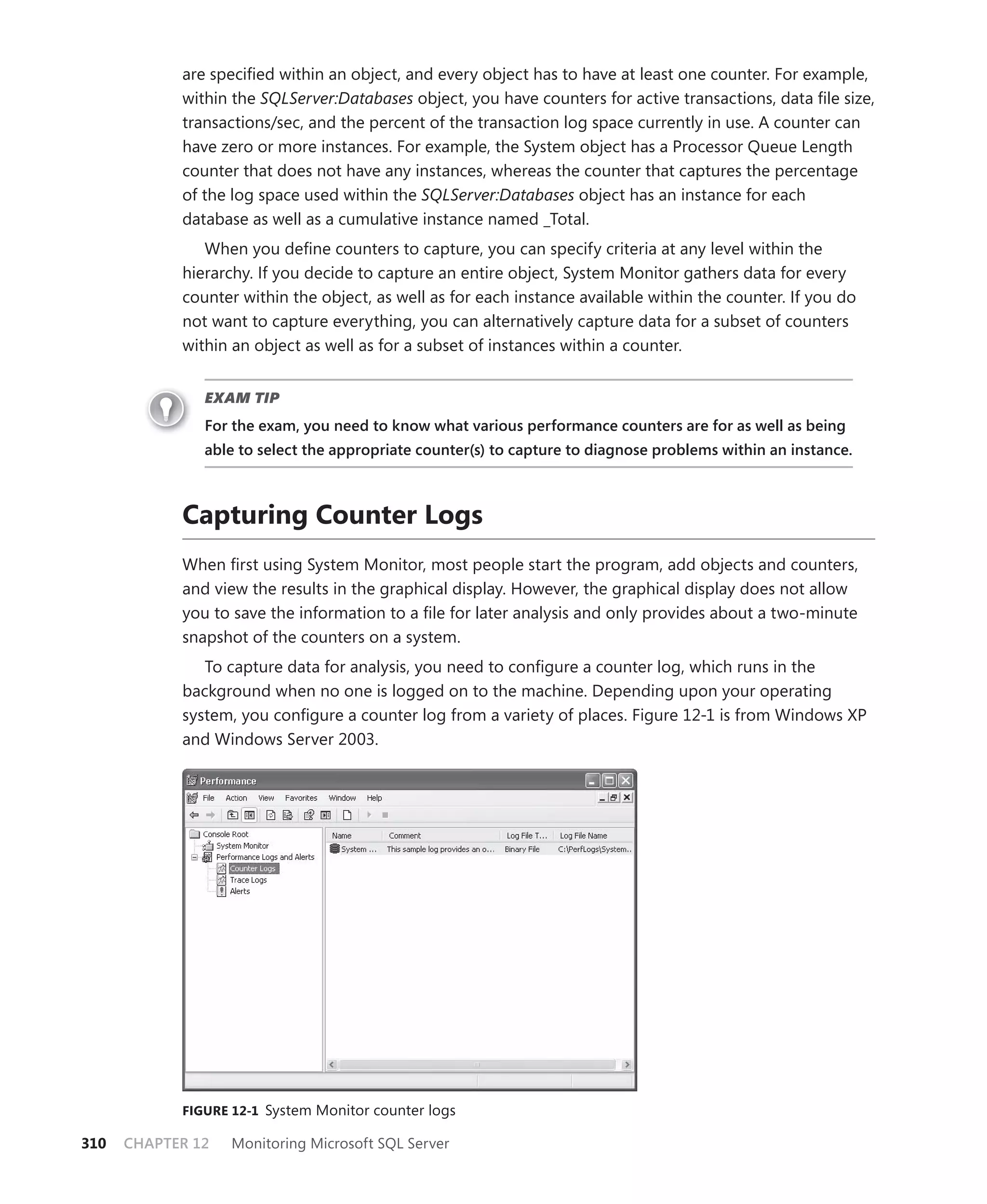 are speciﬁed within an object, and every object has to have at least one counter. For example,
            within the SQLServer:Databases object, you have counters for active transactions, data ﬁle size,
            transactions/sec, and the percent of the transaction log space currently in use. A counter can
            have zero or more instances. For example, the System object has a Processor Queue Length
            counter that does not have any instances, whereas the counter that captures the percentage
            of the log space used within the SQLServer:Databases object has an instance for each
            database as well as a cumulative instance named _Total.
               When you deﬁne counters to capture, you can specify criteria at any level within the
            hierarchy. If you decide to capture an entire object, System Monitor gathers data for every
            counter within the object, as well as for each instance available within the counter. If you do
            not want to capture everything, you can alternatively capture data for a subset of counters
            within an object as well as for a subset of instances within a counter.


               EXAM TIP
               For the exam, you need to know what various performance counters are for as well as being
               able to select the appropriate counter(s) to capture to diagnose problems within an instance.



            Capturing Counter Logs
            When ﬁrst using System Monitor, most people start the program, add objects and counters,
            and view the results in the graphical display. However, the graphical display does not allow
            you to save the information to a ﬁle for later analysis and only provides about a two-minute
            snapshot of the counters on a system.
               To capture data for analysis, you need to conﬁgure a counter log, which runs in the
            background when no one is logged on to the machine. Depending upon your operating
            system, you conﬁgure a counter log from a variety of places. Figure 12-1 is from Windows XP
            and Windows Server 2003.




            FIGURE 12-1 System Monitor counter logs

310   CHAPTER 12   Monitoring Microsoft SQL Server
 