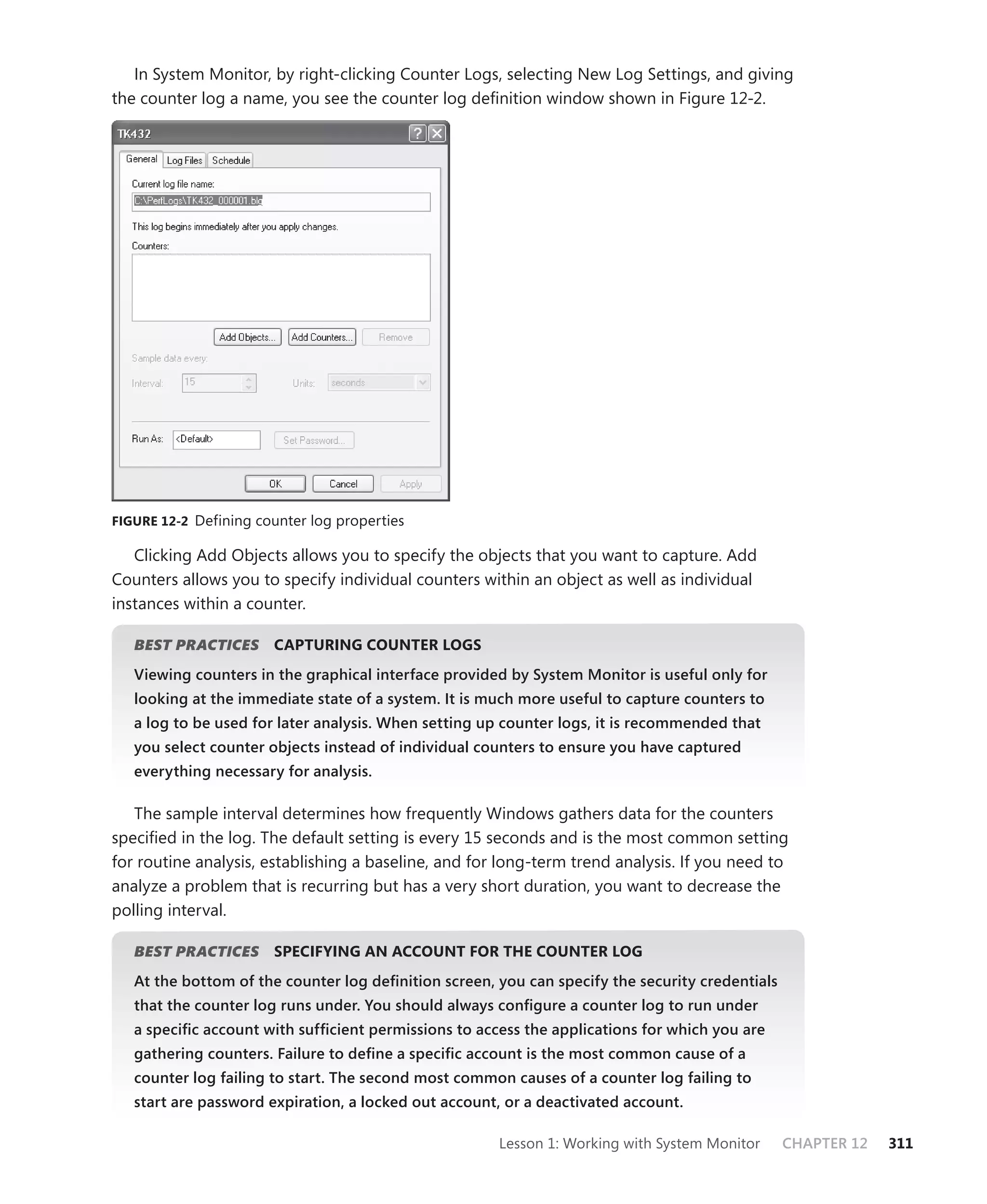 In System Monitor, by right-clicking Counter Logs, selecting New Log Settings, and giving
the counter log a name, you see the counter log deﬁnition window shown in Figure 12-2.




FIGURE 12-2 Defining counter log properties

   Clicking Add Objects allows you to specify the objects that you want to capture. Add
Counters allows you to specify individual counters within an object as well as individual
instances within a counter.

   BEST PRACTICES
                S      CAPTURING COUNTER LOGS
   Viewing counters in the graphical interface provided by System Monitor is useful only for
   looking at the immediate state of a system. It is much more useful to capture counters to
   a log to be used for later analysis. When setting up counter logs, it is recommended that
   you select counter objects instead of individual counters to ensure you have captured
   everything necessary for analysis.

   The sample interval determines how frequently Windows gathers data for the counters
speciﬁed in the log. The default setting is every 15 seconds and is the most common setting
for routine analysis, establishing a baseline, and for long-term trend analysis. If you need to
analyze a problem that is recurring but has a very short duration, you want to decrease the
polling interval.

   BEST PRACTICES
                S      SPECIFYING AN ACCOUNT FOR THE COUNTER LOG
   At the bottom of the counter log deﬁnition screen, you can specify the security credentials
   that the counter log runs under. You should always conﬁgure a counter log to run under
   a speciﬁc account with sufﬁcient permissions to access the applications for which you are
   gathering counters. Failure to deﬁne a speciﬁc account is the most common cause of a
   counter log failing to start. The second most common causes of a counter log failing to
   start are password expiration, a locked out account, or a deactivated account.

                                                      Lesson 1: Working with System Monitor      CHAPTER 12   311
 