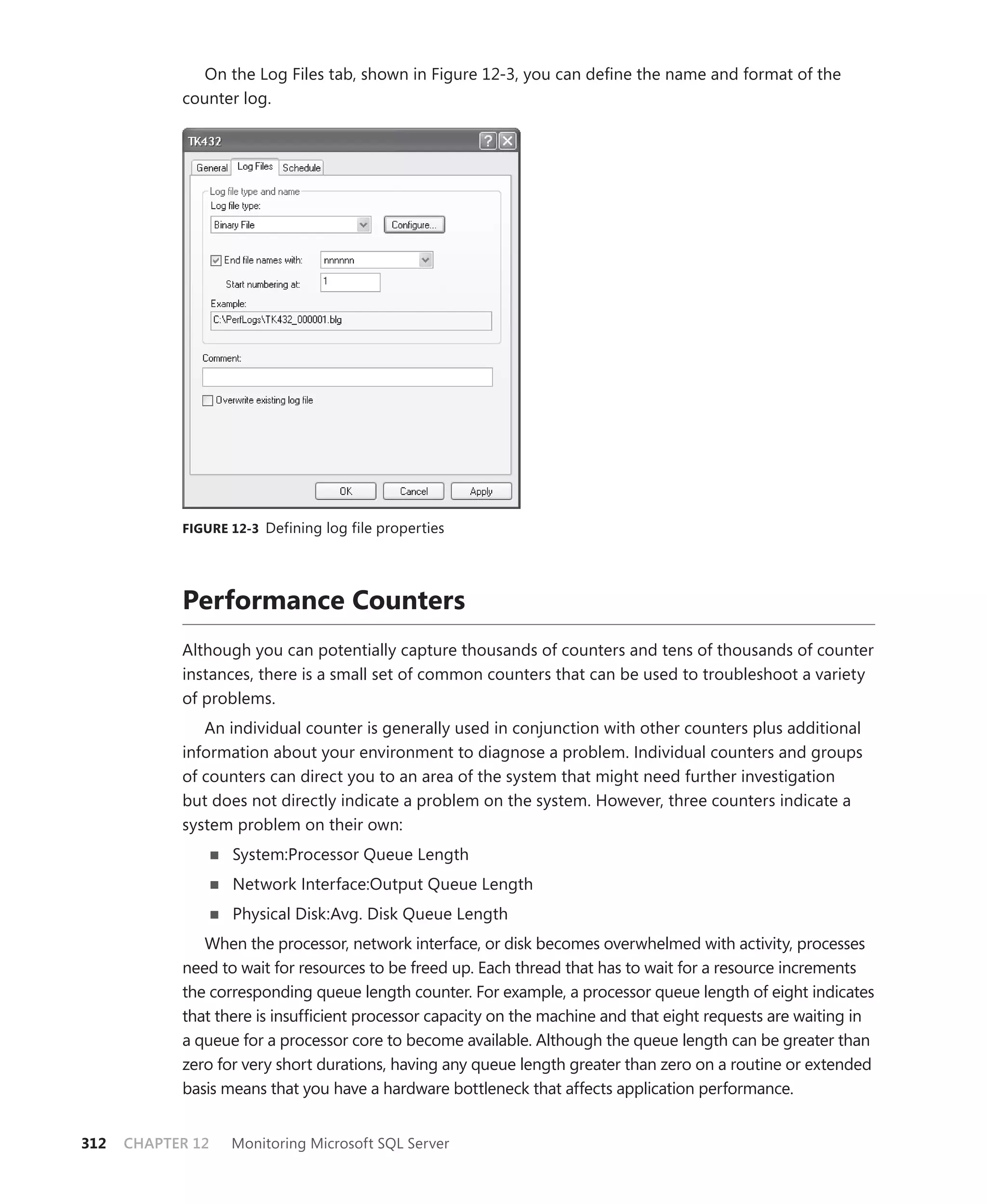 On the Log Files tab, shown in Figure 12-3, you can deﬁne the name and format of the
            counter log.




            FIGURE 12-3 Defining log file properties




            Performance Counters
            Although you can potentially capture thousands of counters and tens of thousands of counter
            instances, there is a small set of common counters that can be used to troubleshoot a variety
            of problems.
               An individual counter is generally used in conjunction with other counters plus additional
            information about your environment to diagnose a problem. Individual counters and groups
            of counters can direct you to an area of the system that might need further investigation
            but does not directly indicate a problem on the system. However, three counters indicate a
            system problem on their own:
                   System:Processor Queue Length
                   Network Interface:Output Queue Length
                   Physical Disk:Avg. Disk Queue Length
               When the processor, network interface, or disk becomes overwhelmed with activity, processes
            need to wait for resources to be freed up. Each thread that has to wait for a resource increments
            the corresponding queue length counter. For example, a processor queue length of eight indicates
            that there is insufﬁcient processor capacity on the machine and that eight requests are waiting in
            a queue for a processor core to become available. Although the queue length can be greater than
            zero for very short durations, having any queue length greater than zero on a routine or extended
            basis means that you have a hardware bottleneck that affects application performance.


312   CHAPTER 12   Monitoring Microsoft SQL Server
 