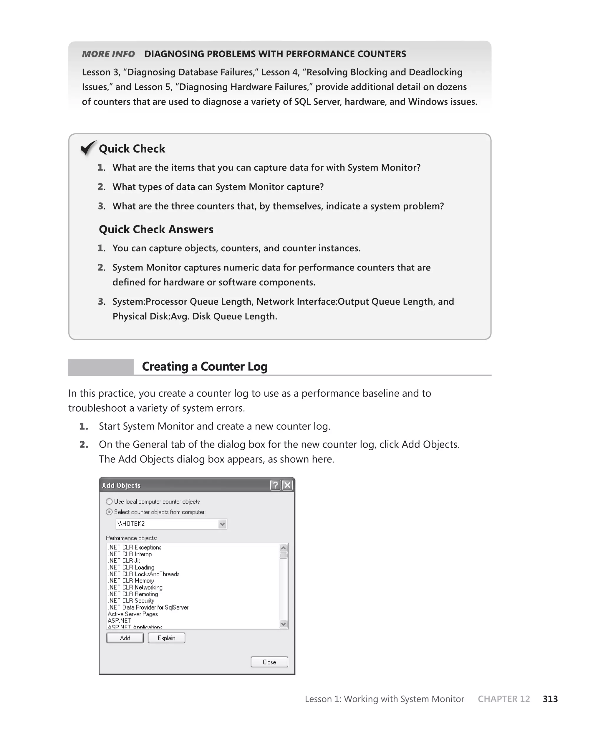 MORE INFO     DIAGNOSING PROBLEMS WITH PERFORMANCE COUNTERS
   Lesson 3, “Diagnosing Database Failures,” Lesson 4, “Resolving Blocking and Deadlocking
   Issues,” and Lesson 5, “Diagnosing Hardware Failures,” provide additional detail on dozens
   of counters that are used to diagnose a variety of SQL Server, hardware, and Windows issues.




       Q
       Quick Check
       1 . What are the items that you can capture data for with System Monitor?

       2. What types of data can System Monitor capture?

       3. What are the three counters that, by themselves, indicate a system problem?

       Quick Check Answers
       1 . You can capture objects, counters, and counter instances.

       2. System Monitor captures numeric data for performance counters that are
          deﬁned for hardware or software components.

       3. System:Processor Queue Length, Network Interface:Output Queue Length, and
          Physical Disk:Avg. Disk Queue Length.




 PR ACTICE       Creating a Counter Log

In this practice, you create a counter log to use as a performance baseline and to
troubleshoot a variety of system errors.
  1.   Start System Monitor and create a new counter log.
  2.   On the General tab of the dialog box for the new counter log, click Add Objects.
       The Add Objects dialog box appears, as shown here.




                                                       Lesson 1: Working with System Monitor      CHAPTER 12   313
 