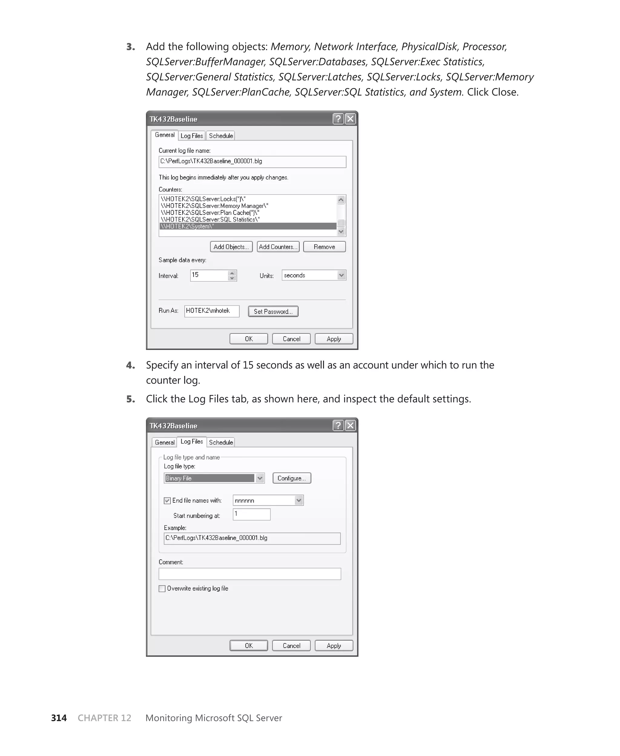 3.   Add the following objects: Memory, Network Interface, PhysicalDisk, Processor,
                    SQLServer:BufferManager, SQLServer:Databases, SQLServer:Exec Statistics,
                    SQLServer:General Statistics, SQLServer:Latches, SQLServer:Locks, SQLServer:Memory
                    Manager, SQLServer:PlanCache, SQLServer:SQL Statistics, and System. Click Close.




              4.    Specify an interval of 15 seconds as well as an account under which to run the
                    counter log.
               5.   Click the Log Files tab, as shown here, and inspect the default settings.




314   CHAPTER 12    Monitoring Microsoft SQL Server
 