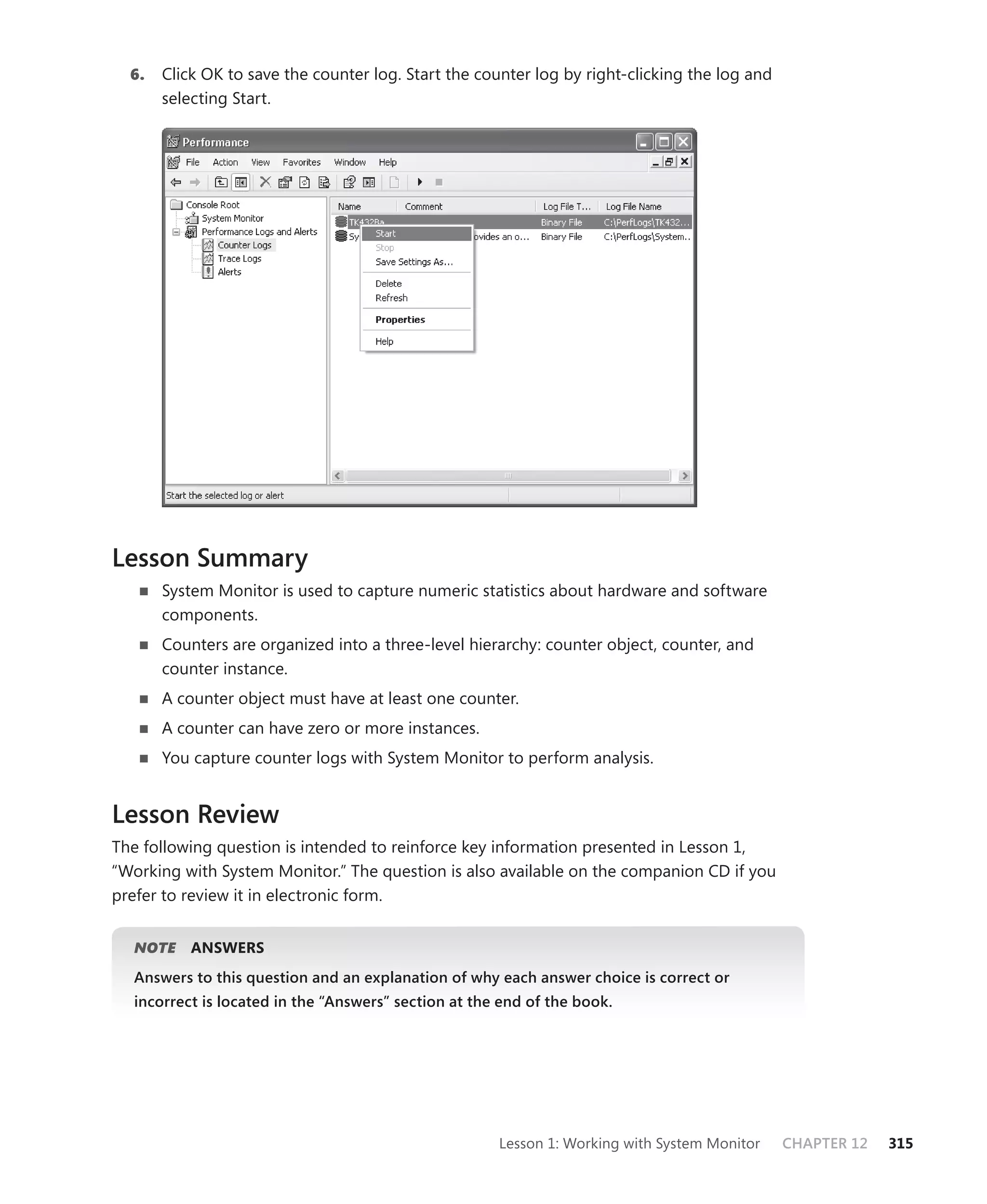 6.   Click OK to save the counter log. Start the counter log by right-clicking the log and
       selecting Start.




Lesson Summary
       System Monitor is used to capture numeric statistics about hardware and software
       components.
       Counters are organized into a three-level hierarchy: counter object, counter, and
       counter instance.
       A counter object must have at least one counter.
       A counter can have zero or more instances.
       You capture counter logs with System Monitor to perform analysis.


Lesson Review
The following question is intended to reinforce key information presented in Lesson 1,
“ Working with System Monitor.” The question is also available on the companion CD if you
prefer to review it in electronic form.


  NOTE     ANSWERS
  Answers to this question and an explanation of why each answer choice is correct or
  incorrect is located in the “Answers” section at the end of the book.




                                                      Lesson 1: Working with System Monitor    CHAPTER 12   315
 