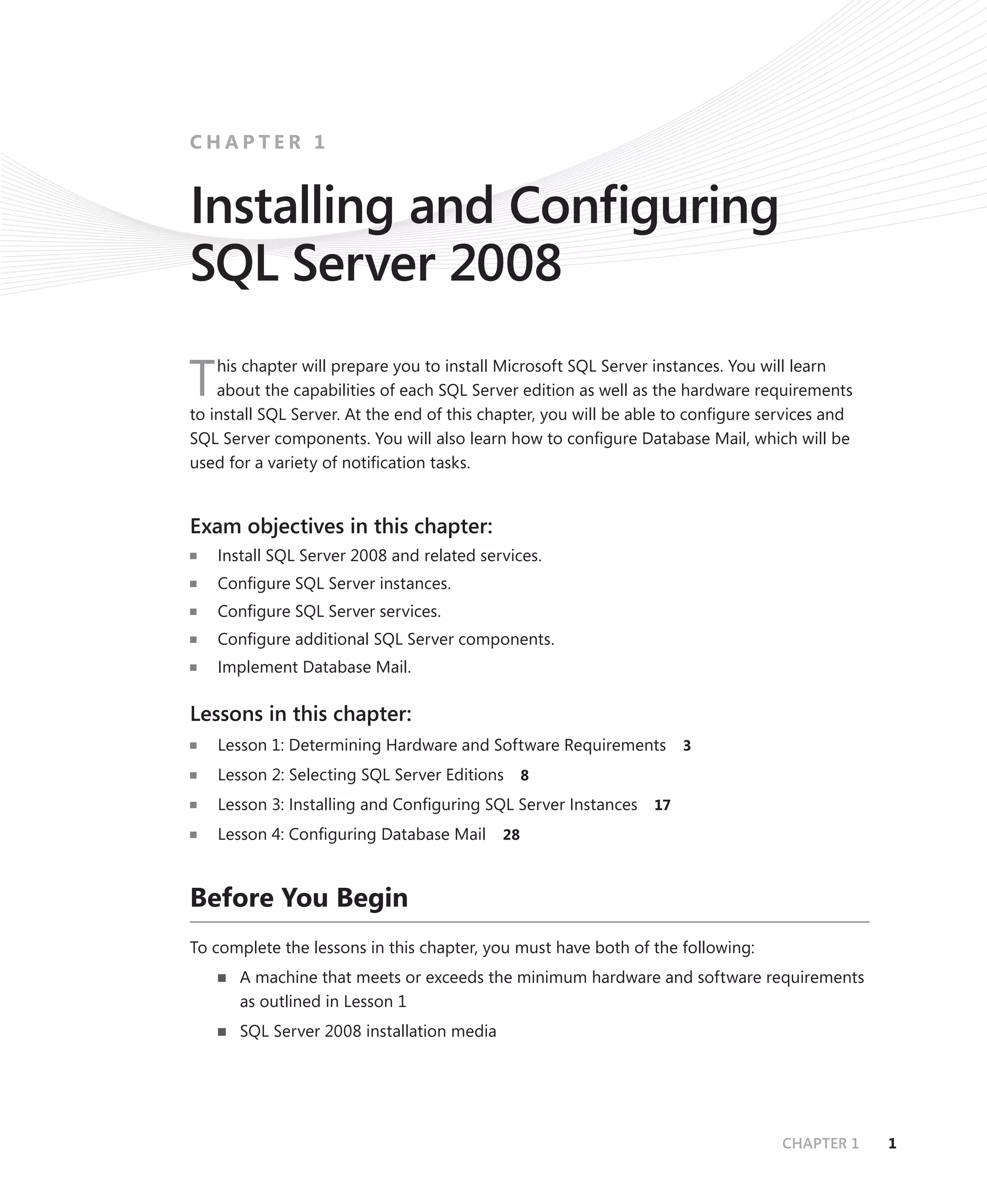 CHAPTER 1


Installing and Conﬁguring
SQL Server 2008
    his chapter will prepare you to install Microsoft SQL Server instances. You will learn
T   about the capabilities of each SQL Server edition as well as the hardware requirements
to install SQL Server. At the end of this chapter, you will be able to conﬁgure services and
SQL Server components. You will also learn how to conﬁgure Database Mail, which will be
used for a variety of notiﬁcation tasks.


Exam objectives in this chapter:
    Install SQL Server 2008 and related services.
    Conﬁgure SQL Server instances.
    Conﬁgure SQL Server services.
    Conﬁgure additional SQL Server components.
    Implement Database Mail.

Lessons in this chapter:
    Lesson 1: Determining Hardware and Software Requirements         3

    Lesson 2: Selecting SQL Server Editions 8
    Lesson 3: Installing and Conﬁguring SQL Server Instances    17

    Lesson 4: Conﬁguring Database Mail      28



Before You Begin
To complete the lessons in this chapter, you must have both of the following:
       A machine that meets or exceeds the minimum hardware and software requirements
       as outlined in Lesson 1
       SQL Server 2008 installation media




                                                                                  CHAPTER 1    1
 