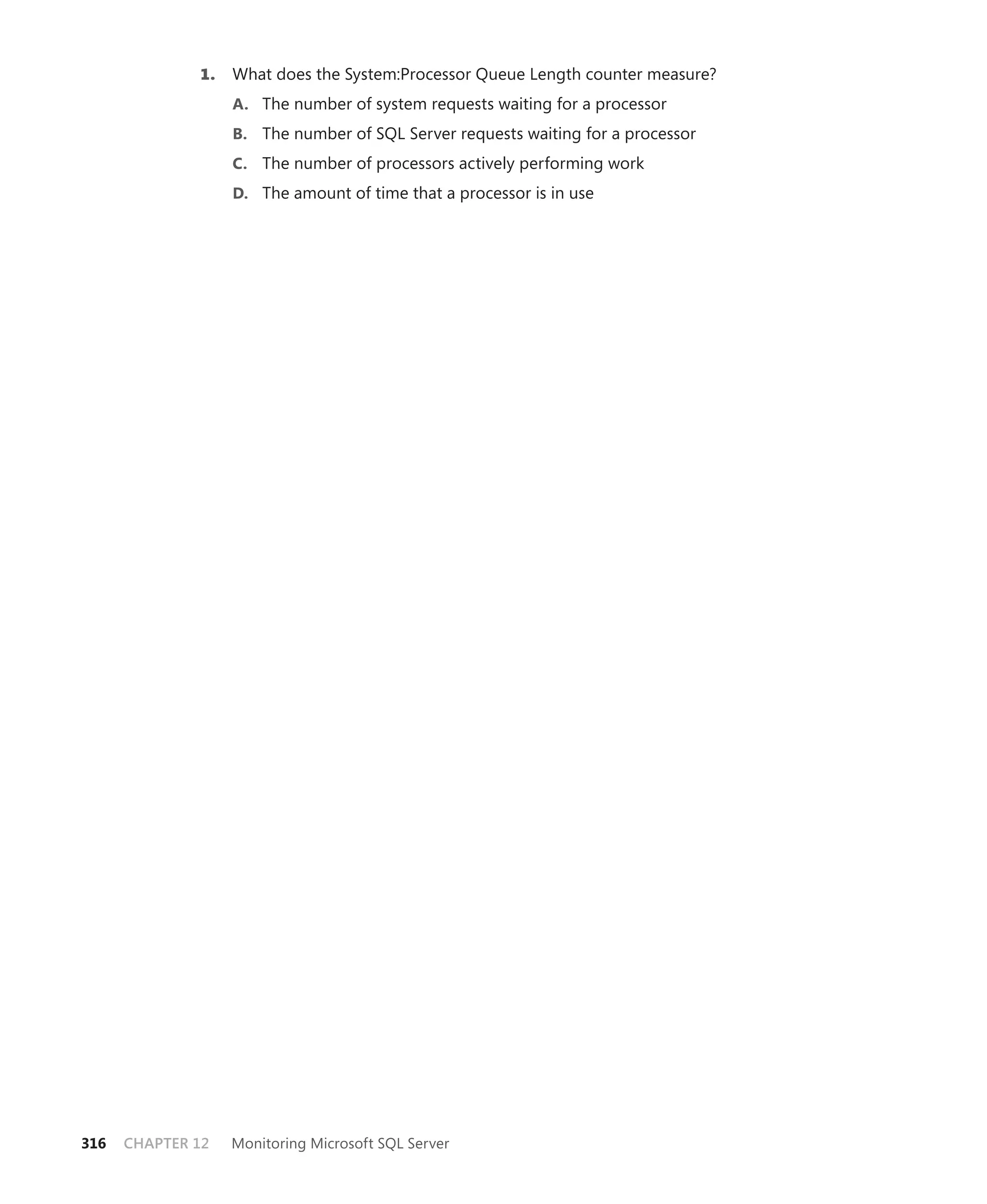 1.   What does the System:Processor Queue Length counter measure?
                   A. The number of system requests waiting for a processor
                   B. The number of SQL Server requests waiting for a processor
                   C. The number of processors actively performing work
                   D. The amount of time that a processor is in use




316   CHAPTER 12   Monitoring Microsoft SQL Server
 