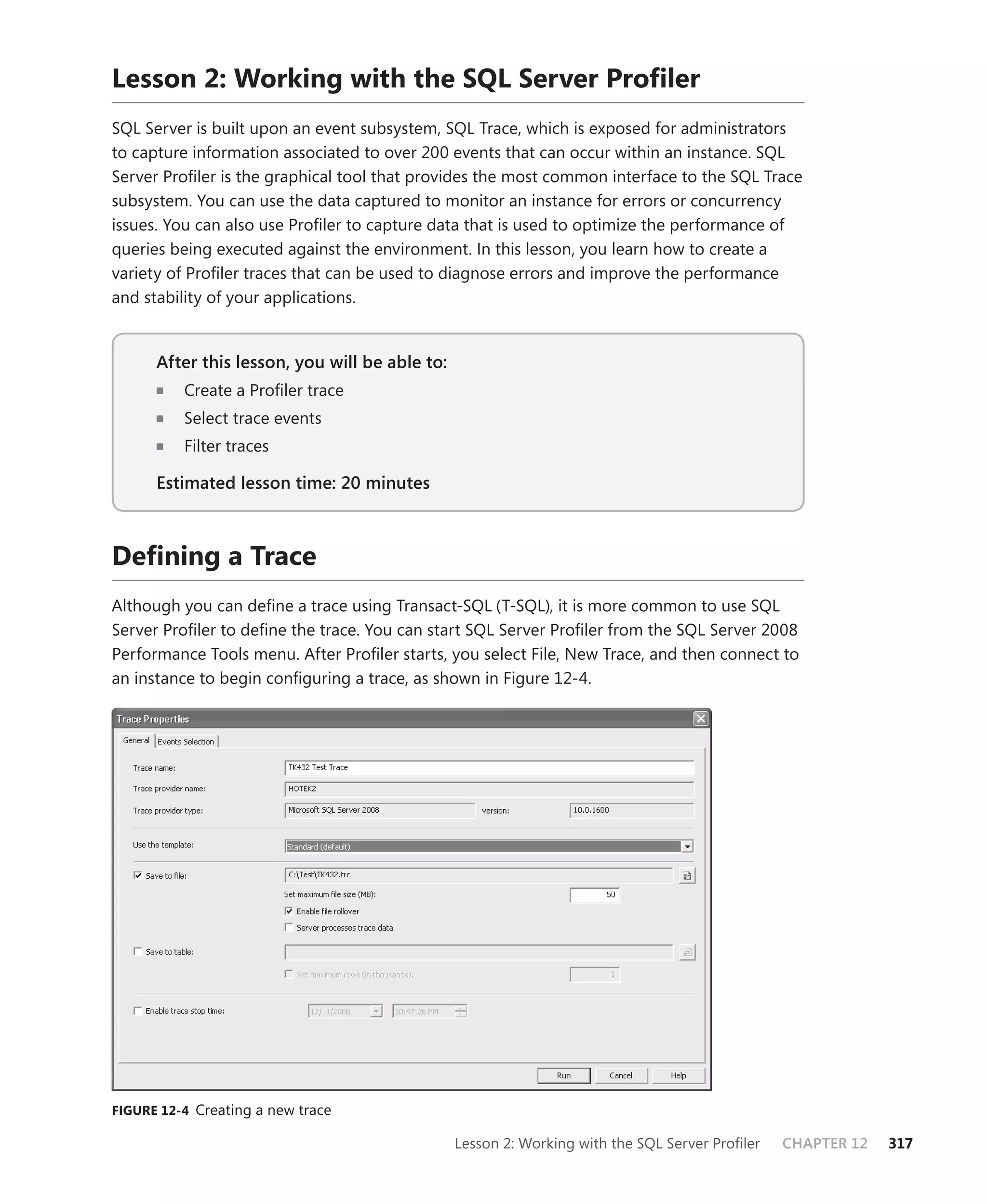 Lesson 2: Working with the SQL Server Proﬁler
SQL Server is built upon an event subsystem, SQL Trace, which is exposed for administrators
to capture information associated to over 200 events that can occur within an instance. SQL
Server Proﬁler is the graphical tool that provides the most common interface to the SQL Trace
subsystem. You can use the data captured to monitor an instance for errors or concurrency
issues. You can also use Proﬁler to capture data that is used to optimize the performance of
queries being executed against the environment. In this lesson, you learn how to create a
variety of Proﬁler traces that can be used to diagnose errors and improve the performance
and stability of your applications.


      After this lesson, you will be able to:
                                          to:
          Create a Proﬁler trace
          Select trace events
          Filter traces

      Estimated lesson time: 20 minutes



Deﬁning a Trace
Although you can deﬁne a trace using Transact-SQL (T-SQL), it is more common to use SQL
Server Proﬁler to deﬁne the trace. You can start SQL Server Proﬁler from the SQL Server 2008
Performance Tools menu. After Proﬁler starts, you select File, New Trace, and then connect to
an instance to begin conﬁguring a trace, as shown in Figure 12-4.




FIGURE 12-4 Creating a new trace

                                                Lesson 2: Working with the SQL Server Proﬁler   CHAPTER 12   317
 