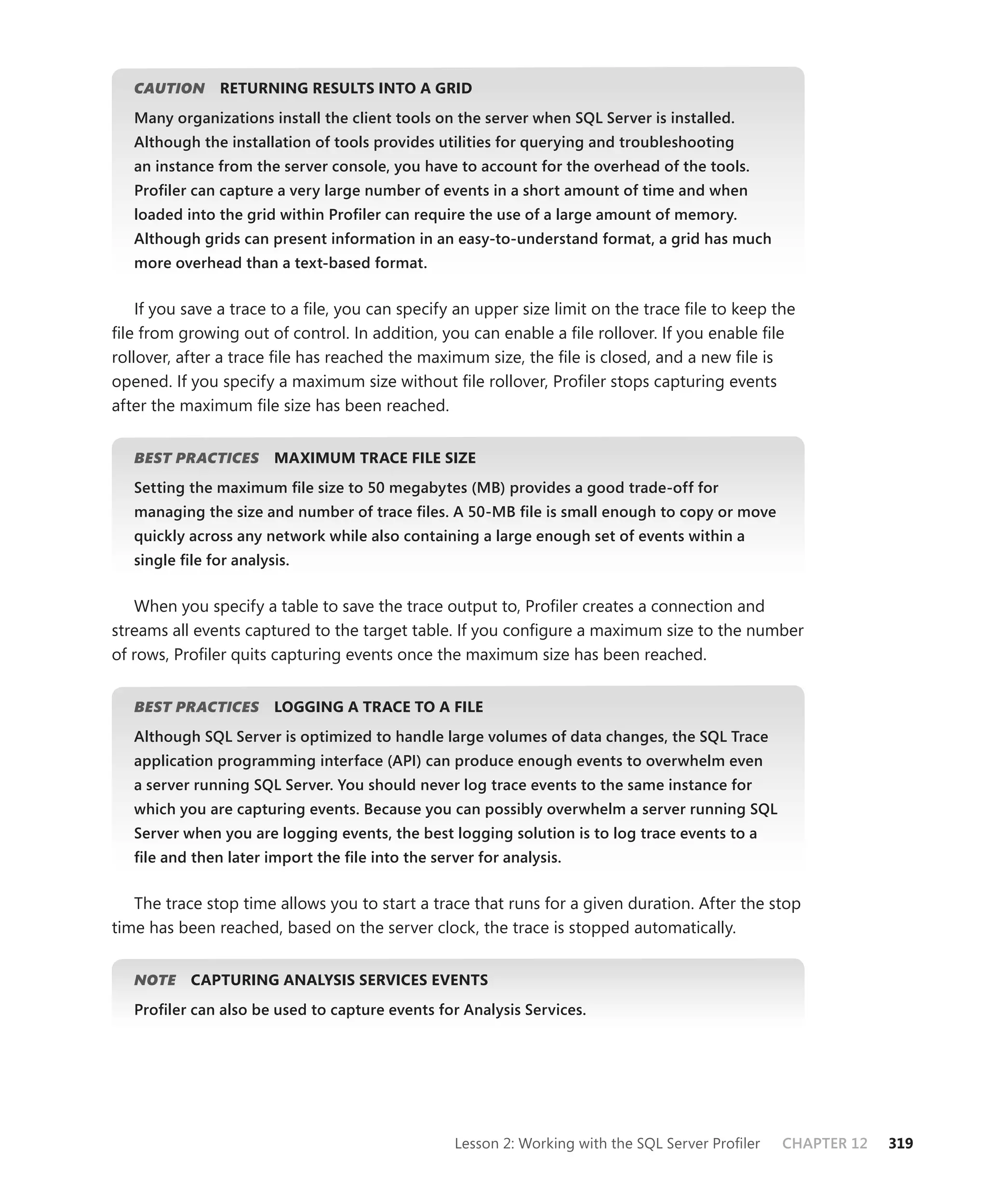CAUTION
         N      RETURNING RESULTS INTO A GRID
   Many organizations install the client tools on the server when SQL Server is installed.
   Although the installation of tools provides utilities for querying and troubleshooting
   an instance from the server console, you have to account for the overhead of the tools.
   Proﬁler can capture a very large number of events in a short amount of time and when
   loaded into the grid within Proﬁler can require the use of a large amount of memory.
   Although grids can present information in an easy-to-understand format, a grid has much
   more overhead than a text-based format.


    If you save a trace to a ﬁle, you can specify an upper size limit on the trace ﬁle to keep the
ﬁle from growing out of control. In addition, you can enable a ﬁle rollover. If you enable ﬁle
rollover, after a trace ﬁle has reached the maximum size, the ﬁle is closed, and a new ﬁle is
opened. If you specify a maximum size without ﬁle rollover, Proﬁler stops capturing events
after the maximum ﬁle size has been reached.


   BEST PRACTICES
                S       MAXIMUM TRACE FILE SIZE
   Setting the maximum ﬁle size to 50 megabytes (MB) provides a good trade-off for
   managing the size and number of trace ﬁles. A 50-MB ﬁle is small enough to copy or move
   quickly across any network while also containing a large enough set of events within a
   single ﬁle for analysis.


    When you specify a table to save the trace output to, Proﬁler creates a connection and
streams all events captured to the target table. If you conﬁgure a maximum size to the number
of rows, Proﬁler quits capturing events once the maximum size has been reached.


   BEST PRACTICES
                S       LOGGING A TRACE TO A FILE
   Although SQL Server is optimized to handle large volumes of data changes, the SQL Trace
   application programming interface (API) can produce enough events to overwhelm even
   a server running SQL Server. You should never log trace events to the same instance for
   which you are capturing events. Because you can possibly overwhelm a server running SQL
   Server when you are logging events, the best logging solution is to log trace events to a
   ﬁle and then later import the ﬁle into the server for analysis.


   The trace stop time allows you to start a trace that runs for a given duration. After the stop
time has been reached, based on the server clock, the trace is stopped automatically.


   NOTE
      E    CAPTURING ANALYSIS SERVICES EVENTS
   Proﬁler can also be used to capture events for Analysis Services.




                                                  Lesson 2: Working with the SQL Server Proﬁler   CHAPTER 12   319
 