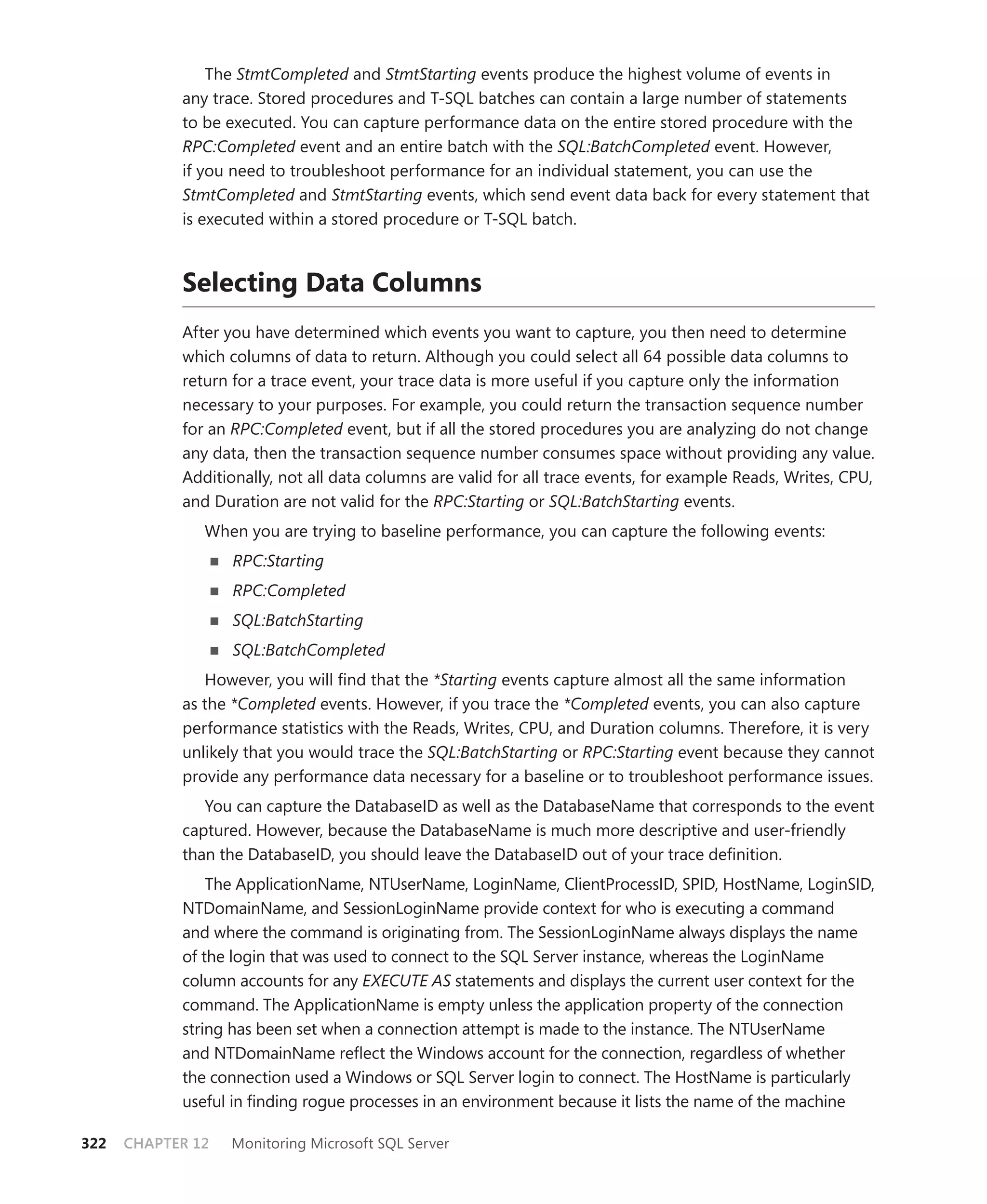 The StmtCompleted and StmtStarting events produce the highest volume of events in
            any trace. Stored procedures and T-SQL batches can contain a large number of statements
            to be executed. You can capture performance data on the entire stored procedure with the
            RPC:Completed event and an entire batch with the SQL:BatchCompleted event. However,
            if you need to troubleshoot performance for an individual statement, you can use the
            StmtCompleted and StmtStarting events, which send event data back for every statement that
            is executed within a stored procedure or T-SQL batch.



            Selecting Data Columns
            After you have determined which events you want to capture, you then need to determine
            which columns of data to return. Although you could select all 64 possible data columns to
            return for a trace event, your trace data is more useful if you capture only the information
            necessary to your purposes. For example, you could return the transaction sequence number
            for an RPC:Completed event, but if all the stored procedures you are analyzing do not change
            any data, then the transaction sequence number consumes space without providing any value.
            Additionally, not all data columns are valid for all trace events, for example Reads, Writes, CPU,
            and Duration are not valid for the RPC:Starting or SQL:BatchStarting events.
               When you are trying to baseline performance, you can capture the following events:
                   RPC:Starting
                   RPC:Completed
                   SQL:BatchStarting
                   SQL:BatchCompleted
               However, you will ﬁnd that the *Starting events capture almost all the same information
            as the *Completed events. However, if you trace the *Completed events, you can also capture
            performance statistics with the Reads, Writes, CPU, and Duration columns. Therefore, it is very
            unlikely that you would trace the SQL:BatchStarting or RPC:Starting event because they cannot
            provide any performance data necessary for a baseline or to troubleshoot performance issues.
               You can capture the DatabaseID as well as the DatabaseName that corresponds to the event
            captured. However, because the DatabaseName is much more descriptive and user-friendly
            than the DatabaseID, you should leave the DatabaseID out of your trace deﬁnition.
                The ApplicationName, NTUserName, LoginName, ClientProcessID, SPID, HostName, LoginSID,
            NTDomainName, and SessionLoginName provide context for who is executing a command
            and where the command is originating from. The SessionLoginName always displays the name
            of the login that was used to connect to the SQL Server instance, whereas the LoginName
            column accounts for any EXECUTE AS statements and displays the current user context for the
            command. The ApplicationName is empty unless the application property of the connection
            string has been set when a connection attempt is made to the instance. The NTUserName
            and NTDomainName reﬂect the Windows account for the connection, regardless of whether
            the connection used a Windows or SQL Server login to connect. The HostName is particularly
            useful in ﬁnding rogue processes in an environment because it lists the name of the machine

322   CHAPTER 12   Monitoring Microsoft SQL Server
 