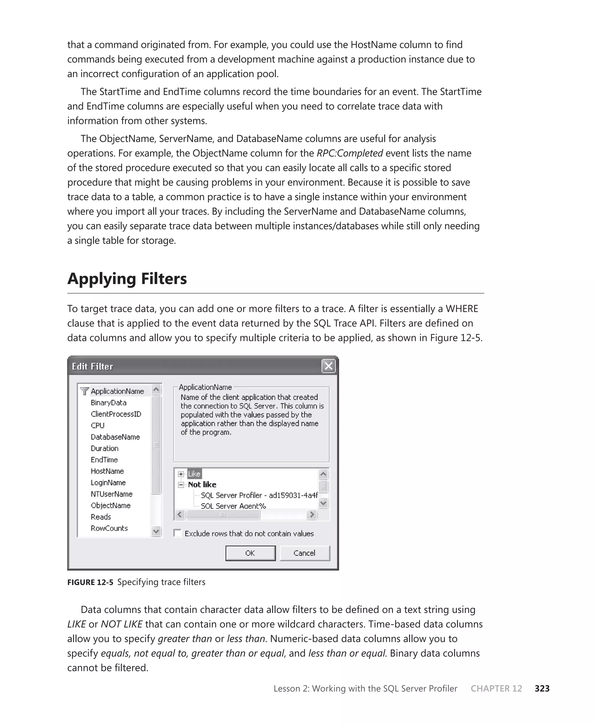 that a command originated from. For example, you could use the HostName column to ﬁnd
commands being executed from a development machine against a production instance due to
an incorrect conﬁguration of an application pool.
   The StartTime and EndTime columns record the time boundaries for an event. The StartTime
and EndTime columns are especially useful when you need to correlate trace data with
information from other systems.
    The ObjectName, ServerName, and DatabaseName columns are useful for analysis
operations. For example, the ObjectName column for the RPC:Completed event lists the name
of the stored procedure executed so that you can easily locate all calls to a speciﬁc stored
procedure that might be causing problems in your environment. Because it is possible to save
trace data to a table, a common practice is to have a single instance within your environment
where you import all your traces. By including the ServerName and DatabaseName columns,
you can easily separate trace data between multiple instances/databases while still only needing
a single table for storage.



Applying Filters
To target trace data, you can add one or more ﬁlters to a trace. A ﬁlter is essentially a WHERE
clause that is applied to the event data returned by the SQL Trace API. Filters are deﬁned on
data columns and allow you to specify multiple criteria to be applied, as shown in Figure 12-5.




FIGURE 12-5 Specifying trace filters


    Data columns that contain character data allow ﬁlters to be deﬁned on a text string using
LIKE or NOT LIKE that can contain one or more wildcard characters. Time-based data columns
allow you to specify greater than or less than. Numeric-based data columns allow you to
specify equals, not equal to, greater than or equal, and less than or equal. Binary data columns
cannot be ﬁltered.

                                               Lesson 2: Working with the SQL Server Proﬁler   CHAPTER 12   323
 