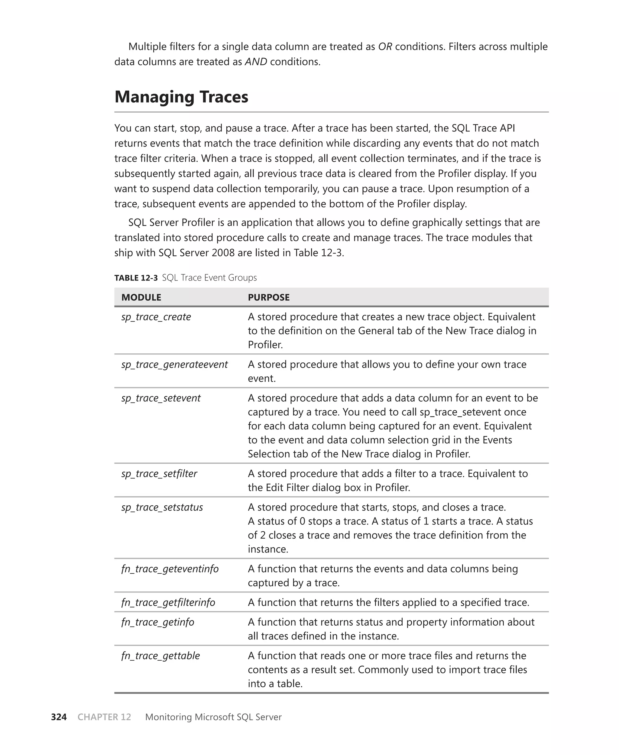 Multiple ﬁlters for a single data column are treated as OR conditions. Filters across multiple
            data columns are treated as AND conditions.


            Managing Traces
            You can start, stop, and pause a trace. After a trace has been started, the SQL Trace API
            returns events that match the trace deﬁnition while discarding any events that do not match
            trace ﬁlter criteria. When a trace is stopped, all event collection terminates, and if the trace is
            subsequently started again, all previous trace data is cleared from the Proﬁler display. If you
            want to suspend data collection temporarily, you can pause a trace. Upon resumption of a
            trace, subsequent events are appended to the bottom of the Proﬁler display.
               SQL Server Proﬁler is an application that allows you to deﬁne graphically settings that are
            translated into stored procedure calls to create and manage traces. The trace modules that
            ship with SQL Server 2008 are listed in Table 12-3.

            TABLE 12-3 SQL Trace Event Groups

              MODULE                      PURPOSE

              sp_trace_create             A stored procedure that creates a new trace object. Equivalent
                                          to the deﬁnition on the General tab of the New Trace dialog in
                                          Proﬁler.
              sp_trace_generateevent      A stored procedure that allows you to deﬁne your own trace
                                          event.
              sp_trace_setevent           A stored procedure that adds a data column for an event to be
                                          captured by a trace. You need to call sp_trace_setevent once
                                          for each data column being captured for an event. Equivalent
                                          to the event and data column selection grid in the Events
                                          Selection tab of the New Trace dialog in Proﬁler.
              sp_trace_setﬁlter           A stored procedure that adds a ﬁlter to a trace. Equivalent to
                                          the Edit Filter dialog box in Proﬁler.
              sp_trace_setstatus          A stored procedure that starts, stops, and closes a trace.
                                          A status of 0 stops a trace. A status of 1 starts a trace. A status
                                          of 2 closes a trace and removes the trace deﬁnition from the
                                          instance.
              fn_trace_geteventinfo       A function that returns the events and data columns being
                                          captured by a trace.
              fn_trace_getﬁlterinfo       A function that returns the ﬁlters applied to a speciﬁed trace.
              fn_trace_getinfo            A function that returns status and property information about
                                          all traces deﬁned in the instance.
              fn_trace_gettable           A function that reads one or more trace ﬁles and returns the
                                          contents as a result set. Commonly used to import trace ﬁles
                                          into a table.


324   CHAPTER 12   Monitoring Microsoft SQL Server
 