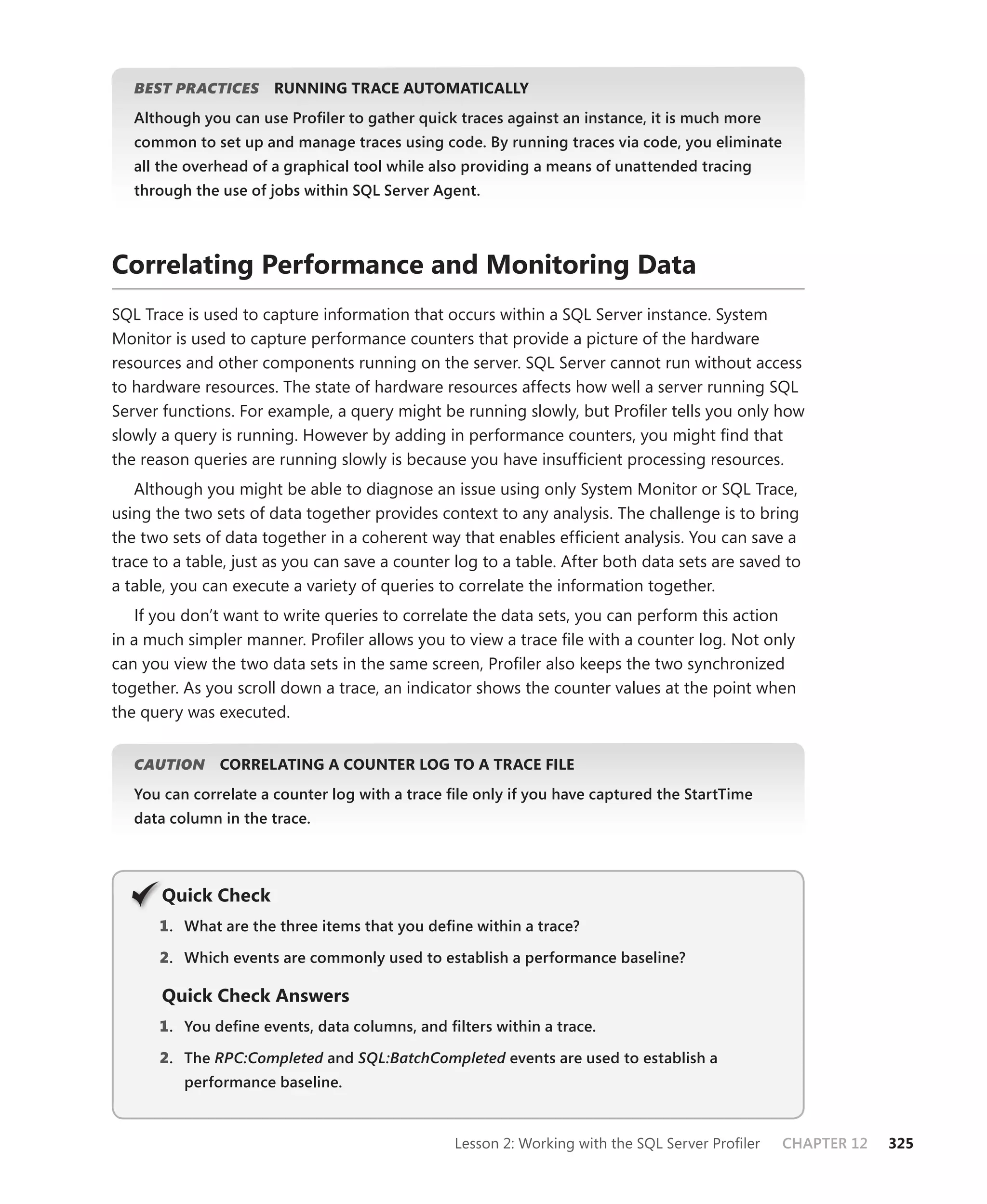 BEST PRACTICES
                S      RUNNING TRACE AUTOMATICALLY
   Although you can use Proﬁler to gather quick traces against an instance, it is much more
   common to set up and manage traces using code. By running traces via code, you eliminate
   all the overhead of a graphical tool while also providing a means of unattended tracing
   through the use of jobs within SQL Server Agent.




Correlating Performance and Monitoring Data
SQL Trace is used to capture information that occurs within a SQL Server instance. System
Monitor is used to capture performance counters that provide a picture of the hardware
resources and other components running on the server. SQL Server cannot run without access
to hardware resources. The state of hardware resources affects how well a server running SQL
Server functions. For example, a query might be running slowly, but Proﬁler tells you only how
slowly a query is running. However by adding in performance counters, you might ﬁnd that
the reason queries are running slowly is because you have insufﬁcient processing resources.
   Although you might be able to diagnose an issue using only System Monitor or SQL Trace,
using the two sets of data together provides context to any analysis. The challenge is to bring
the two sets of data together in a coherent way that enables efﬁcient analysis. You can save a
trace to a table, just as you can save a counter log to a table. After both data sets are saved to
a table, you can execute a variety of queries to correlate the information together.
    If you don’t want to write queries to correlate the data sets, you can perform this action
in a much simpler manner. Proﬁler allows you to view a trace ﬁle with a counter log. Not only
can you view the two data sets in the same screen, Proﬁler also keeps the two synchronized
together. As you scroll down a trace, an indicator shows the counter values at the point when
the query was executed.


   CAUTION
         N     CORRELATING A COUNTER LOG TO A TRACE FILE
   You can correlate a counter log with a trace ﬁle only if you have captured the StartTime
   data column in the trace.




       Q
       Quick Check
      1 . What are the three items that you deﬁne within a trace?

      2. Which events are commonly used to establish a performance baseline?

       Quick Check Answers
      1 . You deﬁne events, data columns, and ﬁlters within a trace.

      2. The RPC:Completed and SQL:BatchCompleted events are used to establish a
                         d                      d
          performance baseline.


                                                Lesson 2: Working with the SQL Server Proﬁler   CHAPTER 12   325
 