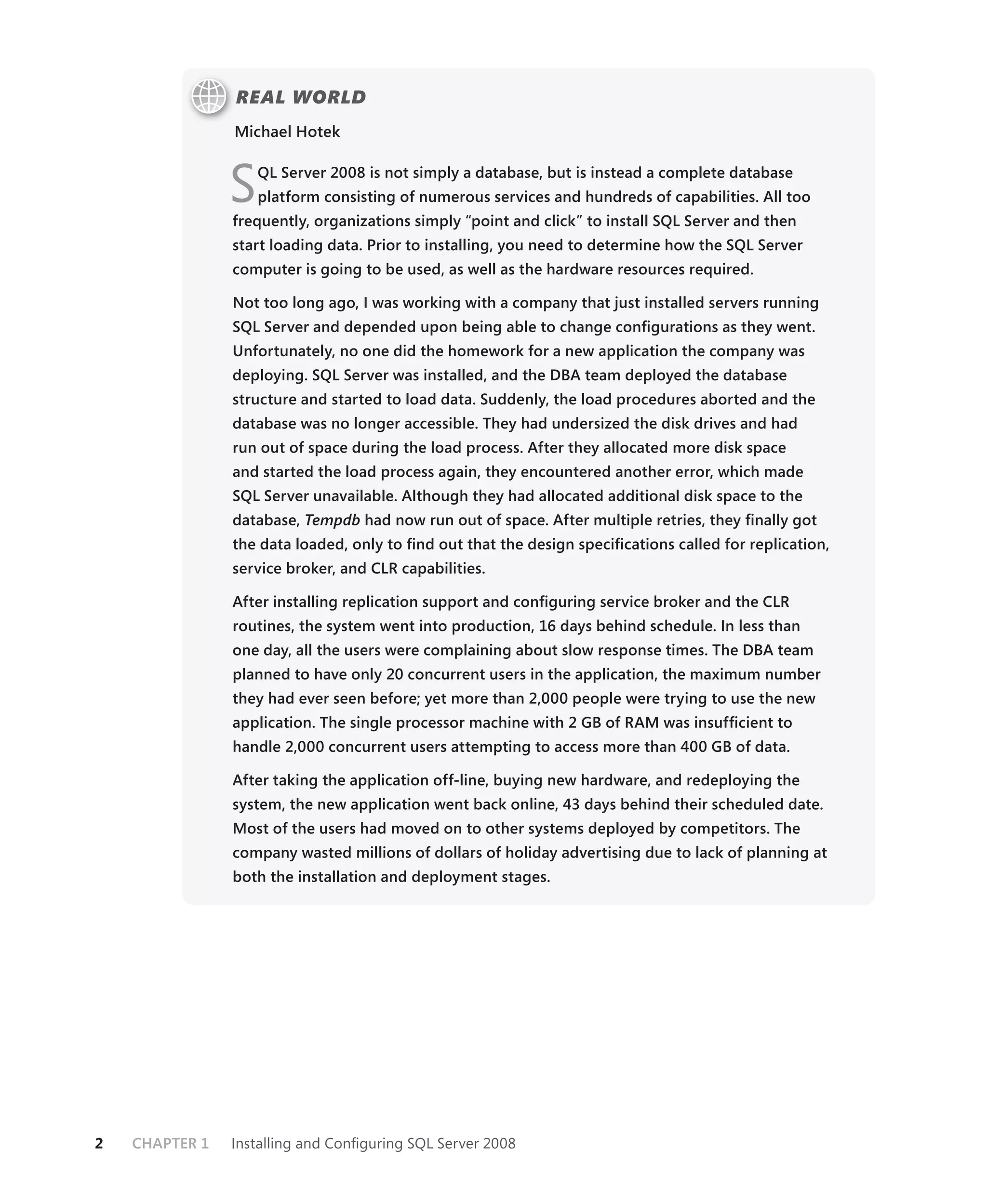 REAL WORLD
                Michael Hotek



                S   QL Server 2008 is not simply a database, but is instead a complete database
                    platform consisting of numerous services and hundreds of capabilities. All too
                frequently, organizations simply “point and click” to install SQL Server and then
                start loading data. Prior to installing, you need to determine how the SQL Server
                computer is going to be used, as well as the hardware resources required.

                Not too long ago, I was working with a company that just installed servers running
                SQL Server and depended upon being able to change conﬁgurations as they went.
                Unfortunately, no one did the homework for a new application the company was
                deploying. SQL Server was installed, and the DBA team deployed the database
                structure and started to load data. Suddenly, the load procedures aborted and the
                database was no longer accessible. They had undersized the disk drives and had
                run out of space during the load process. After they allocated more disk space
                and started the load process again, they encountered another error, which made
                SQL Server unavailable. Although they had allocated additional disk space to the
                database, Tempdb had now run out of space. After multiple retries, they ﬁnally got
                the data loaded, only to ﬁnd out that the design speciﬁcations called for replication,
                service broker, and CLR capabilities.

                After installing replication support and conﬁguring service broker and the CLR
                routines, the system went into production, 16 days behind schedule. In less than
                one day, all the users were complaining about slow response times. The DBA team
                planned to have only 20 concurrent users in the application, the maximum number
                they had ever seen before; yet more than 2,000 people were trying to use the new
                application. The single processor machine with 2 GB of RAM was insufﬁcient to
                handle 2,000 concurrent users attempting to access more than 400 GB of data.

                After taking the application off-line, buying new hardware, and redeploying the
                system, the new application went back online, 43 days behind their scheduled date.
                Most of the users had moved on to other systems deployed by competitors. The
                company wasted millions of dollars of holiday advertising due to lack of planning at
                both the installation and deployment stages.




2   CHAPTER 1   Installing and Conﬁguring SQL Server 2008
 