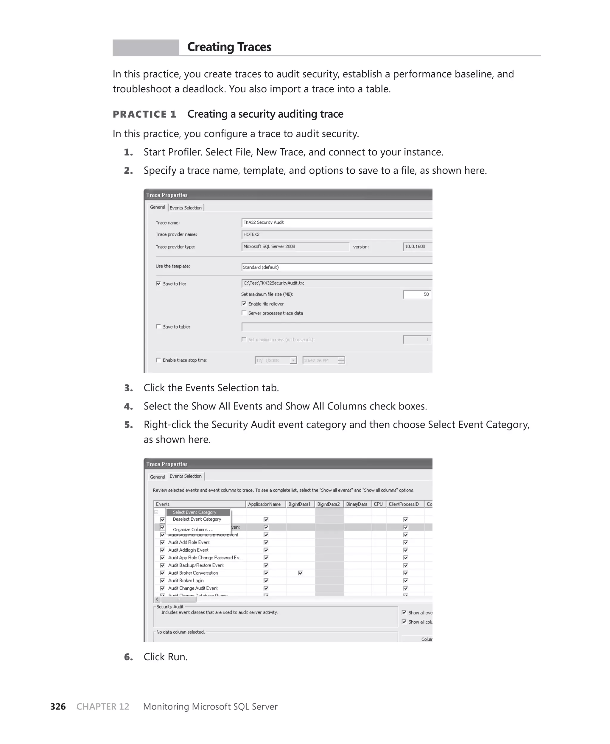 PR ACTICE        Creating Traces

            In this practice, you create traces to audit security, establish a performance baseline, and
            troubleshoot a deadlock. You also import a trace into a table.

            PR ACTICE 1       Creating a security auditing trace
            In this practice, you conﬁgure a trace to audit security.
              1.    Start Proﬁler. Select File, New Trace, and connect to your instance.
              2.    Specify a trace name, template, and options to save to a ﬁle, as shown here.




               3.   Click the Events Selection tab.
              4.    Select the Show All Events and Show All Columns check boxes.
               5.   Right-click the Security Audit event category and then choose Select Event Category,
                    as shown here.




              6.    Click Run.



326   CHAPTER 12    Monitoring Microsoft SQL Server
 