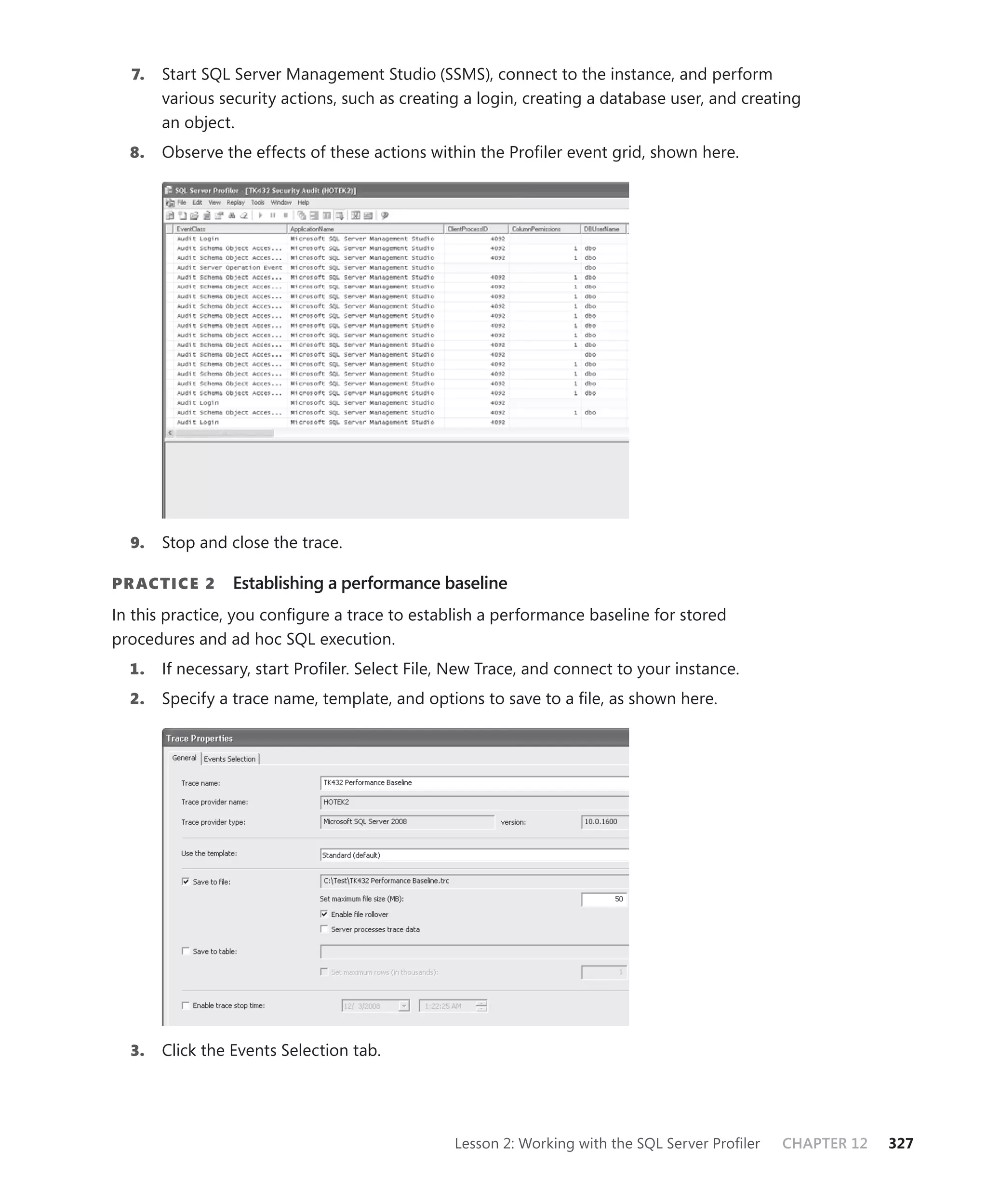 7.   Start SQL Server Management Studio (SSMS), connect to the instance, and perform
       various security actions, such as creating a login, creating a database user, and creating
       an object.
  8.   Observe the effects of these actions within the Proﬁler event grid, shown here.




  9.   Stop and close the trace.

PR ACTICE 2      Establishing a performance baseline
In this practice, you conﬁgure a trace to establish a performance baseline for stored
procedures and ad hoc SQL execution.
  1.   If necessary, start Proﬁler. Select File, New Trace, and connect to your instance.
  2.   Specify a trace name, template, and options to save to a ﬁle, as shown here.




  3.   Click the Events Selection tab.




                                                Lesson 2: Working with the SQL Server Proﬁler   CHAPTER 12   327
 