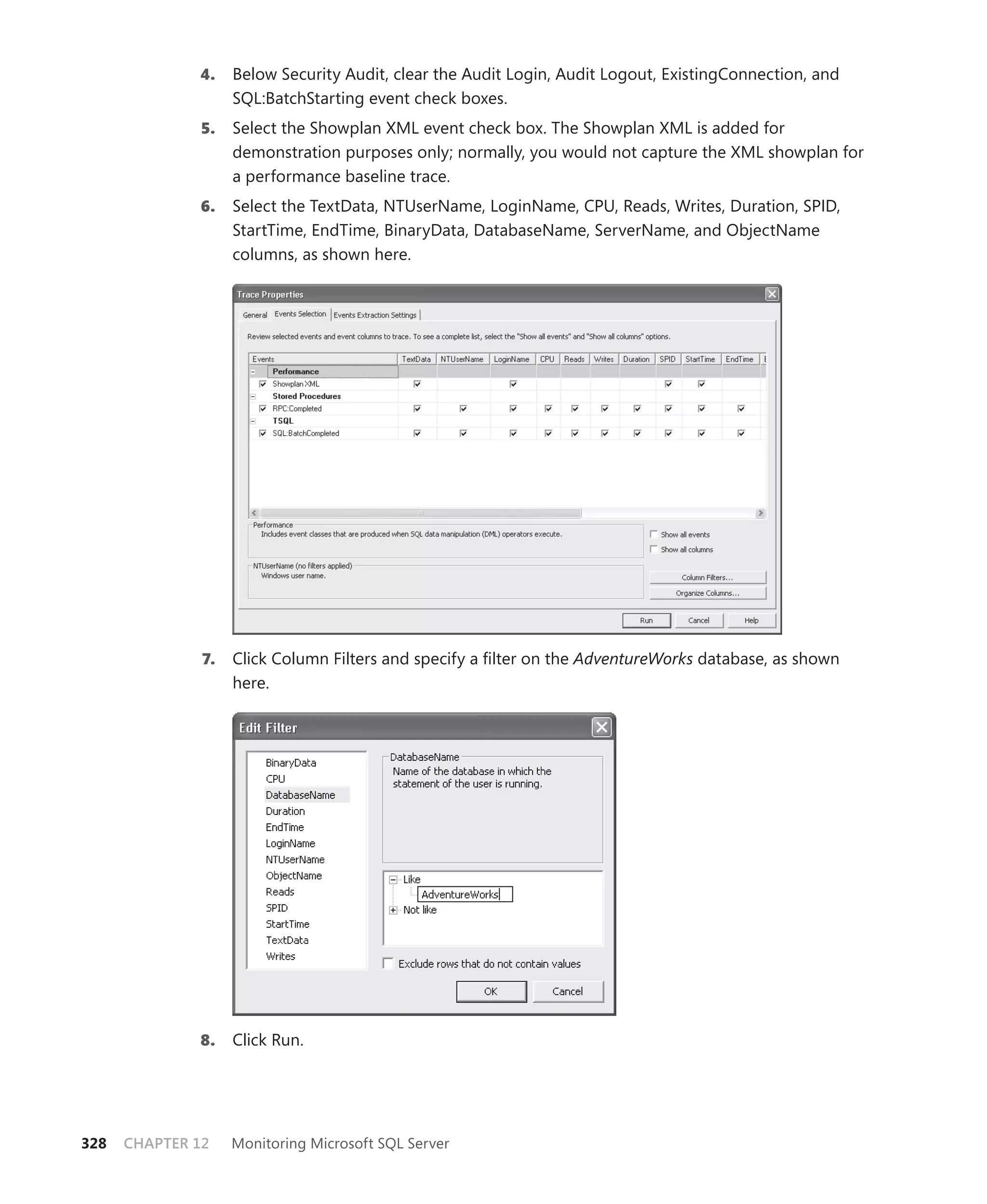 4.    Below Security Audit, clear the Audit Login, Audit Logout, ExistingConnection, and
                    SQL:BatchStarting event check boxes.
               5.   Select the Showplan XML event check box. The Showplan XML is added for
                    demonstration purposes only; normally, you would not capture the XML showplan for
                    a performance baseline trace.
              6.    Select the TextData, NTUserName, LoginName, CPU, Reads, Writes, Duration, SPID,
                    StartTime, EndTime, BinaryData, DatabaseName, ServerName, and ObjectName
                    columns, as shown here.




               7.   Click Column Filters and specify a ﬁlter on the AdventureWorks database, as shown
                    here.




              8.    Click Run.




328   CHAPTER 12    Monitoring Microsoft SQL Server
 