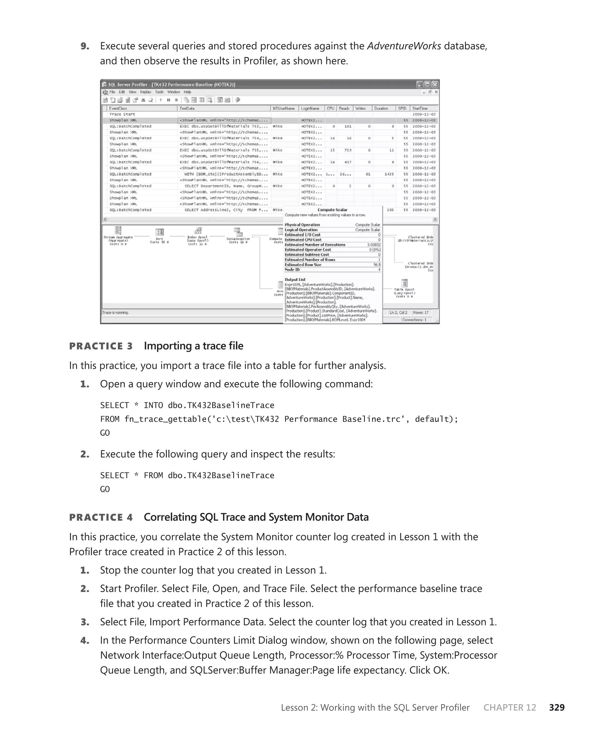 9.   Execute several queries and stored procedures against the AdventureWorks database,
       and then observe the results in Proﬁler, as shown here.




PR ACTICE 3      Importing a trace ﬁle
In this practice, you import a trace ﬁle into a table for further analysis.
  1.   Open a query window and execute the following command:

       SELECT * INTO dbo.TK432BaselineTrace
       FROM fn_trace_gettable('c:testTK432 Performance Baseline.trc', default);
       GO

  2.   Execute the following query and inspect the results:

       SELECT * FROM dbo.TK432BaselineTrace
       GO


PR ACTICE 4      Correlating SQL Trace and System Monitor Data
In this practice, you correlate the System Monitor counter log created in Lesson 1 with the
Proﬁler trace created in Practice 2 of this lesson.
  1.   Stop the counter log that you created in Lesson 1.
  2.   Start Proﬁler. Select File, Open, and Trace File. Select the performance baseline trace
       ﬁle that you created in Practice 2 of this lesson.
  3.   Select File, Import Performance Data. Select the counter log that you created in Lesson 1.
  4.   In the Performance Counters Limit Dialog window, shown on the following page, select
       Network Interface:Output Queue Length, Processor:% Processor Time, System:Processor
       Queue Length, and SQLServer:Buffer Manager:Page life expectancy. Click OK.


                                                  Lesson 2: Working with the SQL Server Proﬁler   CHAPTER 12   329
 