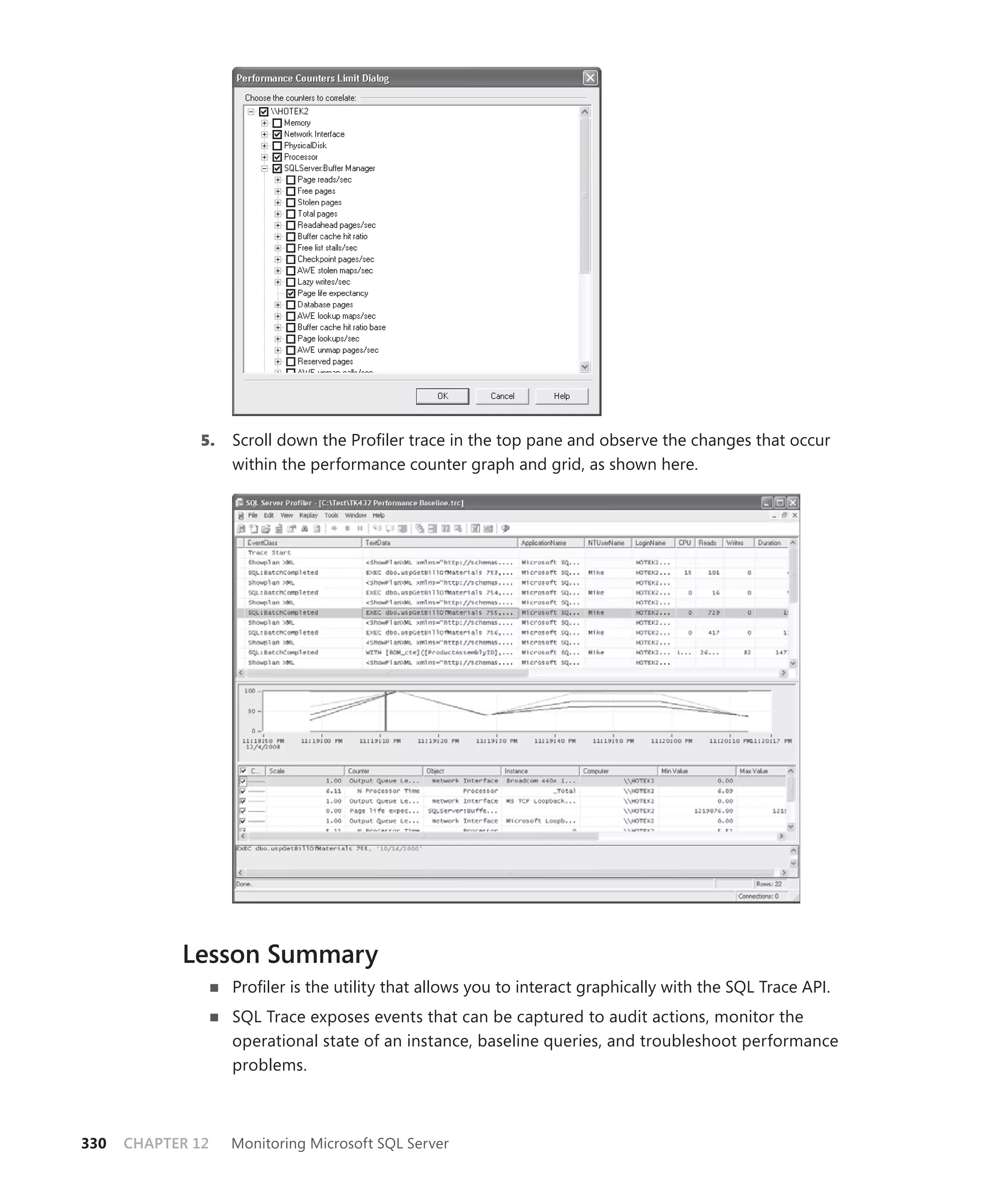 5.   Scroll down the Proﬁler trace in the top pane and observe the changes that occur
                    within the performance counter graph and grid, as shown here.




            Lesson Summary
                    Proﬁler is the utility that allows you to interact graphically with the SQL Trace API.
                    SQL Trace exposes events that can be captured to audit actions, monitor the
                    operational state of an instance, baseline queries, and troubleshoot performance
                    problems.



330   CHAPTER 12    Monitoring Microsoft SQL Server
 