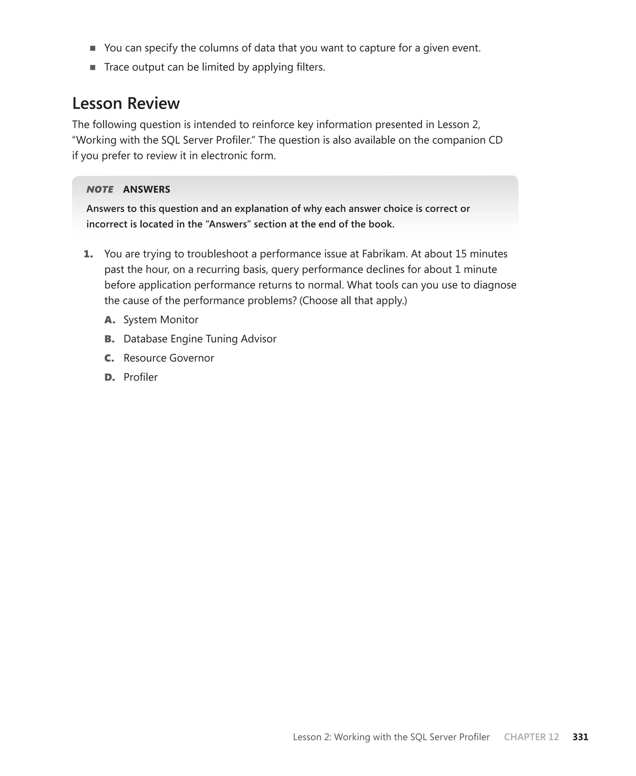 You can specify the columns of data that you want to capture for a given event.
       Trace output can be limited by applying ﬁlters.


Lesson Review
The following question is intended to reinforce key information presented in Lesson 2,
“ Working with the SQL Server Proﬁler.” The question is also available on the companion CD
if you prefer to review it in electronic form.


   NOTE
      E    ANSWERS
   Answers to this question and an explanation of why each answer choice is correct or
   incorrect is located in the “Answers” section at the end of the book.


  1.   You are trying to troubleshoot a performance issue at Fabrikam. At about 15 minutes
       past the hour, on a recurring basis, query performance declines for about 1 minute
       before application performance returns to normal. What tools can you use to diagnose
       the cause of the performance problems? (Choose all that apply.)
       A. System Monitor
       B. Database Engine Tuning Advisor
       C. Resource Governor
       D. Proﬁler




                                                 Lesson 2: Working with the SQL Server Proﬁler   CHAPTER 12   331
 