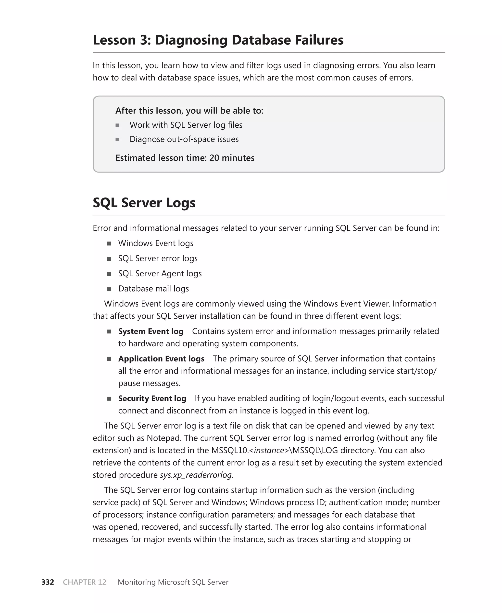 Lesson 3: Diagnosing Database Failures
            In this lesson, you learn how to view and ﬁlter logs used in diagnosing errors. You also learn
            how to deal with database space issues, which are the most common causes of errors.


                   After this lesson, you will be able to:
                                                       to:
                      Work with SQL Server log ﬁles
                      Diagnose out-of-space issues

                   Estimated lesson time: 20 minutes




            SQL Server Logs
            Error and informational messages related to your server running SQL Server can be found in:
                   Windows Event logs
                   SQL Server error logs
                   SQL Server Agent logs
                   Database mail logs
               Windows Event logs are commonly viewed using the Windows Event Viewer. Information
            that affects your SQL Server installation can be found in three different event logs:
                   System Event log Contains system error and information messages primarily related
                   to hardware and operating system components.
                   Application Event logs The primary source of SQL Server information that contains
                   all the error and informational messages for an instance, including service start/stop/
                   pause messages.
                   Security Event log If you have enabled auditing of login/logout events, each successful
                   connect and disconnect from an instance is logged in this event log.
               The SQL Server error log is a text ﬁle on disk that can be opened and viewed by any text
            editor such as Notepad. The current SQL Server error log is named errorlog (without any ﬁle
            extension) and is located in the MSSQL10.<instance>MSSQLLOG directory. You can also
            retrieve the contents of the current error log as a result set by executing the system extended
            stored procedure sys.xp_readerrorlog.
               The SQL Server error log contains startup information such as the version (including
            service pack) of SQL Server and Windows; Windows process ID; authentication mode; number
            of processors; instance conﬁguration parameters; and messages for each database that
            was opened, recovered, and successfully started. The error log also contains informational
            messages for major events within the instance, such as traces starting and stopping or




332   CHAPTER 12   Monitoring Microsoft SQL Server
 