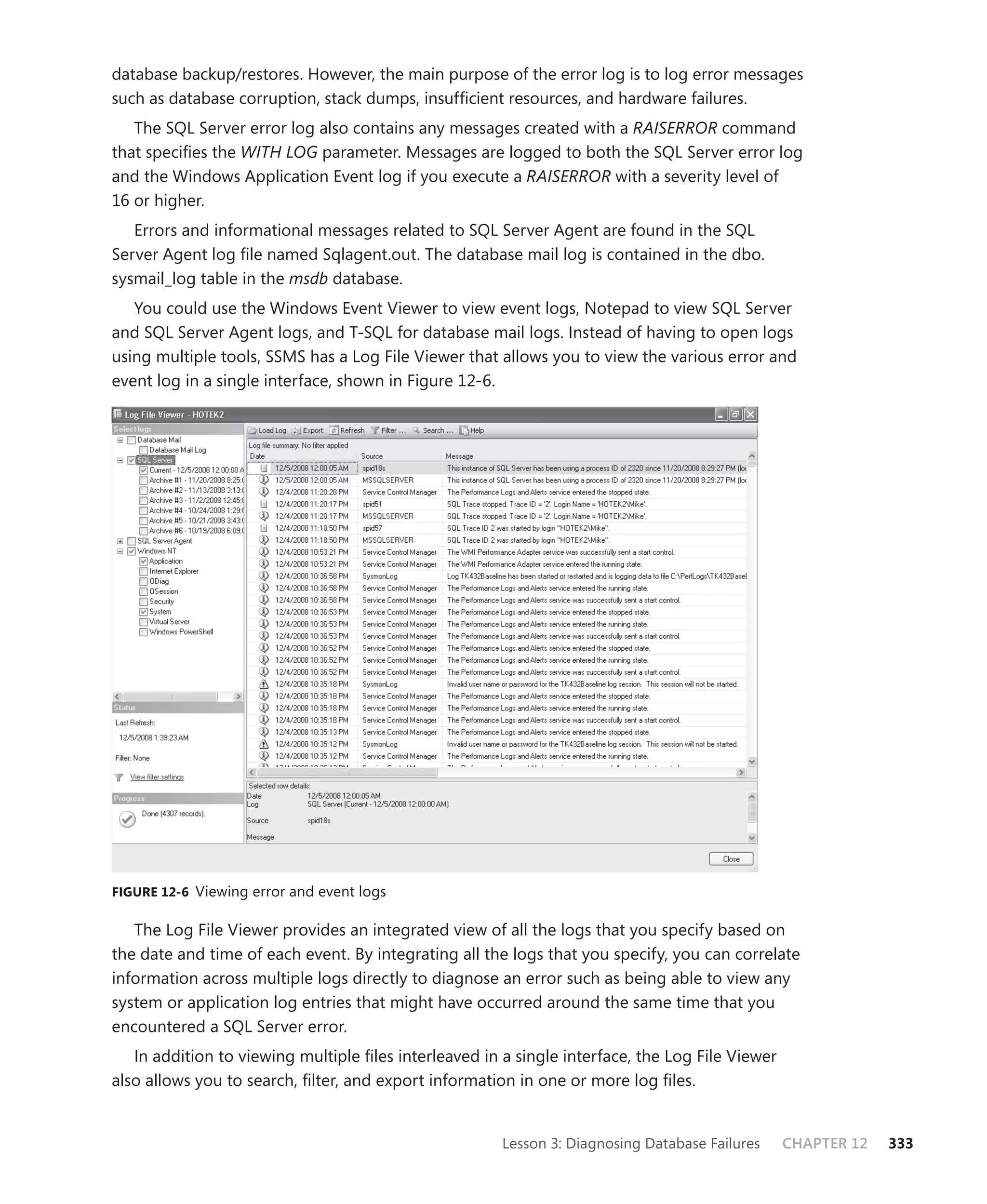 database backup/restores. However, the main purpose of the error log is to log error messages
such as database corruption, stack dumps, insufﬁcient resources, and hardware failures.
   The SQL Server error log also contains any messages created with a RAISERROR command
that speciﬁes the WITH LOG parameter. Messages are logged to both the SQL Server error log
and the Windows Application Event log if you execute a RAISERROR with a severity level of
16 or higher.
   Errors and informational messages related to SQL Server Agent are found in the SQL
Server Agent log ﬁle named Sqlagent.out. The database mail log is contained in the dbo.
sysmail_log table in the msdb database.
   You could use the Windows Event Viewer to view event logs, Notepad to view SQL Server
and SQL Server Agent logs, and T-SQL for database mail logs. Instead of having to open logs
using multiple tools, SSMS has a Log File Viewer that allows you to view the various error and
event log in a single interface, shown in Figure 12-6.




FIGURE 12-6 Viewing error and event logs


   The Log File Viewer provides an integrated view of all the logs that you specify based on
the date and time of each event. By integrating all the logs that you specify, you can correlate
information across multiple logs directly to diagnose an error such as being able to view any
system or application log entries that might have occurred around the same time that you
encountered a SQL Server error.
   In addition to viewing multiple ﬁles interleaved in a single interface, the Log File Viewer
also allows you to search, ﬁlter, and export information in one or more log ﬁles.


                                                       Lesson 3: Diagnosing Database Failures    CHAPTER 12   333
 