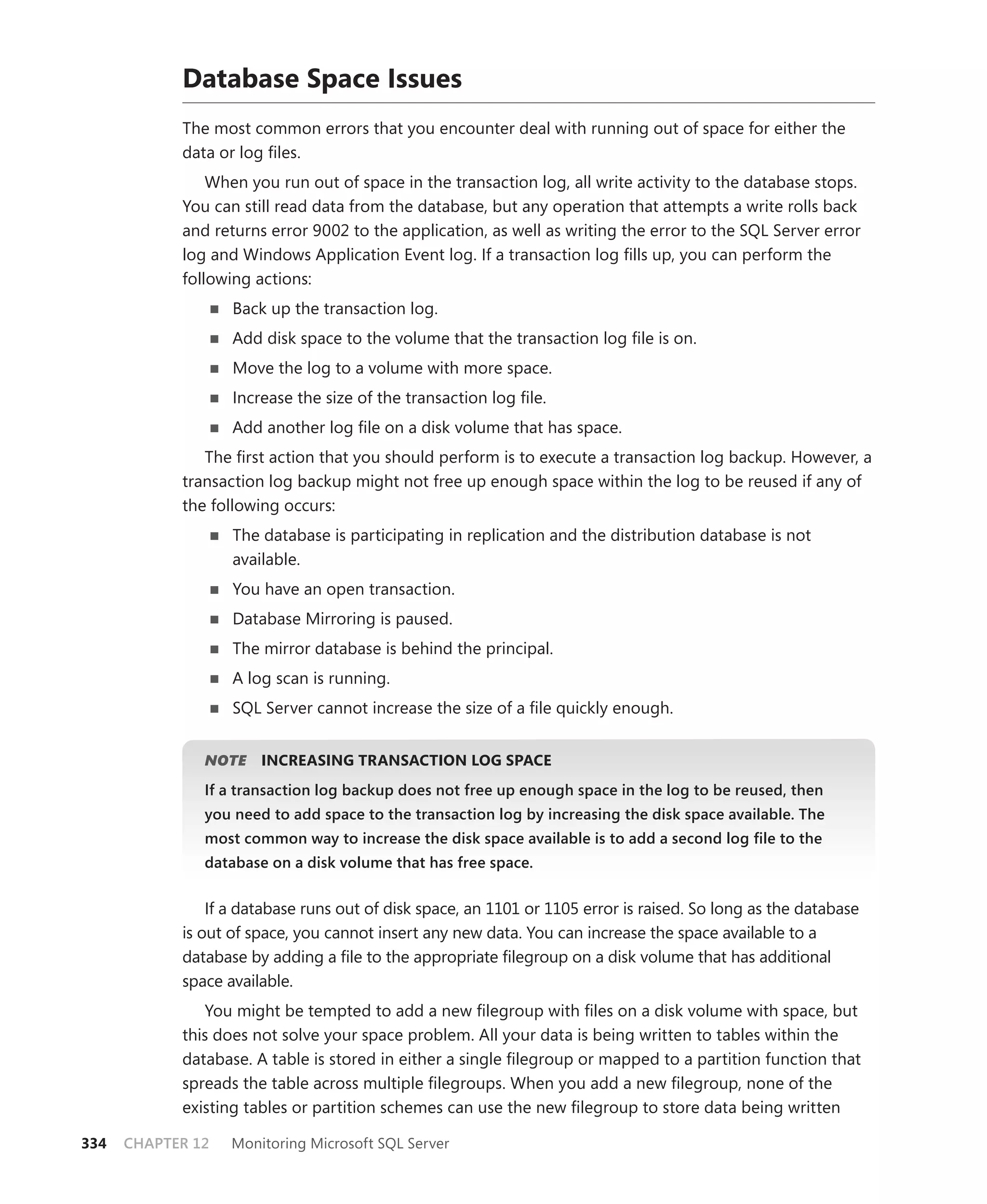Database Space Issues
            The most common errors that you encounter deal with running out of space for either the
            data or log ﬁles.
                When you run out of space in the transaction log, all write activity to the database stops.
            You can still read data from the database, but any operation that attempts a write rolls back
            and returns error 9002 to the application, as well as writing the error to the SQL Server error
            log and Windows Application Event log. If a transaction log ﬁlls up, you can perform the
            following actions:
                   Back up the transaction log.
                   Add disk space to the volume that the transaction log ﬁle is on.
                   Move the log to a volume with more space.
                   Increase the size of the transaction log ﬁle.
                   Add another log ﬁle on a disk volume that has space.
               The ﬁrst action that you should perform is to execute a transaction log backup. However, a
            transaction log backup might not free up enough space within the log to be reused if any of
            the following occurs:
                   The database is participating in replication and the distribution database is not
                   available.
                   You have an open transaction.
                   Database Mirroring is paused.
                   The mirror database is behind the principal.
                   A log scan is running.
                   SQL Server cannot increase the size of a ﬁle quickly enough.


                  E
               NOTE    INCREASING TRANSACTION LOG SPACE
               If a transaction log backup does not free up enough space in the log to be reused, then
               you need to add space to the transaction log by increasing the disk space available. The
               most common way to increase the disk space available is to add a second log ﬁle to the
               database on a disk volume that has free space.


                If a database runs out of disk space, an 1101 or 1105 error is raised. So long as the database
            is out of space, you cannot insert any new data. You can increase the space available to a
            database by adding a ﬁle to the appropriate ﬁlegroup on a disk volume that has additional
            space available.
               You might be tempted to add a new ﬁlegroup with ﬁles on a disk volume with space, but
            this does not solve your space problem. All your data is being written to tables within the
            database. A table is stored in either a single ﬁlegroup or mapped to a partition function that
            spreads the table across multiple ﬁlegroups. When you add a new ﬁlegroup, none of the
            existing tables or partition schemes can use the new ﬁlegroup to store data being written

334   CHAPTER 12   Monitoring Microsoft SQL Server
 