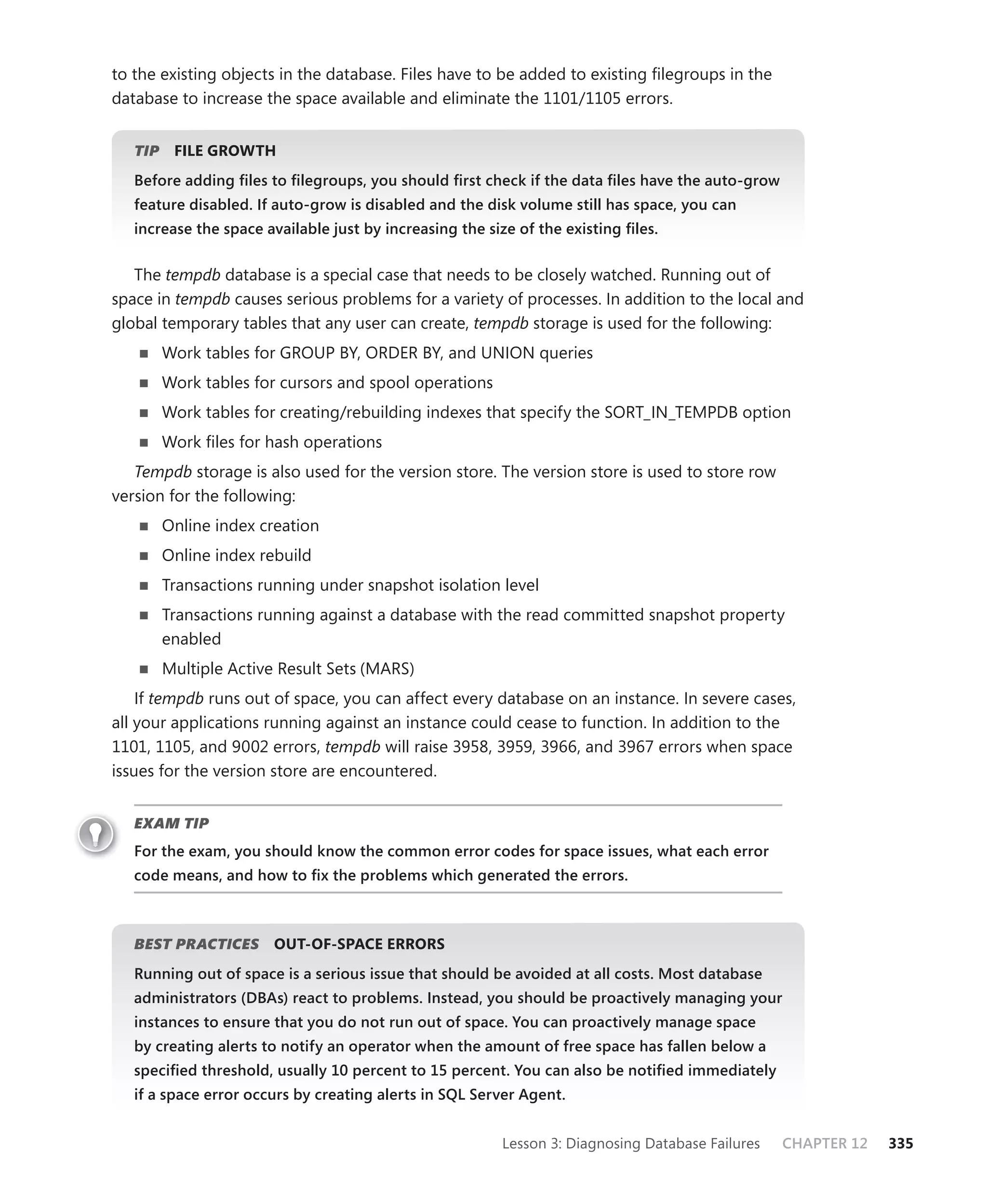 to the existing objects in the database. Files have to be added to existing ﬁlegroups in the
database to increase the space available and eliminate the 1101/1105 errors.


   TIP
     P    FILE GROWTH
   Before adding ﬁles to ﬁlegroups, you should ﬁrst check if the data ﬁles have the auto-grow
   feature disabled. If auto-grow is disabled and the disk volume still has space, you can
   increase the space available just by increasing the size of the existing ﬁles.


   The tempdb database is a special case that needs to be closely watched. Running out of
space in tempdb causes serious problems for a variety of processes. In addition to the local and
global temporary tables that any user can create, tempdb storage is used for the following:
         Work tables for GROUP BY, ORDER BY, and UNION queries
         Work tables for cursors and spool operations
         Work tables for creating/rebuilding indexes that specify the SORT_IN_TEMPDB option
         Work ﬁles for hash operations
   Tempdb storage is also used for the version store. The version store is used to store row
version for the following:
         Online index creation
         Online index rebuild
         Transactions running under snapshot isolation level
         Transactions running against a database with the read committed snapshot property
         enabled
         Multiple Active Result Sets (MARS)
    If tempdb runs out of space, you can affect every database on an instance. In severe cases,
all your applications running against an instance could cease to function. In addition to the
1101, 1105, and 9002 errors, tempdb will raise 3958, 3959, 3966, and 3967 errors when space
issues for the version store are encountered.


   EXAM TIP
   For the exam, you should know the common error codes for space issues, what each error
   code means, and how to ﬁx the problems which generated the errors.



   BEST PRACTICES
                S       OUT-OF-SPACE ERRORS
   Running out of space is a serious issue that should be avoided at all costs. Most database
   administrators (DBAs) react to problems. Instead, you should be proactively managing your
   instances to ensure that you do not run out of space. You can proactively manage space
   by creating alerts to notify an operator when the amount of free space has fallen below a
   speciﬁed threshold, usually 10 percent to 15 percent. You can also be notiﬁed immediately
   if a space error occurs by creating alerts in SQL Server Agent.


                                                         Lesson 3: Diagnosing Database Failures   CHAPTER 12   335
 
