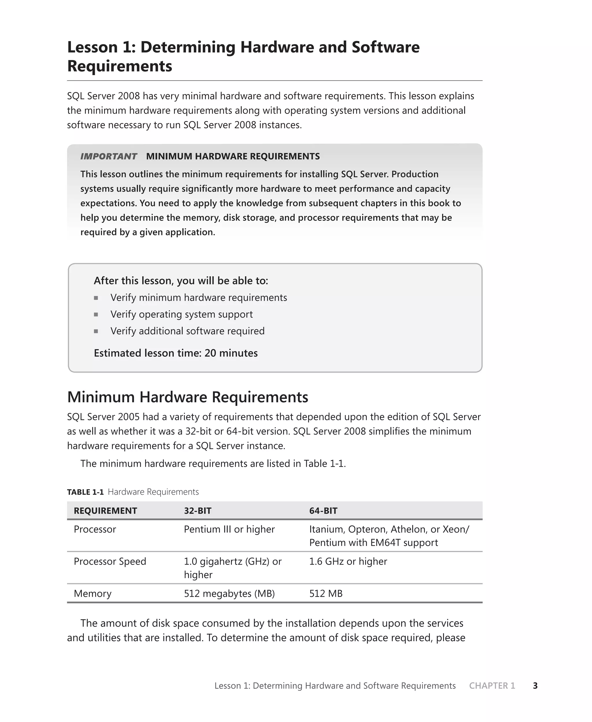 Lesson 1: Determining Hardware and Software
Requirements
SQL Server 2008 has very minimal hardware and software requirements. This lesson explains
the minimum hardware requirements along with operating system versions and additional
software necessary to run SQL Server 2008 instances.


   IMPORTANT
           T      MINIMUM HARDWARE REQUIREMENTS
   This lesson outlines the minimum requirements for installing SQL Server. Production
   systems usually require signiﬁcantly more hardware to meet performance and capacity
   expectations. You need to apply the knowledge from subsequent chapters in this book to
   help you determine the memory, disk storage, and processor requirements that may be
   required by a given application.




      After this lesson, you will be able to:
          Verify minimum hardware requirements
          Verify operating system support
          Verify additional software required

      Estimated lesson time: 20 minutes



Minimum Hardware Requirements
SQL Server 2005 had a variety of requirements that depended upon the edition of SQL Server
as well as whether it was a 32-bit or 64-bit version. SQL Server 2008 simpliﬁes the minimum
hardware requirements for a SQL Server instance.
   The minimum hardware requirements are listed in Table 1-1.

TABLE 1-1 Hardware Requirements

 REQUIREMENT               32-BIT                        64-BIT

 Processor                 Pentium III or higher         Itanium, Opteron, Athelon, or Xeon/
                                                         Pentium with EM64T support
 Processor Speed           1.0 gigahertz (GHz) or        1.6 GHz or higher
                           higher
 Memory                    512 megabytes (MB)            512 MB

  The amount of disk space consumed by the installation depends upon the services
and utilities that are installed. To determine the amount of disk space required, please



                                    Lesson 1: Determining Hardware and Software Requirements   CHAPTER 1   3
 