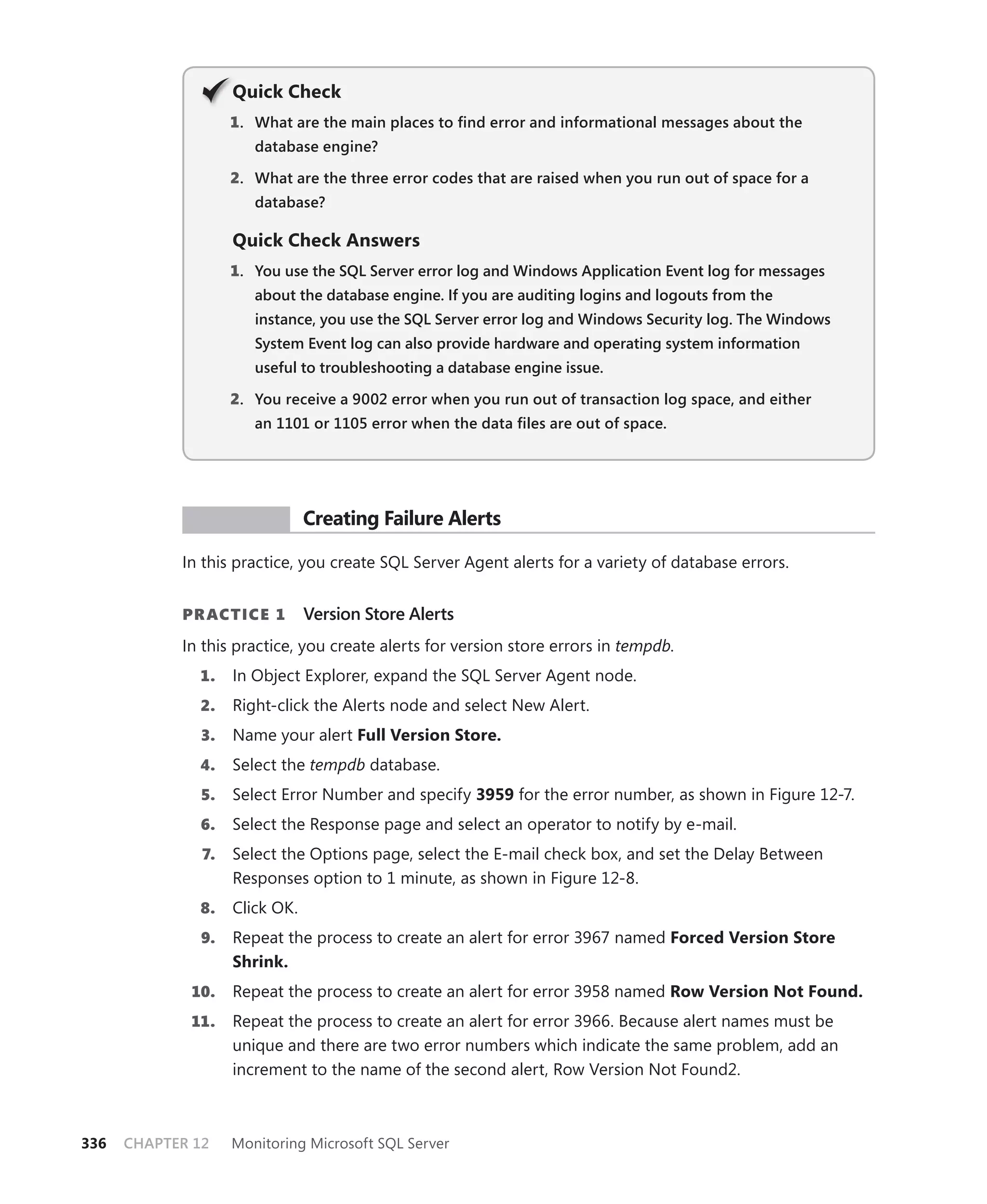 Q
                    Quick Check
                    1 . What are the main places to ﬁnd error and informational messages about the
                       database engine?

                    2. What are the three error codes that are raised when you run out of space for a
                       database?

                    Quick Check Answers
                    1. You use the SQL Server error log and Windows Application Event log for messages
                       about the database engine. If you are auditing logins and logouts from the
                       instance, you use the SQL Server error log and Windows Security log. The Windows
                       System Event log can also provide hardware and operating system information
                       useful to troubleshooting a database engine issue.

                    2. You receive a 9002 error when you run out of transaction log space, and either
                       an 1101 or 1105 error when the data ﬁles are out of space.




             PR ACTICE          Creating Failure Alerts

            In this practice, you create SQL Server Agent alerts for a variety of database errors.


            PR ACTICE 1         Version Store Alerts
            In this practice, you create alerts for version store errors in tempdb.
              1.    In Object Explorer, expand the SQL Server Agent node.
              2.    Right-click the Alerts node and select New Alert.
               3.   Name your alert Full Version Store.
              4.    Select the tempdb database.
               5.   Select Error Number and specify 3959 for the error number, as shown in Figure 12-7.
              6.    Select the Response page and select an operator to notify by e-mail.
               7.   Select the Options page, select the E-mail check box, and set the Delay Between
                    Responses option to 1 minute, as shown in Figure 12-8.
              8.    Click OK.
               9.   Repeat the process to create an alert for error 3967 named Forced Version Store
                    Shrink.
             10.    Repeat the process to create an alert for error 3958 named Row Version Not Found.
             11.    Repeat the process to create an alert for error 3966. Because alert names must be
                    unique and there are two error numbers which indicate the same problem, add an
                    increment to the name of the second alert, Row Version Not Found2.



336   CHAPTER 12    Monitoring Microsoft SQL Server
 