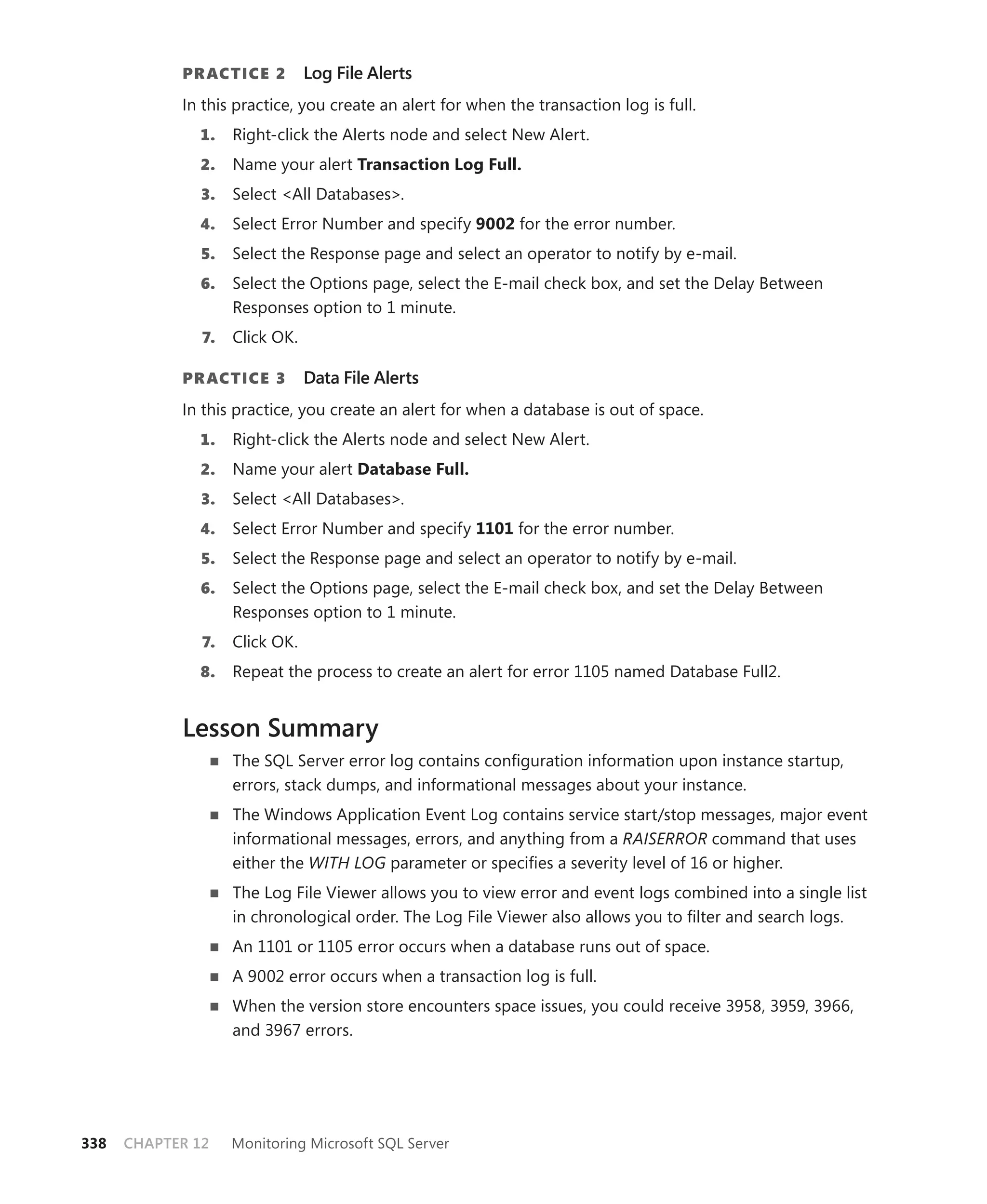 PR ACTICE 2         Log File Alerts
            In this practice, you create an alert for when the transaction log is full.
              1.    Right-click the Alerts node and select New Alert.
              2.    Name your alert Transaction Log Full.
               3.   Select <All Databases>.
              4.    Select Error Number and specify 9002 for the error number.
               5.   Select the Response page and select an operator to notify by e-mail.
              6.    Select the Options page, select the E-mail check box, and set the Delay Between
                    Responses option to 1 minute.
               7.   Click OK.

            PR ACTICE 3         Data File Alerts
            In this practice, you create an alert for when a database is out of space.
              1.    Right-click the Alerts node and select New Alert.
              2.    Name your alert Database Full.
               3.   Select <All Databases>.
              4.    Select Error Number and specify 1101 for the error number.
               5.   Select the Response page and select an operator to notify by e-mail.
              6.    Select the Options page, select the E-mail check box, and set the Delay Between
                    Responses option to 1 minute.
               7.   Click OK.
              8.    Repeat the process to create an alert for error 1105 named Database Full2.


            Lesson Summary
                    The SQL Server error log contains conﬁguration information upon instance startup,
                    errors, stack dumps, and informational messages about your instance.
                    The Windows Application Event Log contains service start/stop messages, major event
                    informational messages, errors, and anything from a RAISERROR command that uses
                    either the WITH LOG parameter or speciﬁes a severity level of 16 or higher.
                    The Log File Viewer allows you to view error and event logs combined into a single list
                    in chronological order. The Log File Viewer also allows you to ﬁlter and search logs.
                    An 1101 or 1105 error occurs when a database runs out of space.
                    A 9002 error occurs when a transaction log is full.
                    When the version store encounters space issues, you could receive 3958, 3959, 3966,
                    and 3967 errors.




338   CHAPTER 12    Monitoring Microsoft SQL Server
 