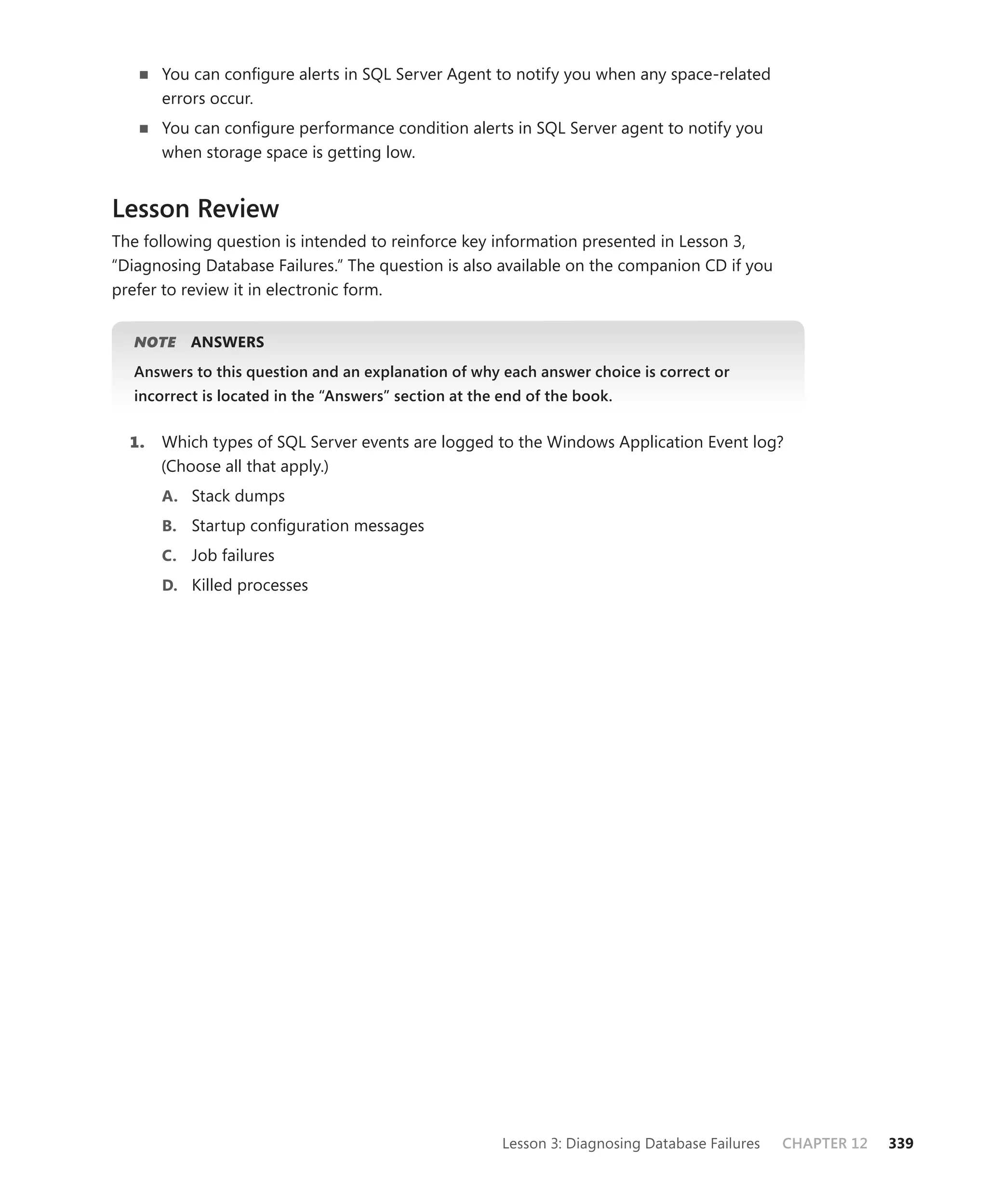 You can conﬁgure alerts in SQL Server Agent to notify you when any space-related
       errors occur.
       You can conﬁgure performance condition alerts in SQL Server agent to notify you
       when storage space is getting low.


Lesson Review
The following question is intended to reinforce key information presented in Lesson 3,
“Diagnosing Database Failures.” The question is also available on the companion CD if you
prefer to review it in electronic form.


   NOTE
      E    ANSWERS
   Answers to this question and an explanation of why each answer choice is correct or
   incorrect is located in the “Answers” section at the end of the book.


  1.   Which types of SQL Server events are logged to the Windows Application Event log?
       (Choose all that apply.)
       A. Stack dumps
       B. Startup conﬁguration messages
       C. Job failures
       D. Killed processes




                                                        Lesson 3: Diagnosing Database Failures   CHAPTER 12   339
 