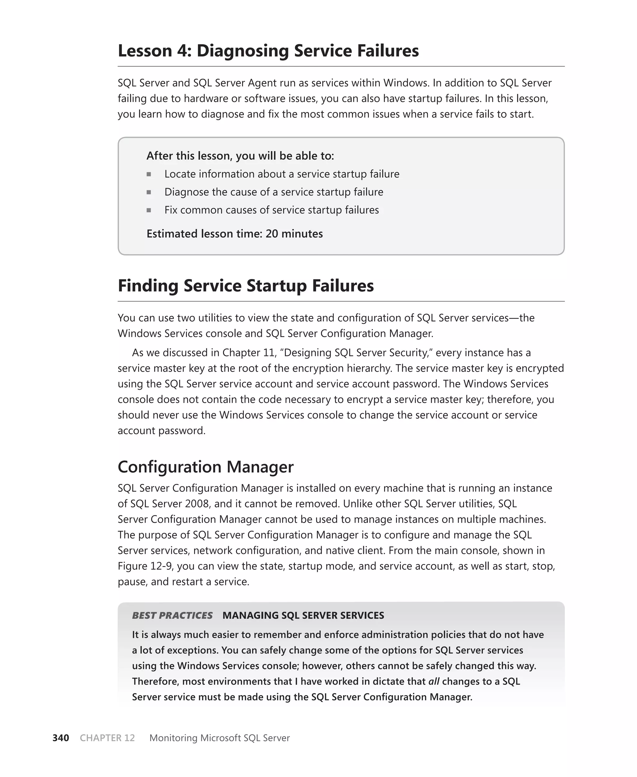 Lesson 4: Diagnosing Service Failures
            SQL Server and SQL Server Agent run as services within Windows. In addition to SQL Server
            failing due to hardware or software issues, you can also have startup failures. In this lesson,
            you learn how to diagnose and ﬁx the most common issues when a service fails to start.


                   After this lesson, you will be able to:
                                                       to:
                      Locate information about a service startup failure
                      Diagnose the cause of a service startup failure
                      Fix common causes of service startup failures

                   Estimated lesson time: 20 minutes



            Finding Service Startup Failures
            You can use two utilities to view the state and conﬁguration of SQL Server services—the
            Windows Services console and SQL Server Conﬁguration Manager.
               As we discussed in Chapter 11, “Designing SQL Server Security,” every instance has a
            service master key at the root of the encryption hierarchy. The service master key is encrypted
            using the SQL Server service account and service account password. The Windows Services
            console does not contain the code necessary to encrypt a service master key; therefore, you
            should never use the Windows Services console to change the service account or service
            account password.


            Conﬁguration Manager
            SQL Server Conﬁguration Manager is installed on every machine that is running an instance
            of SQL Server 2008, and it cannot be removed. Unlike other SQL Server utilities, SQL
            Server Conﬁguration Manager cannot be used to manage instances on multiple machines.
            The purpose of SQL Server Conﬁguration Manager is to conﬁgure and manage the SQL
            Server services, network conﬁguration, and native client. From the main console, shown in
            Figure 12-9, you can view the state, startup mode, and service account, as well as start, stop,
            pause, and restart a service.


               BEST PRACTICES
                            S      MANAGING SQL SERVER SERVICES
               It is always much easier to remember and enforce administration policies that do not have
               a lot of exceptions. You can safely change some of the options for SQL Server services
               using the Windows Services console; however, others cannot be safely changed this way.
               Therefore, most environments that I have worked in dictate that all changes to a SQL
                                                                                 l
               Server service must be made using the SQL Server Conﬁguration Manager.



340   CHAPTER 12   Monitoring Microsoft SQL Server
 