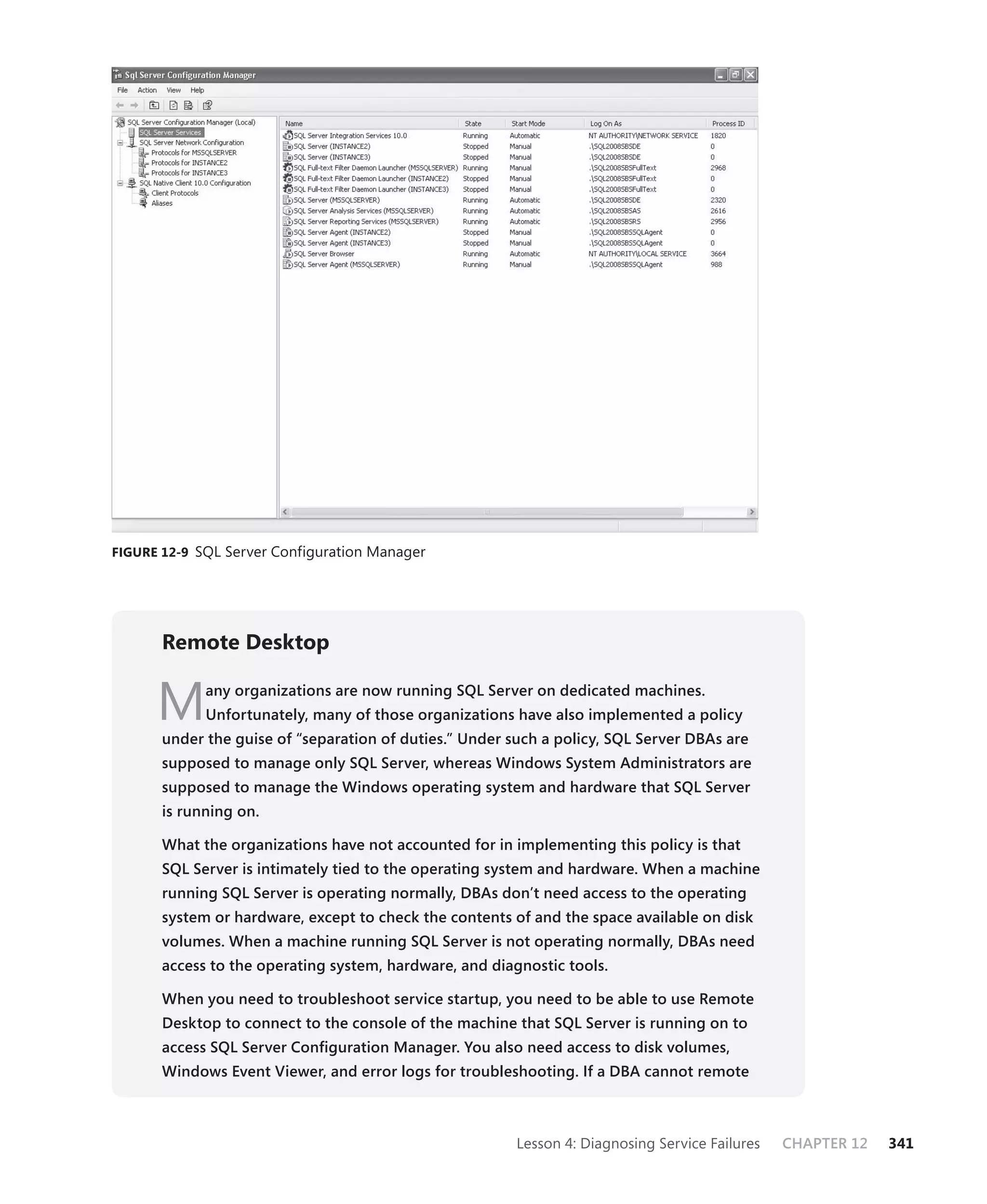 FIGURE 12-9 SQL Server Configuration Manager




       Remote Desktop


      M      any organizations are now running SQL Server on dedicated machines.
             Unfortunately, many of those organizations have also implemented a policy
       under the guise of “separation of duties.” Under such a policy, SQL Server DBAs are
       supposed to manage only SQL Server, whereas Windows System Administrators are
       supposed to manage the Windows operating system and hardware that SQL Server
       is running on.

       What the organizations have not accounted for in implementing this policy is that
       SQL Server is intimately tied to the operating system and hardware. When a machine
       running SQL Server is operating normally, DBAs don’t need access to the operating
       system or hardware, except to check the contents of and the space available on disk
       volumes. When a machine running SQL Server is not operating normally, DBAs need
       access to the operating system, hardware, and diagnostic tools.

       When you need to troubleshoot service startup, you need to be able to use Remote
       Desktop to connect to the console of the machine that SQL Server is running on to
       access SQL Server Conﬁguration Manager. You also need access to disk volumes,
       Windows Event Viewer, and error logs for troubleshooting. If a DBA cannot remote



                                                         Lesson 4: Diagnosing Service Failures   CHAPTER 12   341
 