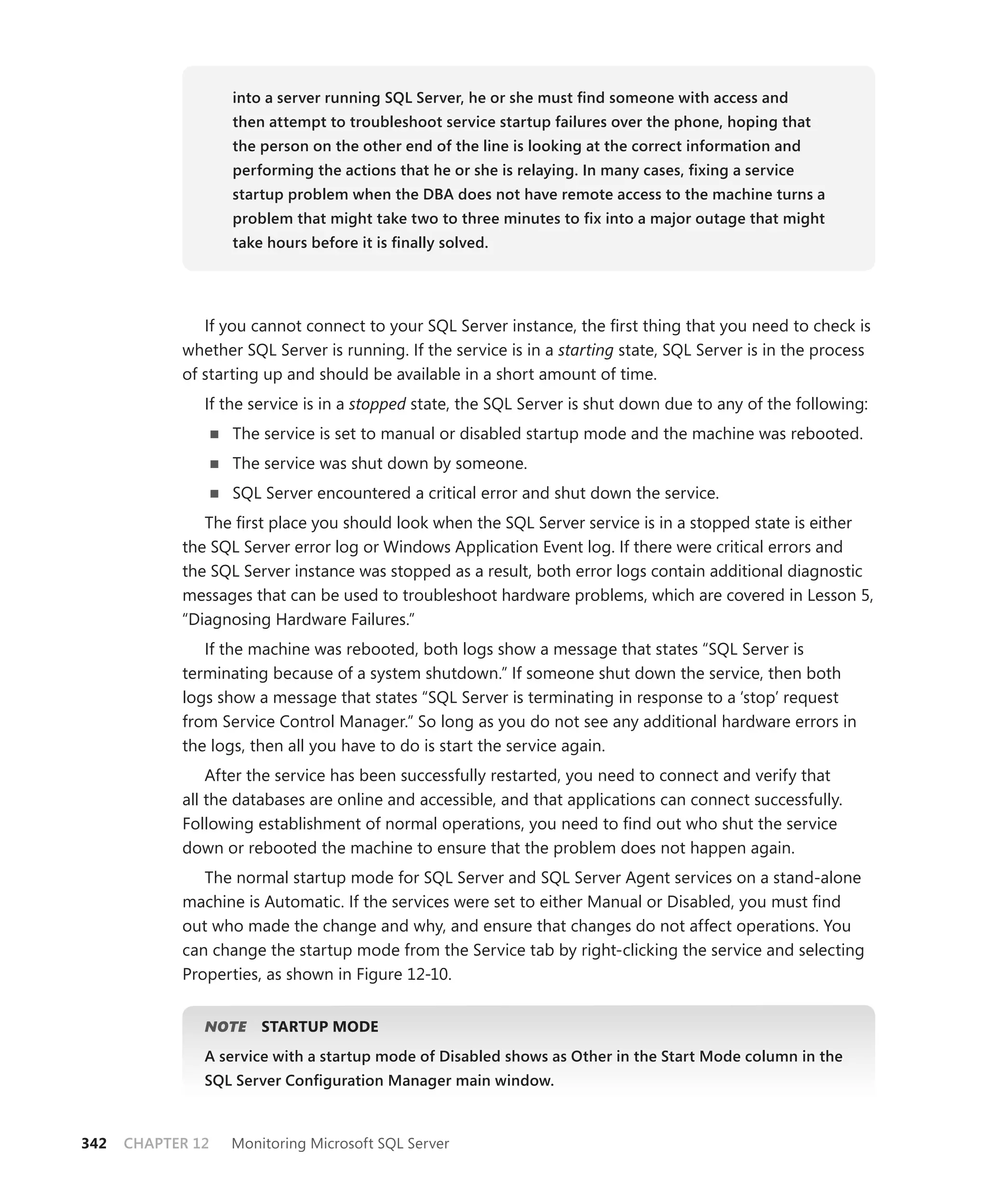 into a server running SQL Server, he or she must ﬁnd someone with access and
                   then attempt to troubleshoot service startup failures over the phone, hoping that
                   the person on the other end of the line is looking at the correct information and
                   performing the actions that he or she is relaying. In many cases, ﬁxing a service
                   startup problem when the DBA does not have remote access to the machine turns a
                   problem that might take two to three minutes to ﬁx into a major outage that might
                   take hours before it is ﬁnally solved.




               If you cannot connect to your SQL Server instance, the ﬁrst thing that you need to check is
            whether SQL Server is running. If the service is in a starting state, SQL Server is in the process
            of starting up and should be available in a short amount of time.
               If the service is in a stopped state, the SQL Server is shut down due to any of the following:
                   The service is set to manual or disabled startup mode and the machine was rebooted.
                   The service was shut down by someone.
                   SQL Server encountered a critical error and shut down the service.
               The ﬁrst place you should look when the SQL Server service is in a stopped state is either
            the SQL Server error log or Windows Application Event log. If there were critical errors and
            the SQL Server instance was stopped as a result, both error logs contain additional diagnostic
            messages that can be used to troubleshoot hardware problems, which are covered in Lesson 5,
            “Diagnosing Hardware Failures.”
               If the machine was rebooted, both logs show a message that states “SQL Server is
            terminating because of a system shutdown.” If someone shut down the service, then both
            logs show a message that states “SQL Server is terminating in response to a ‘stop’ request
            from Service Control Manager.” So long as you do not see any additional hardware errors in
            the logs, then all you have to do is start the service again.
                After the service has been successfully restarted, you need to connect and verify that
            all the databases are online and accessible, and that applications can connect successfully.
            Following establishment of normal operations, you need to ﬁnd out who shut the service
            down or rebooted the machine to ensure that the problem does not happen again.
               The normal startup mode for SQL Server and SQL Server Agent services on a stand-alone
            machine is Automatic. If the services were set to either Manual or Disabled, you must ﬁnd
            out who made the change and why, and ensure that changes do not affect operations. You
            can change the startup mode from the Service tab by right-clicking the service and selecting
            Properties, as shown in Figure 12-10.


               NOTE
                  E    STARTUP MODE
               A service with a startup mode of Disabled shows as Other in the Start Mode column in the
               SQL Server Conﬁguration Manager main window.



342   CHAPTER 12   Monitoring Microsoft SQL Server
 