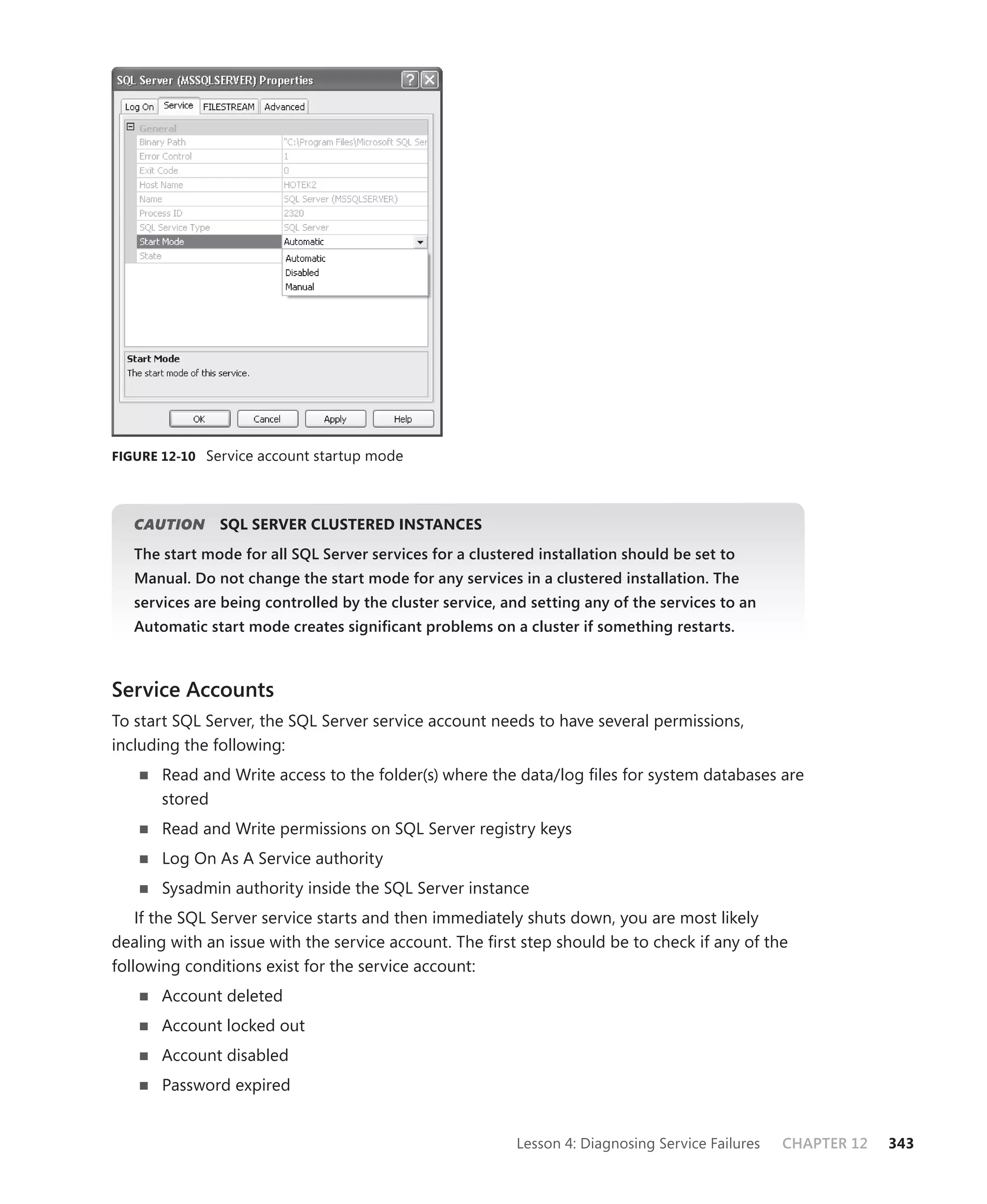FIGURE 12-10 Service account startup mode




   CAUTION
         N     SQL SERVER CLUSTERED INSTANCES
   The start mode for all SQL Server services for a clustered installation should be set to
   Manual. Do not change the start mode for any services in a clustered installation. The
   services are being controlled by the cluster service, and setting any of the services to an
   Automatic start mode creates signiﬁcant problems on a cluster if something restarts.



Service Accounts
To start SQL Server, the SQL Server service account needs to have several permissions,
including the following:
       Read and Write access to the folder(s) where the data/log ﬁles for system databases are
       stored
       Read and Write permissions on SQL Server registry keys
       Log On As A Service authority
       Sysadmin authority inside the SQL Server instance
    If the SQL Server service starts and then immediately shuts down, you are most likely
dealing with an issue with the service account. The ﬁrst step should be to check if any of the
following conditions exist for the service account:
       Account deleted
       Account locked out
       Account disabled
       Password expired


                                                           Lesson 4: Diagnosing Service Failures   CHAPTER 12   343
 