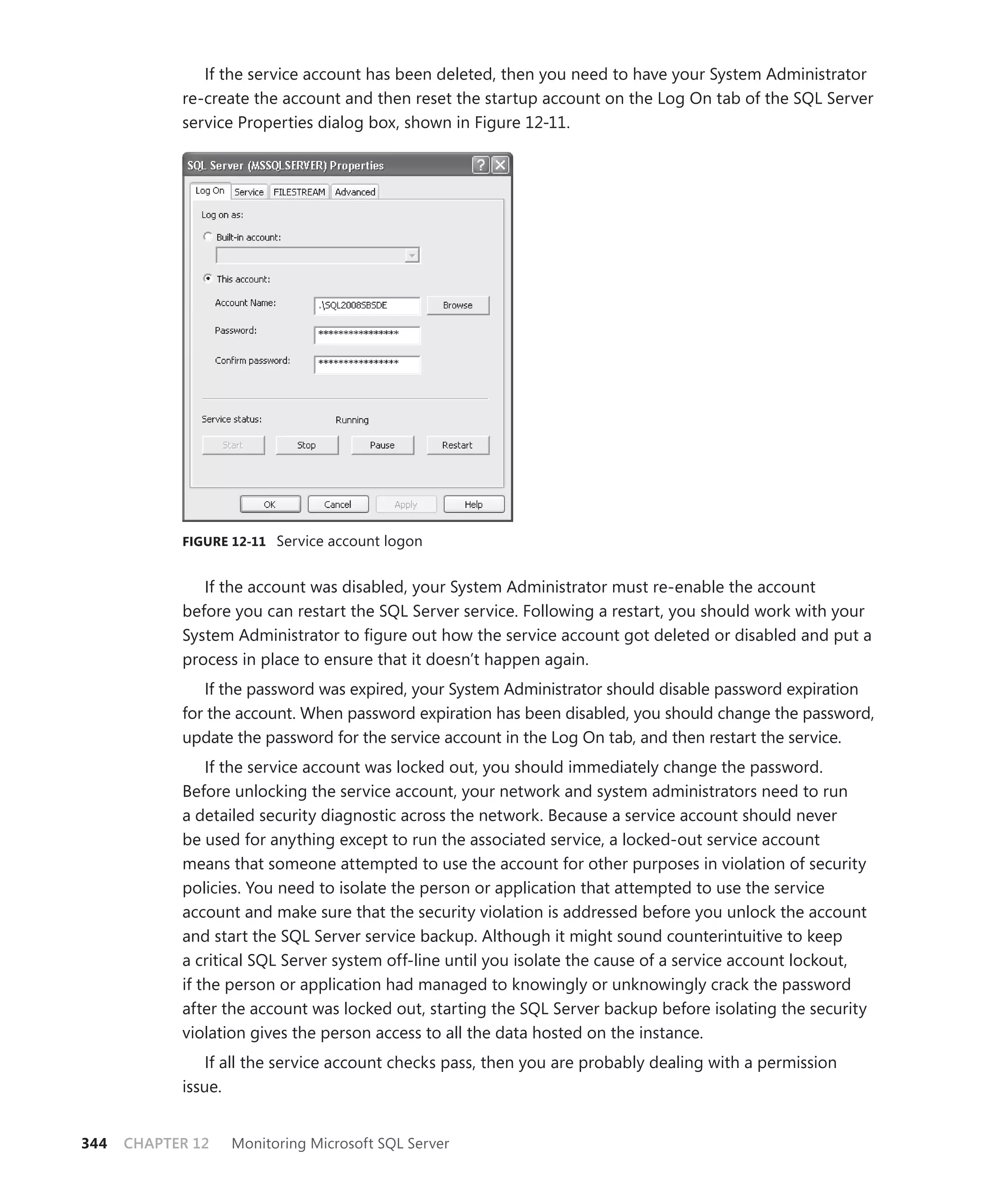 If the service account has been deleted, then you need to have your System Administrator
            re-create the account and then reset the startup account on the Log On tab of the SQL Server
            service Properties dialog box, shown in Figure 12-11.




            FIGURE 12-11 Service account logon


               If the account was disabled, your System Administrator must re-enable the account
            before you can restart the SQL Server service. Following a restart, you should work with your
            System Administrator to ﬁgure out how the service account got deleted or disabled and put a
            process in place to ensure that it doesn’t happen again.
               If the password was expired, your System Administrator should disable password expiration
            for the account. When password expiration has been disabled, you should change the password,
            update the password for the service account in the Log On tab, and then restart the service.
                If the service account was locked out, you should immediately change the password.
            Before unlocking the service account, your network and system administrators need to run
            a detailed security diagnostic across the network. Because a service account should never
            be used for anything except to run the associated service, a locked-out service account
            means that someone attempted to use the account for other purposes in violation of security
            policies. You need to isolate the person or application that attempted to use the service
            account and make sure that the security violation is addressed before you unlock the account
            and start the SQL Server service backup. Although it might sound counterintuitive to keep
            a critical SQL Server system off-line until you isolate the cause of a service account lockout,
            if the person or application had managed to knowingly or unknowingly crack the password
            after the account was locked out, starting the SQL Server backup before isolating the security
            violation gives the person access to all the data hosted on the instance.
                If all the service account checks pass, then you are probably dealing with a permission
            issue.


344   CHAPTER 12   Monitoring Microsoft SQL Server
 