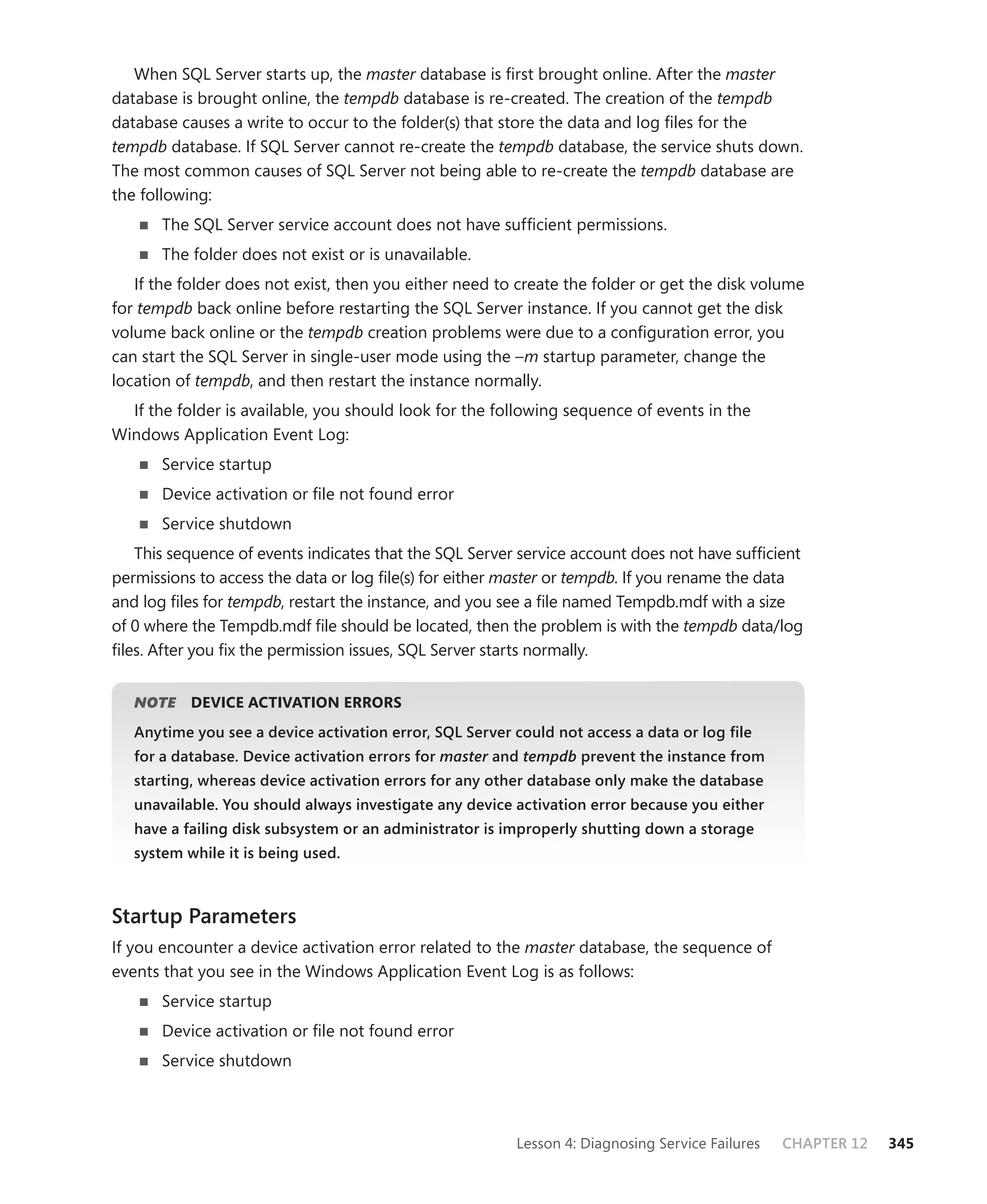 When SQL Server starts up, the master database is ﬁrst brought online. After the master
database is brought online, the tempdb database is re-created. The creation of the tempdb
database causes a write to occur to the folder(s) that store the data and log ﬁles for the
tempdb database. If SQL Server cannot re-create the tempdb database, the service shuts down.
The most common causes of SQL Server not being able to re-create the tempdb database are
the following:
       The SQL Server service account does not have sufﬁcient permissions.
       The folder does not exist or is unavailable.
   If the folder does not exist, then you either need to create the folder or get the disk volume
for tempdb back online before restarting the SQL Server instance. If you cannot get the disk
volume back online or the tempdb creation problems were due to a conﬁguration error, you
can start the SQL Server in single-user mode using the –m startup parameter, change the
location of tempdb, and then restart the instance normally.
  If the folder is available, you should look for the following sequence of events in the
Windows Application Event Log:
       Service startup
       Device activation or ﬁle not found error
       Service shutdown
   This sequence of events indicates that the SQL Server service account does not have sufﬁcient
permissions to access the data or log ﬁle(s) for either master or tempdb. If you rename the data
and log ﬁles for tempdb, restart the instance, and you see a ﬁle named Tempdb.mdf with a size
of 0 where the Tempdb.mdf ﬁle should be located, then the problem is with the tempdb data/log
ﬁles. After you ﬁx the permission issues, SQL Server starts normally.


   NOTE
      E    DEVICE ACTIVATION ERRORS
   Anytime you see a device activation error, SQL Server could not access a data or log ﬁle
   for a database. Device activation errors for master and tempdb prevent the instance from
                                                     r
   starting, whereas device activation errors for any other database only make the database
   unavailable. You should always investigate any device activation error because you either
   have a failing disk subsystem or an administrator is improperly shutting down a storage
   system while it is being used.



Startup Parameters
If you encounter a device activation error related to the master database, the sequence of
events that you see in the Windows Application Event Log is as follows:
       Service startup
       Device activation or ﬁle not found error
       Service shutdown



                                                         Lesson 4: Diagnosing Service Failures   CHAPTER 12   345
 