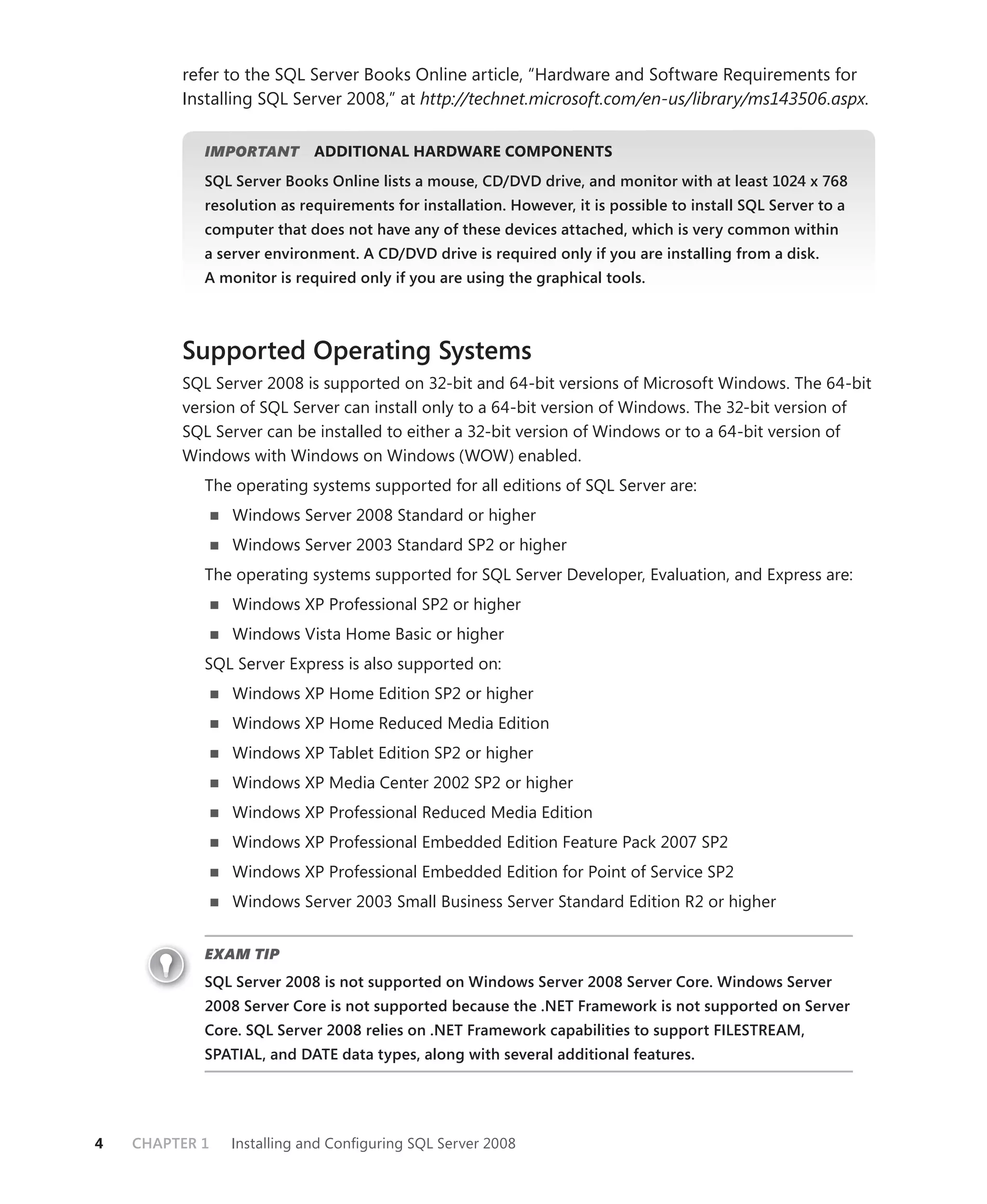 refer to the SQL Server Books Online article, “Hardware and Software Requirements for
         Installing SQL Server 2008,” at http://technet.microsoft.com/en-us/library/ms143506.aspx.

            IMPORTANT
                    T       ADDITIONAL HARDWARE COMPONENTS
            SQL Server Books Online lists a mouse, CD/DVD drive, and monitor with at least 1024 x 768
            resolution as requirements for installation. However, it is possible to install SQL Server to a
            computer that does not have any of these devices attached, which is very common within
            a server environment. A CD/DVD drive is required only if you are installing from a disk.
            A monitor is required only if you are using the graphical tools.



         Supported Operating Systems
         SQL Server 2008 is supported on 32-bit and 64-bit versions of Microsoft Windows. The 64-bit
         version of SQL Server can install only to a 64-bit version of Windows. The 32-bit version of
         SQL Server can be installed to either a 32-bit version of Windows or to a 64-bit version of
         Windows with Windows on Windows (WOW) enabled.
            The operating systems supported for all editions of SQL Server are:
                Windows Server 2008 Standard or higher
                Windows Server 2003 Standard SP2 or higher
            The operating systems supported for SQL Server Developer, Evaluation, and Express are:
                Windows XP Professional SP2 or higher
                Windows Vista Home Basic or higher
            SQL Server Express is also supported on:
                Windows XP Home Edition SP2 or higher
                Windows XP Home Reduced Media Edition
                Windows XP Tablet Edition SP2 or higher
                Windows XP Media Center 2002 SP2 or higher
                Windows XP Professional Reduced Media Edition
                Windows XP Professional Embedded Edition Feature Pack 2007 SP2
                Windows XP Professional Embedded Edition for Point of Service SP2
                Windows Server 2003 Small Business Server Standard Edition R2 or higher


            EXAM TIP
            SQL Server 2008 is not supported on Windows Server 2008 Server Core. Windows Server
            2008 Server Core is not supported because the .NET Framework is not supported on Server
            Core. SQL Server 2008 relies on .NET Framework capabilities to support FILESTREAM,
            SPATIAL, and DATE data types, along with several additional features.




4   CHAPTER 1   Installing and Conﬁguring SQL Server 2008
 