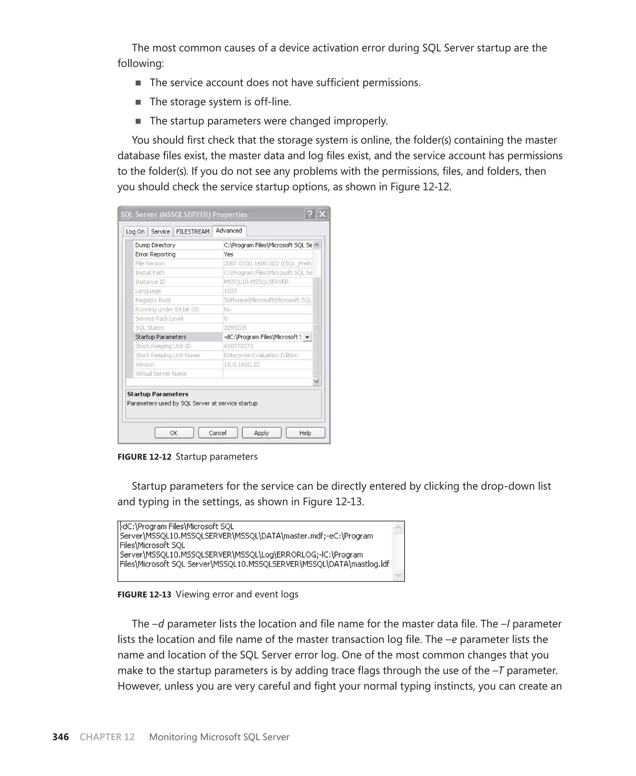 The most common causes of a device activation error during SQL Server startup are the
            following:
                   The service account does not have sufﬁcient permissions.
                   The storage system is off-line.
                   The startup parameters were changed improperly.
               You should ﬁrst check that the storage system is online, the folder(s) containing the master
            database ﬁles exist, the master data and log ﬁles exist, and the service account has permissions
            to the folder(s). If you do not see any problems with the permissions, ﬁles, and folders, then
            you should check the service startup options, as shown in Figure 12-12.




            FIGURE 12-12 Startup parameters


              Startup parameters for the service can be directly entered by clicking the drop-down list
            and typing in the settings, as shown in Figure 12-13.




            FIGURE 12-13 Viewing error and event logs


                The –d parameter lists the location and ﬁle name for the master data ﬁle. The –l parameter
            lists the location and ﬁle name of the master transaction log ﬁle. The –e parameter lists the
            name and location of the SQL Server error log. One of the most common changes that you
            make to the startup parameters is by adding trace ﬂags through the use of the –T parameter.
            However, unless you are very careful and ﬁght your normal typing instincts, you can create an



346   CHAPTER 12   Monitoring Microsoft SQL Server
 