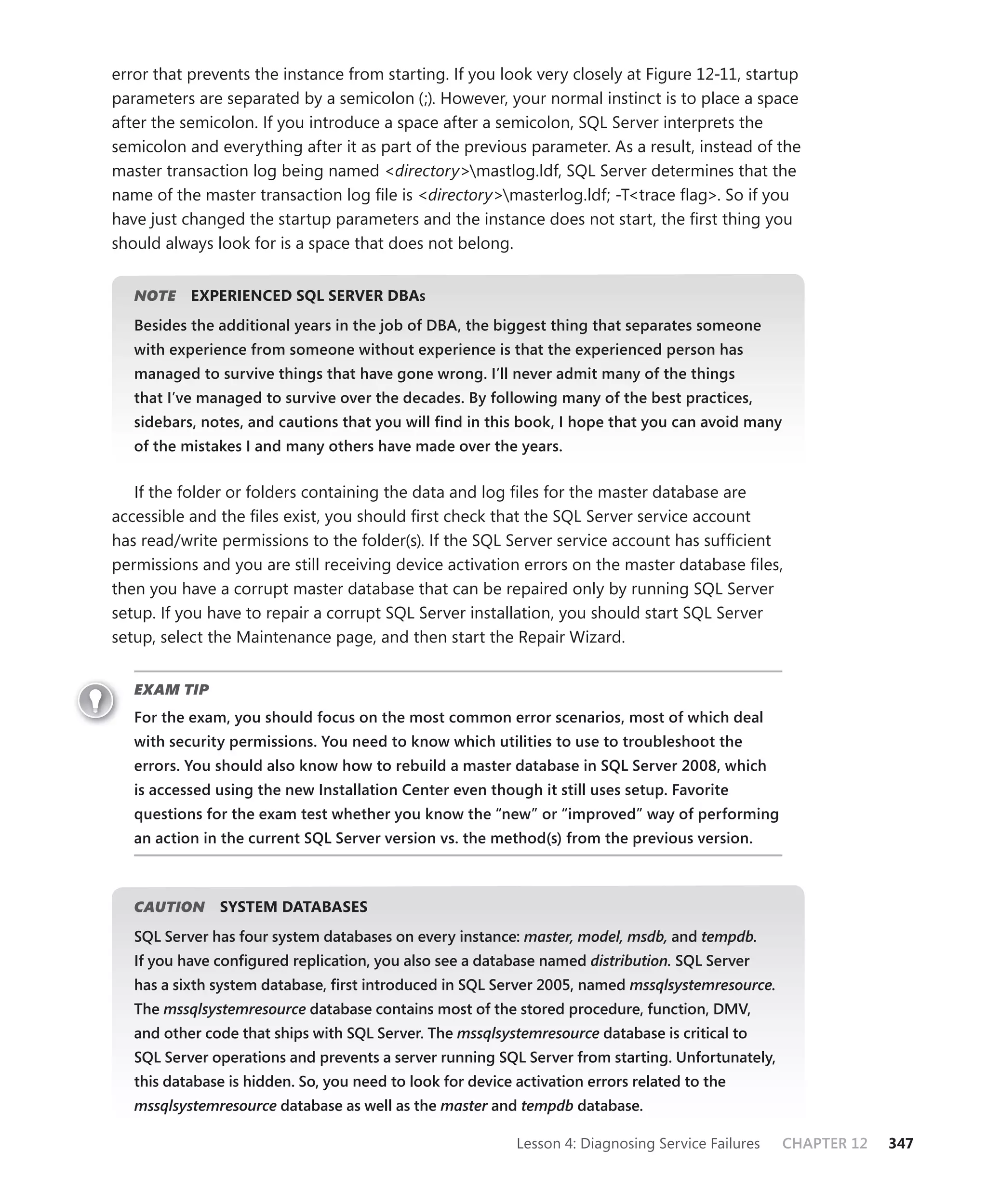 error that prevents the instance from starting. If you look very closely at Figure 12-11, startup
parameters are separated by a semicolon (;). However, your normal instinct is to place a space
after the semicolon. If you introduce a space after a semicolon, SQL Server interprets the
semicolon and everything after it as part of the previous parameter. As a result, instead of the
master transaction log being named <directory>mastlog.ldf, SQL Server determines that the
name of the master transaction log ﬁle is <directory>masterlog.ldf; -T<trace ﬂag>. So if you
have just changed the startup parameters and the instance does not start, the ﬁrst thing you
should always look for is a space that does not belong.


   NOTE
      E    EXPERIENCED SQL SERVER DBAS
   Besides the additional years in the job of DBA, the biggest thing that separates someone
   with experience from someone without experience is that the experienced person has
   managed to survive things that have gone wrong. I’ll never admit many of the things
   that I’ve managed to survive over the decades. By following many of the best practices,
   sidebars, notes, and cautions that you will ﬁnd in this book, I hope that you can avoid many
   of the mistakes I and many others have made over the years.


   If the folder or folders containing the data and log ﬁles for the master database are
accessible and the ﬁles exist, you should ﬁrst check that the SQL Server service account
has read/write permissions to the folder(s). If the SQL Server service account has sufﬁcient
permissions and you are still receiving device activation errors on the master database ﬁles,
then you have a corrupt master database that can be repaired only by running SQL Server
setup. If you have to repair a corrupt SQL Server installation, you should start SQL Server
setup, select the Maintenance page, and then start the Repair Wizard.


   EXAM TIP
   For the exam, you should focus on the most common error scenarios, most of which deal
   with security permissions. You need to know which utilities to use to troubleshoot the
   errors. You should also know how to rebuild a master database in SQL Server 2008, which
   is accessed using the new Installation Center even though it still uses setup. Favorite
   questions for the exam test whether you know the “new” or “improved” way of performing
   an action in the current SQL Server version vs. the method(s) from the previous version.



   CAUTION
         N     SYSTEM DATABASES
   SQL Server has four system databases on every instance: master, model, msdb, and tempdb.
   If you have conﬁgured replication, you also see a database named distribution. SQL Server
   has a sixth system database, ﬁrst introduced in SQL Server 2005, named mssqlsystemresource.
   The mssqlsystemresource database contains most of the stored procedure, function, DMV,
                         e
   and other code that ships with SQL Server. The mssqlsystemresource database is critical to
   SQL Server operations and prevents a server running SQL Server from starting. Unfortunately,
   this database is hidden. So, you need to look for device activation errors related to the
   mssqlsystemresource database as well as the master and tempdb database.
                     e                              r

                                                            Lesson 4: Diagnosing Service Failures   CHAPTER 12   347
 