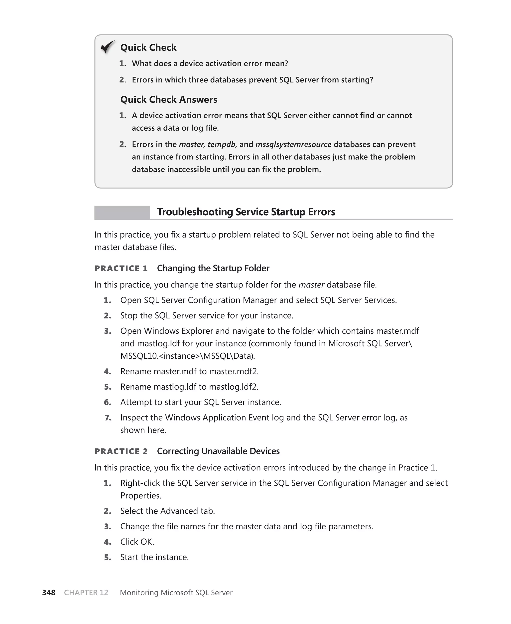 Q
                    Quick Check
                    1 . What does a device activation error mean?

                    2. Errors in which three databases prevent SQL Server from starting?

                    Quick Check Answers
                    1 . A device activation error means that SQL Server either cannot ﬁnd or cannot
                       access a data or log ﬁle.

                    2. Errors in the master, tempdb, and mssqlsystemresource databases can prevent
                       an instance from starting. Errors in all other databases just make the problem
                       database inaccessible until you can ﬁx the problem.




             PR ACTICE          Troubleshooting Service Startup Errors

            In this practice, you ﬁx a startup problem related to SQL Server not being able to ﬁnd the
            master database ﬁles.

            PR ACTICE 1         Changing the Startup Folder
            In this practice, you change the startup folder for the master database ﬁle.
              1.    Open SQL Server Conﬁguration Manager and select SQL Server Services.
              2.    Stop the SQL Server service for your instance.
               3.   Open Windows Explorer and navigate to the folder which contains master.mdf
                    and mastlog.ldf for your instance (commonly found in Microsoft SQL Server
                    MSSQL10.<instance>MSSQLData).
              4.    Rename master.mdf to master.mdf2.
               5.   Rename mastlog.ldf to mastlog.ldf2.
              6.    Attempt to start your SQL Server instance.
               7.   Inspect the Windows Application Event log and the SQL Server error log, as
                    shown here.

            PR ACTICE 2         Correcting Unavailable Devices
            In this practice, you ﬁx the device activation errors introduced by the change in Practice 1.
              1.    Right-click the SQL Server service in the SQL Server Conﬁguration Manager and select
                    Properties.
              2.    Select the Advanced tab.
               3.   Change the ﬁle names for the master data and log ﬁle parameters.
              4.    Click OK.
               5.   Start the instance.



348   CHAPTER 12    Monitoring Microsoft SQL Server
 