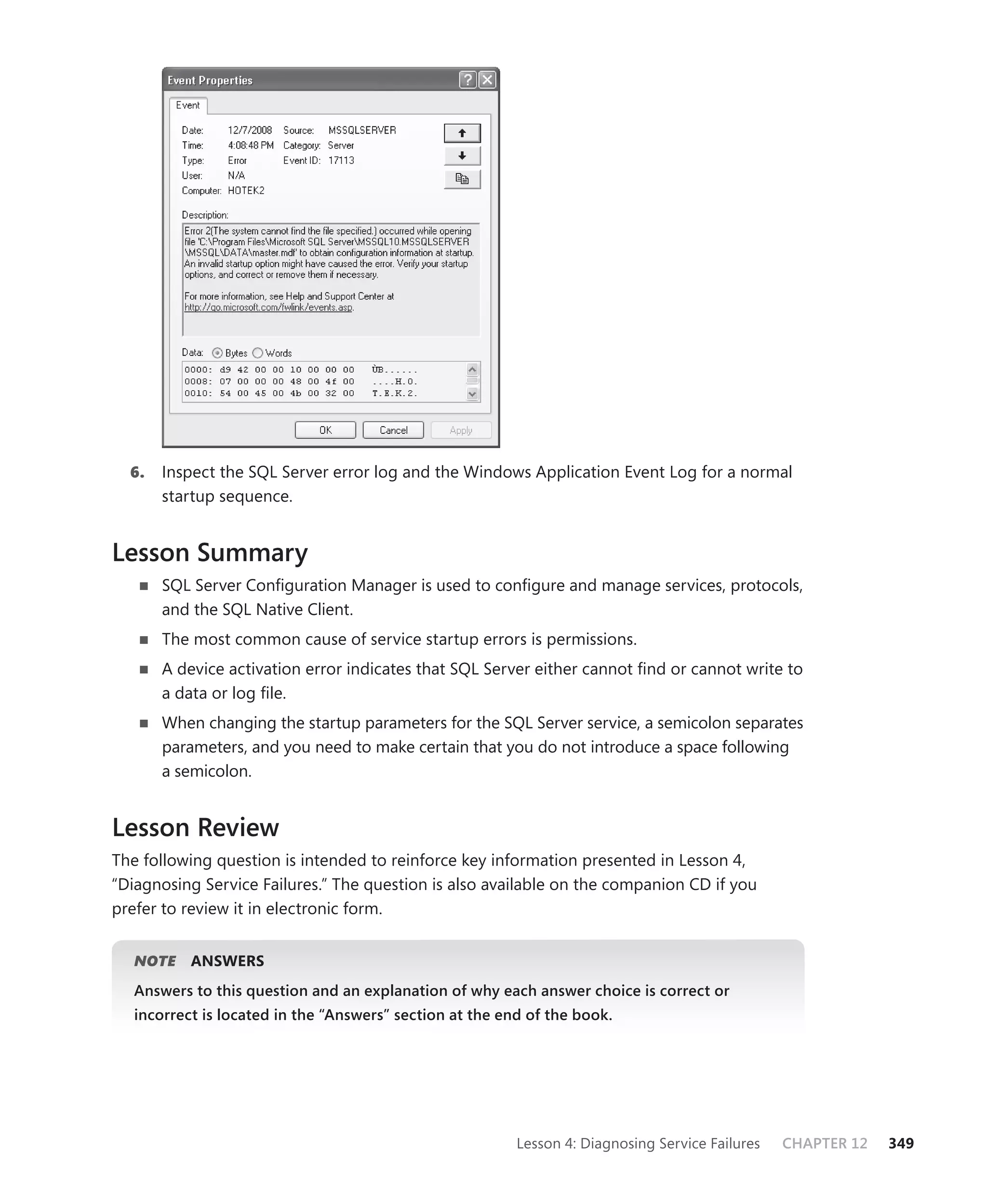 6.   Inspect the SQL Server error log and the Windows Application Event Log for a normal
       startup sequence.


Lesson Summary
       SQL Server Conﬁguration Manager is used to conﬁgure and manage services, protocols,
       and the SQL Native Client.
       The most common cause of service startup errors is permissions.
       A device activation error indicates that SQL Server either cannot ﬁnd or cannot write to
       a data or log ﬁle.
       When changing the startup parameters for the SQL Server service, a semicolon separates
       parameters, and you need to make certain that you do not introduce a space following
       a semicolon.


Lesson Review
The following question is intended to reinforce key information presented in Lesson 4,
“Diagnosing Service Failures.” The question is also available on the companion CD if you
prefer to review it in electronic form.


   NOTE
      E    ANSWERS
   Answers to this question and an explanation of why each answer choice is correct or
   incorrect is located in the “Answers” section at the end of the book.




                                                          Lesson 4: Diagnosing Service Failures   CHAPTER 12   349
 