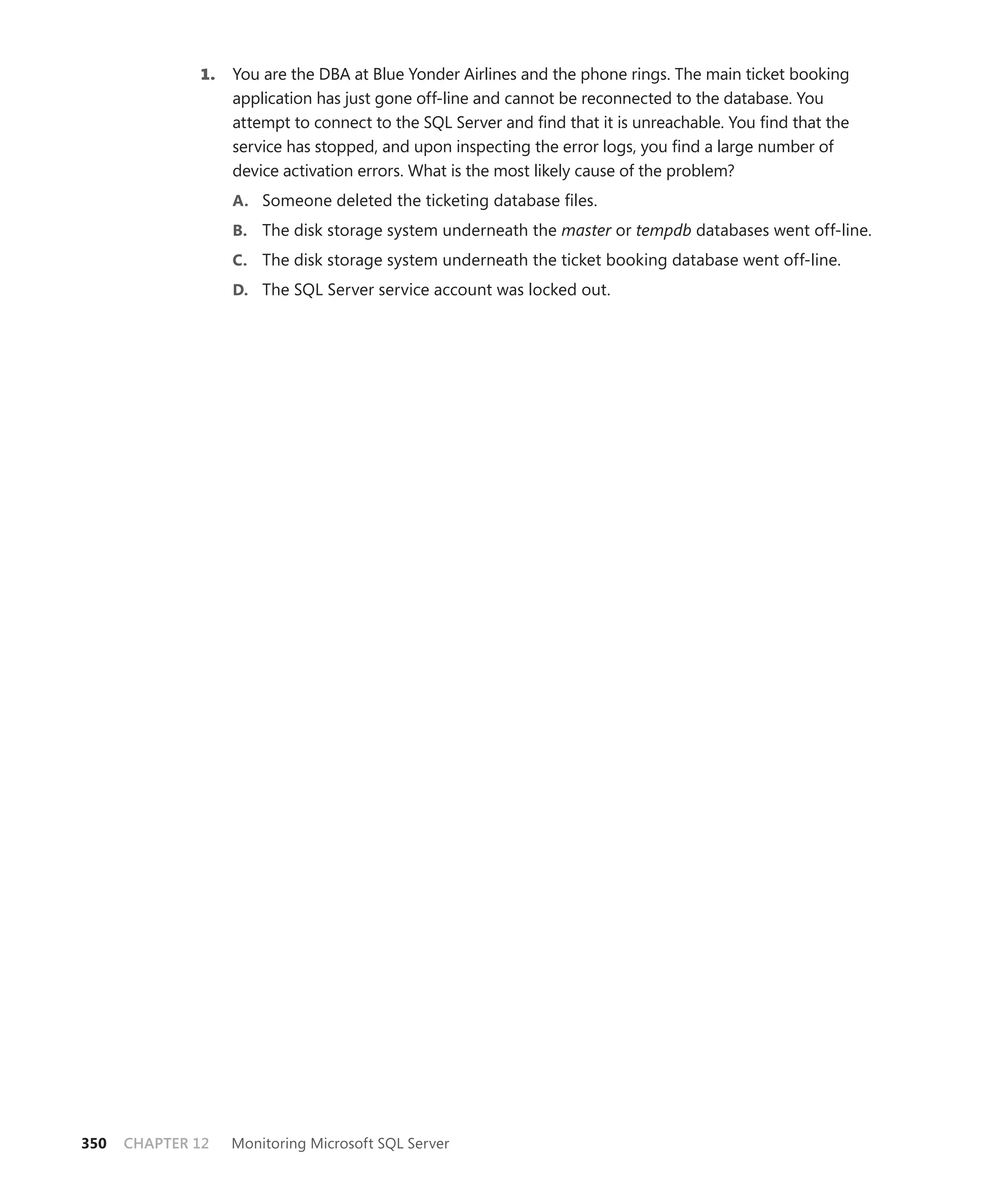1.   You are the DBA at Blue Yonder Airlines and the phone rings. The main ticket booking
                   application has just gone off-line and cannot be reconnected to the database. You
                   attempt to connect to the SQL Server and ﬁnd that it is unreachable. You ﬁnd that the
                   service has stopped, and upon inspecting the error logs, you ﬁnd a large number of
                   device activation errors. What is the most likely cause of the problem?
                   A. Someone deleted the ticketing database ﬁles.
                   B. The disk storage system underneath the master or tempdb databases went off-line.
                   C. The disk storage system underneath the ticket booking database went off-line.
                   D. The SQL Server service account was locked out.




350   CHAPTER 12   Monitoring Microsoft SQL Server
 